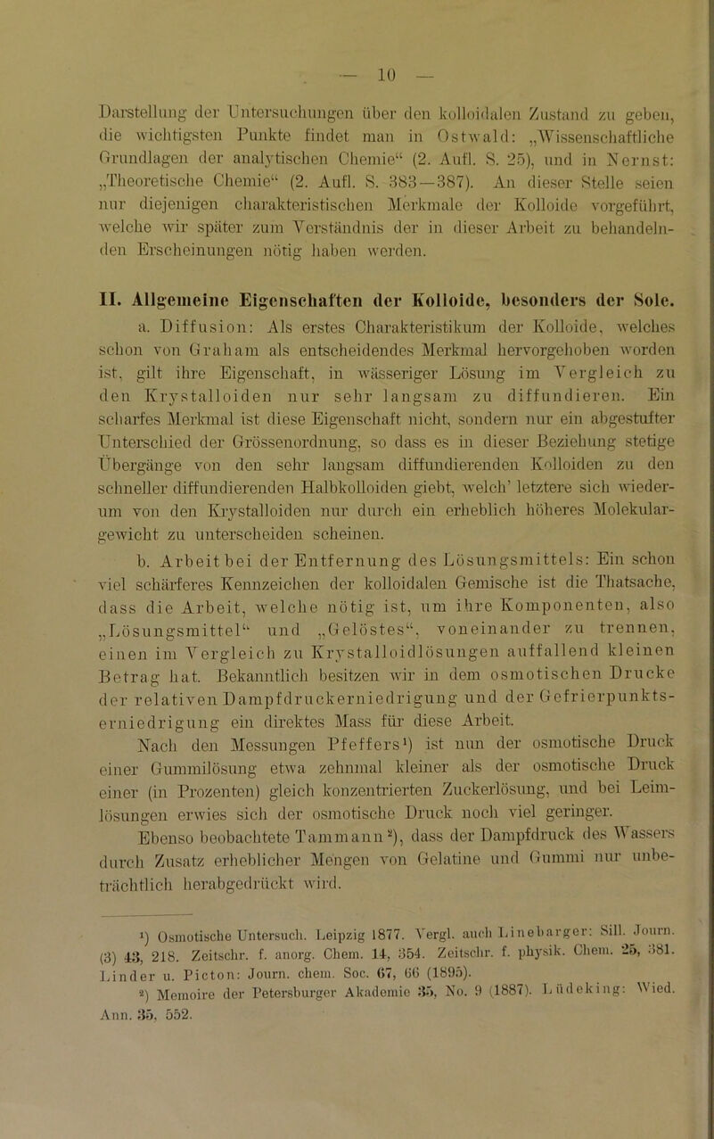 lü Darstellung’ der Untersuchungen über den kelloidalen Zustand zu geben, die wichtigsten Punkte findet man in Ostwald: „Wissenschaftliche Orundlagen der analytischen Chemie“ (2. Aufl. S. 25), und in Nernst: „Theoretische Chemie“ (2. Aufl. S. 383 — 387). An dieser Stelle seien nur diejenigen charakteristischen Merkmale der Kolloide vorgeführt, welche wir .später zum Verständnis der in dieser Arbeit zu behandeln- den Erscheinungen nötig haben werden. II. Allgemeine Eigenschaften der Kolloide, besonders der Sole. a. Diffusion: Als erstes Charakteristikum der Kolloide, welches schon von Graham als entscheidendes Merkmal hervorgehoben worden ist, gilt ihre Eigenschaft, in wässeriger Lösutig im Vergleich zu den Krystalloiden nur sehr langsam zu diffundieren. Ein scharfes Merkmal ist diese Eigenschaft nicht, sondern nur ein abgestufter Unterschied der Grössenordnung, so dass es in dieser Beziehung stetige Übergänge von den sehr langsam diffundierenden Kolloiden zu den schneller diffundierenden Halbkolloiden giebt, welch’ letztere sich wieder- um von den Krystalloiden nur durch ein erheblich höheres Molekular- geAvicht zu unterscheiden scheinen. b. Arbeit bei der Entfernung des Lösungsmittels: Ein schon AÜel schärferes Kennzeichen der kolloidalen Gemische ist die Thatsache, dass die Arbeit, Avelche nötig ist, um ihre Komponenten, also „Lösungsmittel“ und „Gelöstes“, voneinander zu trennen, einen im Vergleich zu Krystalloidlösungen auffallend kleinen Betrag hat. Bekanntlich besitzen Avir in dem osmotischen Drucke der relativen Dampfdruckerniedrigung und der Gefrierpunkts- erniedrigung ein direktes Mass für diese Arbeit. Nach den Messungen Pfeffers*) ist nun der osmotische Druck einer Gummilösung etAva zehnmal kleiner als der osmotische Druck einer (in Prozenten) gleich konzentrierten Zuckerlösung, und bei Leim- lösungen ei’Avies sich der osmotische Druck noch viel geringer. Ebenso beobachtete Tammann^), dass der Dampfdruck des V assers durch Zusatz erheblicher Mengen von Gelatine und Gummi nur unbe- trächtlich herabgedrückt Avird. ‘) Osmotische Untersuch. Leipzig 1877. Vergl. auch Lineharger: Sill. Journ. (3) 43, 218. Zeitschr. f. anorg. Chem. 14, 354. Zeitschr. f. ph3'sik. Ghem. 25, o81. lAnder u. Picton: Journ. chem. Soc. Ö7, tJG (1895). Memoire der Petersburger Akademie 35, No. 9 (1887). Lüdeking: Wied. Ann. 35, 552.