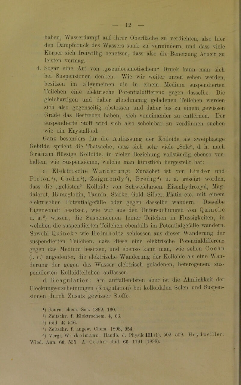 liaben, AVasserdampf auf ilirer Oberfläche zu verdichten, also hier den Dampfdruck des Wassers stark zu vermindern, und dass viele Körper sich frehvillig benetzen, dass also die Benetzung Arbeit zu leisten vermag. 4. Sogar eine Art von „pseudoosmotischem“ Druck kann man sich bei Suspensionen denken. Wie wir weiter unten sehen werden, besitzen im allgemeinen die in einem Medium suspendierten Teilchen eine elektrische Potentialdifferenz gegen dasselbe. Die gleichartigen imd daher gleichnamig geladenen Teilchen werden sich also gegenseitig abstossen und daher bis zu einem gewissen Grade das Bestreben haben, sich voneinander zu entfernen. Der suspendierte Stoff wird sich also scheinbar zu verdünnen suchen wie ein Krystailoid. Ganz besonders für die Auffassung der Kolloide als zweiphasige Gebilde spricht die Thatsache, dass sich sehr viele „Sole“, d. h. nach Graham flüssige Kolloide, in vieler Beziehung vollständig ebenso ver- halten, vüe Suspensionen, welche man künsthch hergestellt hat: c. Elektrische Wanderung: Zimächst ist von Linder imd Picton^), Coehn^), Zsigmondy“), Bredig^) u. a. gezeigt worden, dass die „gelösten“ Kolloide von Schwefelarsen, Eisenhydroxyd, Mag- dalarot, Hämoglobin, Tannin, Stärke, Gold, Silber, Platin etc. mit einem elektrischen Potentialgefälle oder gegen dasselbe Avandern. Dieselbe Eigenschaft besitzen, Avie Avir aus den Untersuchungen von Quincke u. a. Avissen, die Suspensionen ferner Teilchen in Flüssigkeiten, in Avelchen die suspendierten Teilchen ebenfalls im Potentialgefälle wandern. SoAvohl Quincke Avie Helmholtz schlossen aus dieser Wanderung der suspendierten Teilchen, dass diese eine elektrische Potentialdifferenz gegen das Medium besitzen, und ebenso kann man, Avie schon Coehn (1. c.) angedeutet, die elektrische Wanderung der Kolloide als ehre Wan- dermig der gegen das Wasser elektrisch geladenen, heterogenen, sus- pendierten Kolloidteilchen auffassen. d. Koagulation: Am auffallendsten aber ist die Älmlichkeit der Flockungserscheinungen (Koagulatioii) bei kolloidalen Solen und Suspen- sionen durch Zusatz gCAvisser Stoffe: *) Journ. chem. Soc. 1892, 160. Zeitschr. f. Elektrocliem. +, 63. *) ibid. 4; 546. ■*,) Zeitschr. f. angew. Chem. 1898, 954. Q Vergl. Winkelmanu; Handb. d. Physik III (1), 502. 509. HeydAveiller: Wied. Ann. (>(t, 535, A. Coehn: ibid. 66, 1191 (1898).