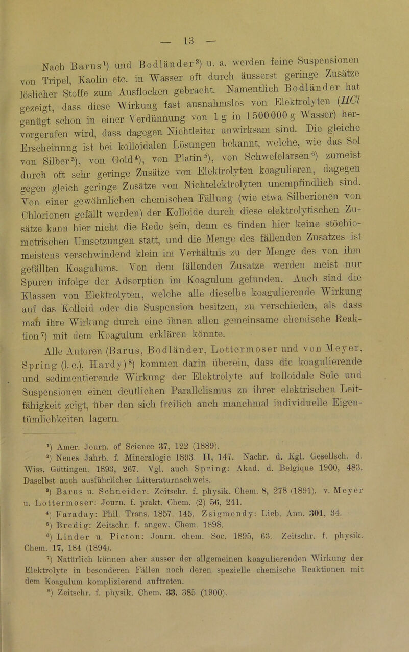 Nach Earus') und Bodländer^) u. a. werden feine Suspensionen von Tripel, Kaolin etc. in Wasser oft durch äusserst geringe Zusatze löslicher Stoffe zum Ausflocken gebracht. Namentlich Bodländer hat gezeigt, dass diese Wirkung fast ausnahmslos von Elektrolyten [HU genügt schon in einer Yerdünnimg von lg in 1500000g Wasser) her- vorgerufen wird, dass dagegen Nichtleiter anwirksam sind. Die gleiche Erscheinung ist bei kolloidalen Lösungen bekannt, welche, wie das Sol von Silber 3), von Gold^), von Platin s), von Schwefelarsen ß) ziuneist durch oft sehr geringe Zusätze von Elekti’olyten koagulieren, dagegen gegen gleich geringe Zusätze von Nichtelektrolyten unempfindlich sind. Yon einer gewöhnlichen chemischen Eällung (wie etwa Silberionen von Chlorionen gefällt werden) der Kolloide durch diese elektrolytischen Zu- sätze kann hier nicht die Kede feein, denn es finden liier keine stöchio- metrischen Umsetzungen statt, und die Menge des fäUenden Zusatzes ist meistens verschwindend klein im Yerhältnis zu der Menge des von ihm gefällten Koagnlums. Yon dem fällenden Zusatze werden meist nur Spuren infolge der Adsorption im Koagulum gefunden. Auch sind die Klassen von Elektrolyten, welche alle dieselbe koagulierende W^iikung auf das Kolloid oder die Suspension besitzen, zu verschieden, als dass man ihre Wirkung durch eine ihnen allen gemeinsame chemische Keak- tion^) mit dem Koagulum erklären könnte. Alle Autoren (Barus, Bodländer, Lottermoser und von Meyer, Spring (1. c.), Hardy)®) kommen darin überein, dass die koagulierende imd sedimentierende Wirkimg der Elektrolyte auf kolloidale Sole mid Suspensionen einen deutlichen Parallelismus zu ihrer elektrischen Leit- fähigkeit zeigt, über den sich freilich auch manchmal individuelle Eigen- tümlichkeiten lagern. h Amer. Journ. of Science 37, 122 (1889). h Neues Jahrb. f. Mineralogie 1893. II, 147. Nachr. d. Kgl. Gesellscli. d. Wiss. Göttingen. 1893, 267. Vgl. auch Spring: Akad. d. Belgique 1900, 483. Daselbst auch ausführlicher Litteraturnachweis. ®) Barus u. Schneider: Zeitschr. f. physik. Chem. 8, 278 (1891). v. Meyer u. Ijottermoser: Journ. f. prakt. Chem. (2) 56, 241. ■‘) Faraday: Phil. Trans. 1857. 145. Zsiginondy: Lieb. Ann. 301, 34. ®) Bredig: Zeitschr. f. angew. Chem. 1898. ®) Linder u. Picton; Journ. chem. Soc. 1895, 63. Zeitschr. f. physik. Chem. 17, 184 (1894). ’) Natürlich können aber ausser der allgemeinen koagulierenden Wirkung der Elektrolyte in besonderen Fällen noch deren spezielle chemische Beaktionen mit dem Koagulum komplizierend auftreten.