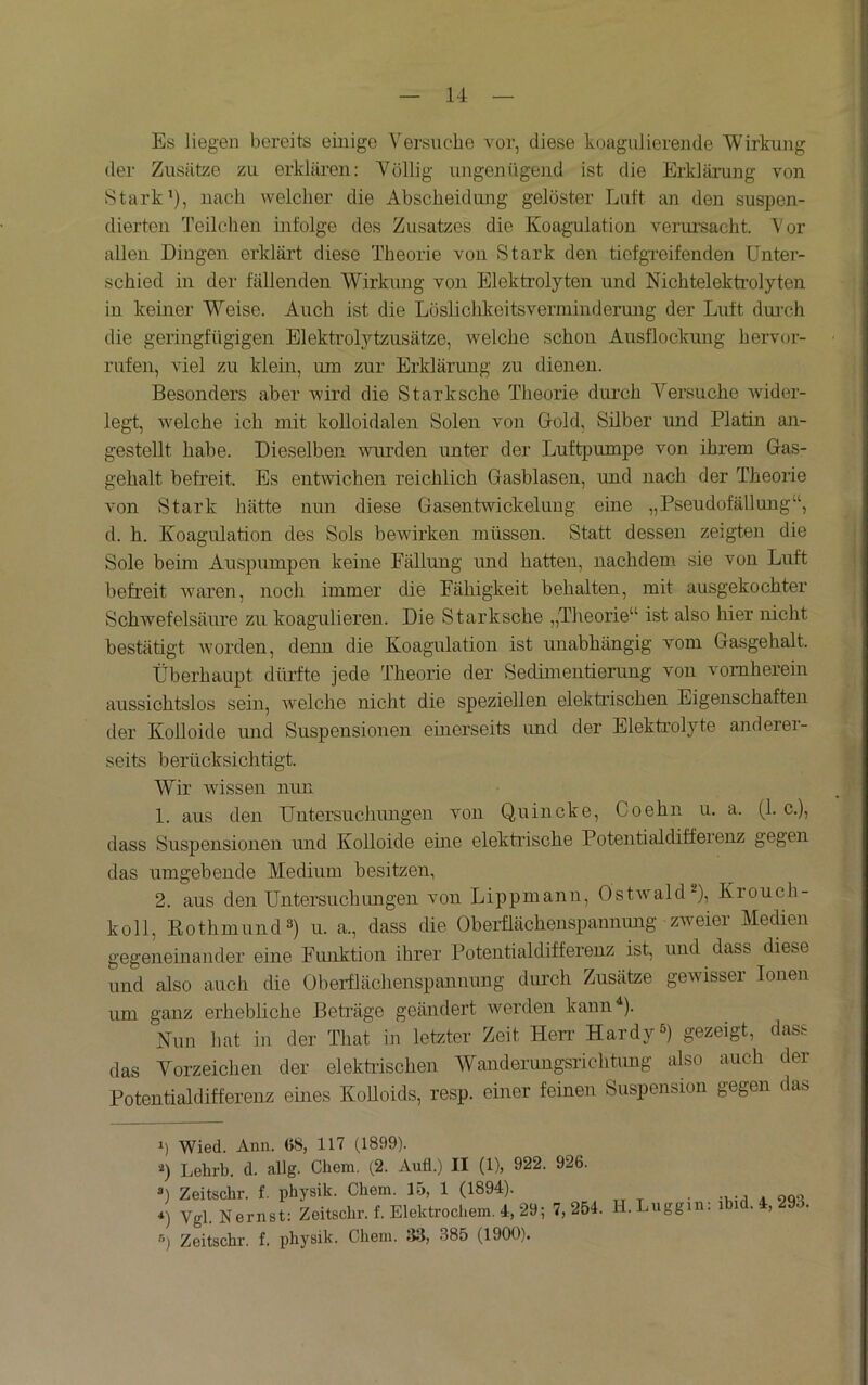 Es liegen bereits einige Versuche vor, diese koagulierende 'Wirkung der Zusätze zu erklären: Völlig ungenügend ist die Erklärung von »Stark’), nach welcher die Abscheidung gelöster Luft an den suspen- dierten Teilchen infolge des Zusatzes die Koag-ulatiou verui-sacht. Vor allen Dingen erklärt diese Theorie von Stark den tiefgreifenden Unter- schied in der fällenden Wirkung von Elektrolyten und Nichtelektrolyten in keiner Weise. Auch ist die Löslichkeitsverminderung der Luft dui’ch die geringfügigen Elektrolytzusätze, welche schon Ausflockung hervor- rufen, viel zu klein, um zur Erklärung zu dienen. Besonders aber wird die Starksche Theorie durch Versuche wdder- legt, welche ich mit kolloidalen Solen von Gold, Silber und Platin an- gestellt habe. Dieselben wurden unter der Luftpumpe von ihrem Gas- gehalt befreit. Es entwichen reichlich Gasblasen, und nach der Theorie von Stark hätte nun diese Gasentwickeluug eine „Pseudofällung“, d. h. Koagulation des Sols bewirken müssen. Statt dessen zeigten die Sole beim Auspuinpen keine Fällung und hatten, nachdem sie von Luft befreit w'aren, noch immer die Fähigkeit behalten, mit ausgekochter Schwefelsäiu’e zu koagulieren. Die Starksche „Theorie“ ist also hier nicht bestätigt worden, denn die Koagulation ist unabhängig vom Gasgehalt. ■Überhaupt dürfte jede Theorie der Sedimentierung von vornherein aussichtslos sein, welche nicht die speziellen elektrischen Eigenschaften der Kolloide und Suspensionen einerseits und der Elektrolyte anderei- seits berücksichtigt. W”ir wüssen nun 1. aus den Untersuchungen von Quincke, Coehn u. a. (1. c.), dass Suspensionen luid Kolloide eine elektrische Potentialdiffeienz gegen das umgebende Medium besitzen, 2. aus den Untersuchungen von Lippmann, Ostwald^), Krouch- koll, KothmuiuP) u. a., dass die Oberflächenspannung zweier Medien gegenemander eine Fmiktion ihrer Potentialdifferenz ist, und dass diese und also auch die Oberflächenspannung durch Zusätze gewisser Ionen um ganz erhebliche Beträge geändert werden kann^). Nun hat in der That in letzter Zeit Hen’ Hardy^) gezeigt, dass das Vorzeichen der elektiüschen Wanderungsrichtimg also auch der Potentialdifferenz emes KoUoids, resp. einer feinen Suspension gegen das *) Wied. Ann. 08, 117 (1899). ■^) Lehrb. d. allg. Chem. (2. Aufl.) II (1), 922. 926. 0 Zeitschr. f. physik. Chem. 15, 1 (1894). 0 Vgl. Nernst: Zeitschr. f. Elektrocliem. 4, 29; 7,254. H.Luggin. r*) Zeitschr. f. physik. Chem. 33, 385 (1900). ihid. 4, 293.