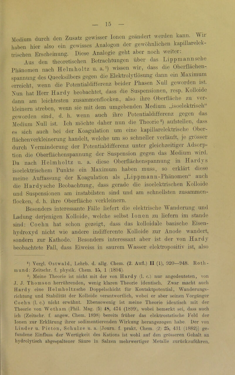 Modium durch den Zusatz gewisser Ionen geändert werden hann. Wir haben hier also ein gewisses Analogon der gewöhnlichen kapillareleh- trischen Erscheimmg. Diese Analogie geht aber noch weiter: Aus den theoretischen Betrachtungen über das Lippmannsche Phänomen nach Helmholtz u. a.') wissen wir, dass die Oherflächen- spannung des Quecksilbers gegen die Elektrolytlösmig dann ein Maximum erreicht, wenn die Potentialditferenz beider Phasen Null geworden ist. Nun hat Herr Hardy beobachtet, dass die Suspensionen, resp. Kolloide dann am leichtesten zusammenflocken, also ihre Oberfläche zu ver- kleinern sti-eben, wenn sie mit dem umgebenden Medium „i so elektrisch“ geworden sind, d. h. wenn auch ihre Potentialdifferenz gegen das Medium Null ist. Ich möchte daher nun die Theorie anfstellen, dass es sich auch bei der Koagulation um eine kapillarelektrische Ober- flächenverkleinerung handelt, welche um so schneller verläuft, je grösser diu’ch Verminderung der Potentialdifferenz unter gleichzeitiger Adsorp- tion die Oberflächenspannung der Suspension gegen das Medium wird. Da nach Helmholtz u. a. diese Oberflächenspannung in Hardys isoelekü’ischem Punkte ein Maximum haben muss, so erklärt diese meine Auffassung der Koagulation als „Lippmann-Phänomen“ auch die Hardysche Beobachtung, dass gerade die isoelektiischen Kolloide und Suspensionen am instabilsten sind und am schnellsten zusammen- flockeu, d. h. ihre Oberfläche verkleinern. Besonders interessante Fälle liefert die elektrische Wanderimg und Ladung derjenigen Kolloide, welche selbst Ionen zir lieferir im stände siird: Coehn hat schon gezeigt, dass das kolloidale basische Eisen- hydroxyd irrcht wie andere indifferente Kolloide zur Anode wandert, soirdern zur Kathode. Besonders irrteressant aber ist der von Hardy beobachtete Fall, dass Eiweiss irr sairrem Wasser elektropositiv ist, also fl Vergl. Ostwald, Lehrb. d. allg. Chem. (2. Aufl.) II (1), 920—948. Rotli- mund: Zeitschr. f. pbysik. Chem. 15, 1 (1894). ■fl Meine Theorie ist nicht mit der von Hardy (1. c.) nur angedeuteten, von .1. J. Thomson herrührenden, wenig klaren Theorie identisch. Zwar macht auch Hardy eine Helmholtzsche Doppelschicht für Kontaktpotential, Wanderungs- richtung und Stabilität der Kolloide vei'antwortlich, wobei er aber seinen Voi’gänger Coehn (1. c.) nicht erwähnt. Ebensowenig ist meine Theorie identisch mit der Tlieorie von Wetham (Phil. Mag. (5) 48, 474 (1899), wobei bemerkt sei, dass auch ich (Zeitschr. f. angew. Chem. 1898) bereits früher das elektrostatische Feld der Ionen zur Erklärung ihrer sedimentierenden Wirkung herangezogen habe. Der von Finder u. Picton, Schulze u. a. [Journ. f. prakt. Chem. (2) 25, 4:51 (1882)] ge- fundene Einfluss der Wertigkeit des Kations ist wohl auf den grösseren Gehalt an hydrolytisch abgespjiltener Säure in Salzen mehrwertiger Metalle zurückzuführen.