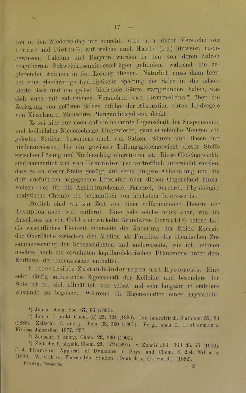 Ion in den Niederschlag mit eingeht, wird u. a. durch. Versuche von Linder und Picton^), auf Avelche auch Hardj (1. c.) hinweist, nach- gewiesen. Calciimi und Baryum wurden in den von deren Salzen koagulierten Schwefelarsenniederschlägen gefunden, während die be- gleitenden Anionen in .der.Lösung blieben. Natürlich muss dann hier- bei eine gleichzeitige hydrolytische Spaltung der Salze in die adsor- bierte Base und die gelost bleibende Säure stattgefunden haben, was sich auch mit zahlreichen Versuchen van Bemmelens über die Zerlegung von gelösten Salzen infolge der Absorption durch Hydrogele von Kieselsäui-e, Zumsäure,' Mangandioxyd etc. deckt. Es sei hier nur noch auf die bekannte Eigenscha,ft der Suspensioneii und kolloidalen Niederschläge hingewiesen, ganz erhebliche Mengen von gelösten Stoffen, besonders auch von Salzen, Säuren und Basen mit niederzureissen, bis ein gewisses Teilungsgleichgewicht dieser Stoffe zwischen Lösung und Niederschlag eingetreten ist. Diese GleichgeAvichte sind namentlich von van Bemmelen“) so vortrefflich untersucht worden, dass es an dieser Stelle genügt, auf seine jüngste Abhandlung und die dort ausführlich angegebene Litteratur über diesen Gegenstand hinzu- weisen, der für die Agrikulturchemie, Färberei, Gerberei, Physiologie, analytische Chemie etc. bekanntlich von höchstem Interesse ist. Freilich sind wir zur Zeit von einer vollkommenen Theorie der Adsorption noch weit entfernt Eine jede solche muss aber, wie im Anschluss an von Gibbs entwickelte Grimdsätze Ostwaldbetont hat, als wesentliches Element einerseits die Äuderimg der freien Energie der Oberfläche zwischen den Medien als Funktion der chemischen Zu- sammensetzung der Grenzschichten und andererseits, wie ich betonen möchte, auch die erwähnten kapillarelektrischen Phänomene unter dem Einflüsse der lonenzusätze enthalten. f. Irreversible Zustandsänderungen und Hysteresis: Eine sehr häufig auftretende Eigenschaft der Kolloide und besonders der Sole ist es, sich allmählich von selbst und sehr langsam in stabilere Zustände zu begeben. Während die Eigenschaften einer Krystalloid- 0 Journ. cliem. Soc. <>7, 66 (1895). ’*) Journ. f. prakt. Chem. (2) 23, 324 (1880). Die landwirtscli. Stationen 35, 83 (1888). Zeitschr. f. anorg. Chein. 23, 360 (1900). Vergl. auch Ij. Tjiebermann: Fitticas Jahresber. 1877, 237. ®) Zeitschr. f. anorg. Chem. 23, 360 (1900). h Zeitschr. f. physik. Chem. 23, 172(1897). v. Zawidzki: ibid. 35, 77 (1900). J. J. Thomson: Applicat of Dynamics to Phys. and Chem. S. 234. 251 u. a. (1888). W. Gibbs: Thermodyn. Studien (Deutsch v. Ostwald.) (1892). B red lg, Fermente. . o