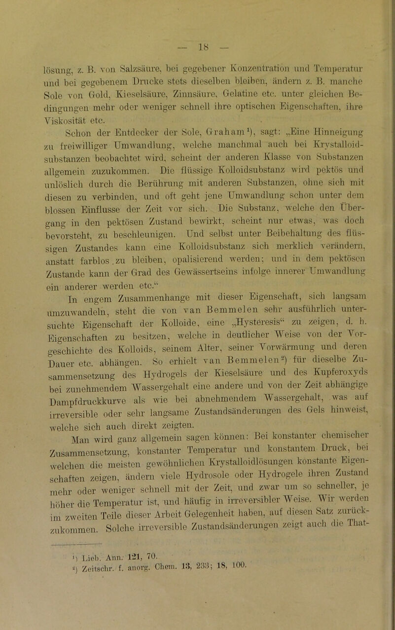 lösung, z. B. von Salzsäure, bei gegebener Ivonzentration und '.rempemtur und bei gegebenem Drucke stets dieselben bleiben, ändern z. B. manche Sole von Gold, Kieselsäure, Zimisäure, Gelatiiie etc. unter gleichen Be- dingungen mehr oder weniger schnell ihre optischen Eigenschaften, ihre Viskosität etc. Schon der Entdecker der Sole, Graham^), sagt: ,.Eine Hinneigung zu freiwilliger Umwandlung, welche manchmal auch bei Kiystalloid- substanzen beobachtet wird, scheint der anderen Klasse von Substanzen allgemein zuzukommen. Die flüssige Kolloidsubstanz wiiü pektös und unlöslich durch die Berührung mit anderen Substanzen, ohne sich mit diesen zu verbinden, und oft geht jene Umwandlung schon unter dem blossen Einflüsse der Zeit vor sich. Die Substanz, welche den Über- gang in den pektösen Zustand bewirkt, scheint nur etwas, was doch bevorsteht, zu beschleunigen. Und selbst miter Beibehaltung des flüs- sigen Zustandes kann eine Kolloidsubstanz sich merklich verändern, anstatt farblos.zu bleiben, opalisierend averden; und in dem pektösen Zustande kann der Grad des GeAvässertseins infolge innerer UniAvandlung ein anderer werden etc.‘' In engem Zusammenhänge mit dieser Eigenschaft, sich langsam umzuAA'^andeln, steht die von van Beinmelen sein amsführlich untei- suchte Eigenschaft der Kolloide, eine „Hysteresis“ zu zeigen, d. h. Eigenschaften zu besitzen, Avelche in deutlicher Weise von der Vor- geschichte des Kolloids, seinem Alter, seiner Vorwärmung imd deren Dauer etc. abhängen. 8o erhielt van BemmeleiU) für- dieselbe Zu- sammensetzung des Hydrogels der lüeselsäure und des Kupferoxyds bei zunehmendem Wassergehalt eine andere und von der Zeit abhängige Dampfdruckkui-ve als Avie bei abnehmendem Wassergehalt, Avas auf iiTeversible oder sehr langsame Zustandsänderuugen des Gels hinweist, Avelche sich auch direkt zeigten. Man wird ganz allgemein sagen können: Bei konstanter chemischer Zusammensetzmig, konstanter Temperatur und konstantem Druck, bei welchen die meisten geAvöhnlichen Krystalloidlösimgen konstante Eigen- schaften zeigen, ändern viele Hydrosole oder Hydrogele ihren Zustand mehr oder weniger schnell mit der Zeit, und zwar um so schneller, je höher die Temperatur ist, und häufig in iiTeversibler Weise. Wir Averden im zAveiten Teile dieser Arbeit Gelegenheit haben, auf diesen Satz zurück- zukommen. Solche irreversible Zustandsänderungen zeigt auch die Ihat- ') Jüel). Ann. 121, 70. ■i) Zeitschr. f. anorfi. Cheiii. 13, 233; 18, 100.