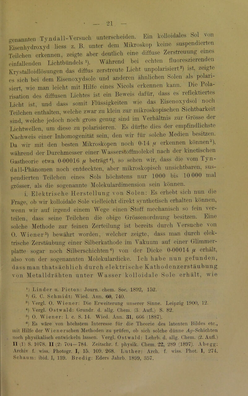 ^^enaiintcn Tyiulall-Versuch unterscheiden. Ein kolloidales bol von Eisenhvdroxyd Hess /.. B. unter dem Mikroskop keine suspendierten Teilchen erkennen, zeigte aber deutlich eine diffuse Zerstreuimg eines einfallenden Lichtbündels’). AVährend bei echten fluoreszierenden Ivi-vstalloidlösungen das diffus zersti-eiite Licht unpolarisiert^) ist, zeigte es sich bei dem Eisenoxydsole und anderen ähnlichen Solen als polari- siert, nie man leicht mit Hilfe eines Nicols erkennen kann. Die Pola- risation des diffusen Lichtes ist ein Beweis dafür, dass es reflektiertes Licht ist, und dass somit Flüssigkeiten wie das Eisenoxydsol noch Teilchen enthalten, Avelche zwar zu klein zur mikroskopischen Sichtbarkeit sind, Avelche jedoch noch gross genug sind im Verhältnis zur Grösse der Lichtivellen, um diese zu polarisieren. Es dürfte dies der empfindlichste Nachweis einer Inhomogenität sein, den Avir für solche Medien besitzen. Da Avir mit den besten Mikroskopen noch 0-14 // erkennen können-’), Avährend der Durchmesser einer Wasserstoffmolekel nach der kinetischen Gastheorie etwa 0-00016 ^ beträgt^), so sehen wir, dass die vom Tyn- dall-Phänomen noch entdeckten, aber mikroskopisch unsichtbaren, sus- pendierten Teilchen eines Sols höchstens nur 1000 bis 10 000 mal grösser, als die sogenannte Molekulardimension sein können. i. Elektrische Herstellung von Solen: Es erhebt sich nun die Frage, ob Avir kolloidale Sole vielleicht direkt synthetisch erhalten können, Avenn wir auf irgend einem Wege einen Stoff mechanisch so fein ver- teilen, dass seine Teilchen die obige Grössenordnung besitzen. Eine solche Methode zur feinen Zerteilung ist bereits durch ersuche von 0. AViener^) bewährt worden, AAmlcher zeigte, dass man durch elek- trische Zerstäubung einer Silberkathode im Vakuum auf einer Glimmer- platte sogar noch Silberschichten“) von der Dicke 0-00014 erhält, also Amn der sogenannten Alolekulardicke. Ich liabe nun gefunden, dass man thatsächlich durch elektrische Kathodenzerstäubung von Aletalldrähten unter Wasser kolloidale Sole erhält, AAÜe ’) Linder u. Picton: Journ. ehern. Soc. 1892, 152. b G. C. Schmidt: Wied. Ann. (>0, 740. •■’) Vergl. 0. Wiener: Die Erweiterung unserer Sinne. Leipzig 1900, 12. ■*) Yergl. Ostwald: Grundr. d. allg. Cheni. (3. Auti.) S. 82. 0. Wiener: 1. c. S. 14. Wied. Ann. 31, 666 (1887). ®) Es wäre von höchstem Interesse für die Theorie des latenten Bildes etc., mit Hilfe der Wienerschen Methoden zu prüfen, oh sich solche dünne A^-Schichten noch physikalisch entwickeln lassen. Vergl. Ostwald: Lehrh. d. allg. Chem. (2. Aud.'i II 4) S. 1078. 11 (2) 704-784. Zeitschr. f. physik. Chem. 22, 289 (1897). Abegg: Archiv f. wiss. Photogr. I, 15. 109. 268. Ijuther: Arch. f. wiss. Phot. 1, 274. Schaum: ibid, 1, 139. Bredig: Eders Tabrb. 1899, 357.