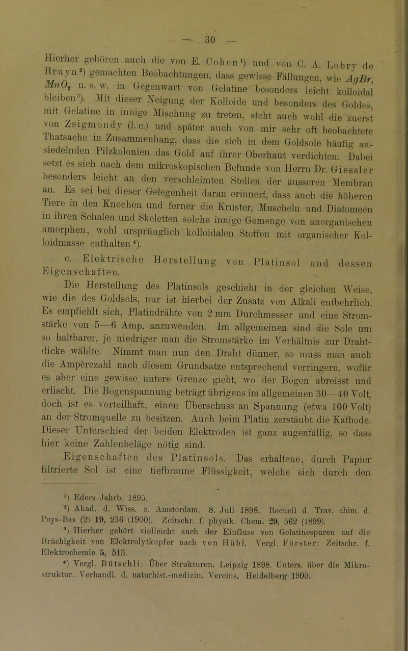 Hierher gehören auch die von E. Cohen') und v,ni C. A. Lobry de geiii^^chten Beobachtimgen, dass gewisse Fäliungen, wie AgBr nO^ u. s w. m Gegenwart von Gelatine besonders leicht kolloidal bleibeir). llit dieser Neigung der Kolloide und besonders des Goldes mit Gelatine in innige Mischiuig zu ti-eten, steht auch wohl die zuerst von Zsigmondy (1. c.) und später auch von mir sehr oft beobachtete Ihatsache in Ziisammenliang, dass die sich in dem Goldsole häufig an- siedelnden Pilzkolonien das Gold auf ilu’er Oberhaut verdichten. Dabei setzt es sich nach dem mikroskopischen Befunde von Herrn Dr. Giessler besonders leicht an den verschleimten Stellen der äusseren Membran rni. Es sei bei dieser Gelegenheit daran erinnert, dass auch die höheren liere in den Knochen und ferner die lümster, Muscheln und Diatomeen 111 iliren Schalen und Skeletten solche hinige Gemenge von anorganischen amorphen, wohl m-sprünglich kolloidalen Stoffen mit organischer Kol- loidmasse enthalten *). c. Elektrische Herstellung von Platinsol und dessen Eigenschaften. Die Herstellimg des Platinsols geschieht in der gleichen Weise, wie die des Goldsols, mm ist hierbei der Zusatz von Alkali entbehrlicln Es empfiehlt sich, Platindrähte von 2 mm Durchmesser mid eine Strom- stärke von 5—6 Amp, anzuwenden. Im allgemeinen sind die Sole um so haltbarer, je niedriger man die Sti’omstärke im Terhältnis zur Draht- dicke wählte. Nimmt man niui den Draht dünner, so muss man auch die Amperezalil nach diesem Grundsätze entsprechend verrhigerii, wofür es abei eine gewisse untere Grenze giebt, wo der Bogen abreisst und erlischt. Die Bogenspanniuig beträgt übrigens im allgemeinen 30— 40 Yolt, doch ist es vorteilliaft, einen Überschuss an Spanniuig (etwa 100 Yolt) an der Stromquelle zu besitzen. Auch beim Platin zerstäubt die Kathode. Dieser Unterschied der beiden Elektroden ist ganz augenfällig, so dass hier keine Zahlenbeläge nötig sind. Eigenschaften des Platinsols. Das erhaltene, durch Papier filtiierte Sol ist eine tiefbraune Elüssigkeit, welche sich durch den Eders Jahvb. 1895. •^) Akad. d. Wiss. z. Amsterdam. 8. Juli 1898. Recueil d. Trav. chim. d. I’ays-Bas (2) 19, 236 (1900). Zcitschr. f. pliysik. Chem. 29, ö62 (1899). ) Hierher gehört vielleicht auch der Einfluss von Gelatinespuren auf die Brüchigkeit von Elektrolytkupfer nach von Hühl. Vergl. Förster: Zeitschr. f. Elektrochemie 5, 513. ü Vergl. Bütschli: Über Strukturen. Leipzig 1898. Unters, über die Mikro- struktur. Verhandl. d. naturhist.-medizin. Vereins. Heidelberg 1900.