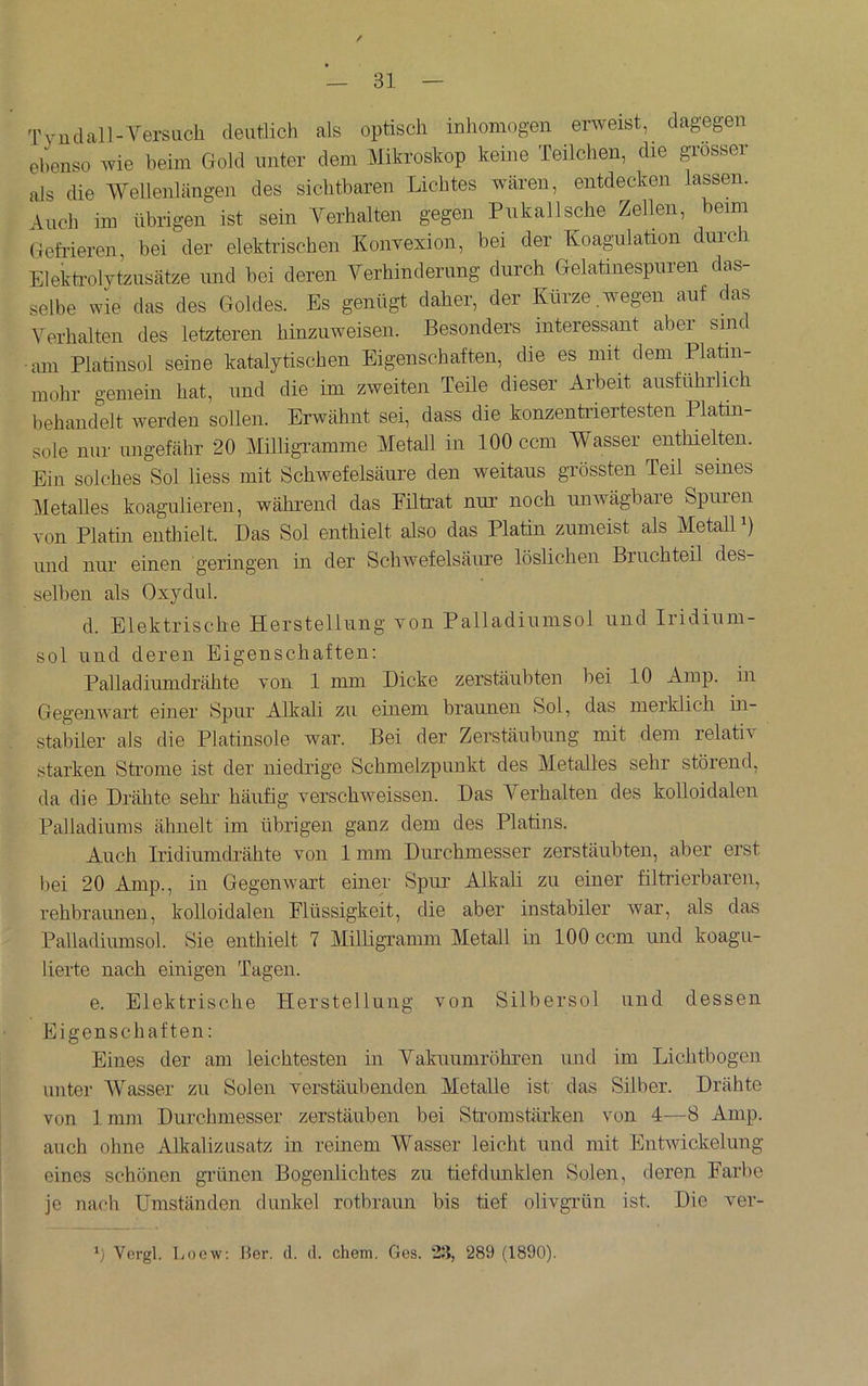 / — 31 — Tyudall-Versiicli deutlich als optisch inhomogen erweist, dagegen ebenso wie heim Gold unter dem Mikroshop keine Teilchen, die gi’osser als die Wellenlängen des sichtbaren Lichtes wären, entdecken lassen. Auch im übrigen ist sein Verhalten gegen Pnkallsche Zellen, beim Gefrieren, bei der elektrischen Konvexion, bei der Koagulation dui’ch Elekfrolytziisätze und bei deren Verhinderung durch Gelatinespuren das- selbe wie das des Goldes. Es genügt daher, der Kürze wegen auf das Verhalten des letzteren hinzuweisen. Besonders interessant aber sine am Platinsol seine katalytischen Eigenschaften, die es mit dem Platin- mohr gemein hat, und die im zweiten Teile dieser Arbeit ausführlich behandelt werden sollen. Erwähnt sei, dass die konzentriertesten Platin- sole nur ungefähr 20 MüligTamme Metall in 100 ccm Wasser enthielten. Ein solches Sol liess mit Schwefelsäure den weitaus grössten Teil seines MetaUes koagulieren, während das Fütrat nur noch unwägbare Spuren von Platin enthielt. Das Sol enthielt also das Platin zumeist als Metall i) und nur einen geringen in der Schwefelsäure löslichen Bruchteil des- selben als Oxydul. d. Elektrische Herstellung von Palladiumsol und Iridium- sol und deren Eigenschaften: Palladiumdrähte von 1 mm Dicke zerstäubten bei 10 Amp. in Gegenwart einer Spur Alkali zu einem braunen Sol, das merklich in- stabiler als die Platinsole war. Bei der Zerstäubung mit dem relativ starken Strome ist der niedrige Schmelzpunkt des Metalles sehr störend, da die Drähte sehr häufig verschweissen. Das Verhalten des kolloidalen Palladiums ähnelt im übrigen ganz dem des Platins. Auch iridiumefrähte von 1mm Durchmesser zerstäubten, aber erst bei 20 Amp., in Gegenwart einer Spur Alkali zu einer filtrierbaren, rehbraunen, kolloidalen Flüssigkeit, die aber instabiler war, als das PaUadiumsol. Sie enthielt 7 Milligramm Metall in 100 ccm und koagu- lierte nach einigen Tagen. e. Elektrische Herstellung von Silbersol und dessen Eigenschaften: Eines der am leichtesten in Vakuumröhren und im Lichtbogen unter Wasser zu Solen verstäubenden Metalle ist das Silber. Drähte von ]. mm Durchmesser zerstäuben bei Stromstärken von 4—8 Amp. auch ohne Alkalizusatz in reinem Wasser leicht und mit Entwickelung eines schönen gi-ünen Bogenlichtes zu tiefdmiklen Solen, deren Farbe je nacb Umständen dunkel rotbraun bis tief olivgTün ist. Die ver-