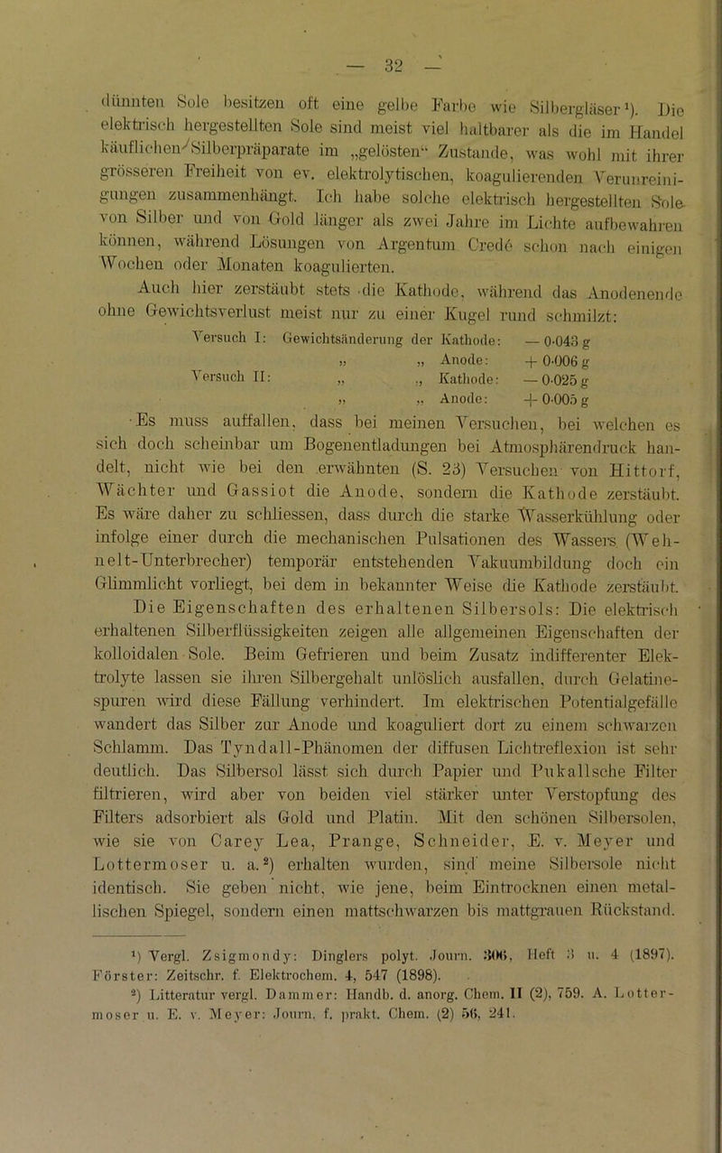 dünnten Sole l)esitzen oft eine gelbe Farbe wie SiJbergläser ^). Die elekti-isch hergestellten Sole sind meist viel haltbarer als die im Handel käiiflichen^Silberprcäparate im „gelösten“ Zustande, was wohl juit ihrer grösseren Freiheit von ev. elektrolytischen, koagulierenden Verunreini- gungen zusammenhängt. Ich habe solche elekü'isch hergestellten Sole, von Silber und von Gold länger als zwei Jahre im Lichte aufbewahren können, während Lösungen von Argentum Credo schon nach einigen Wochen oder Monaten koagulierten. Auch hier zerstäubt stets 'die Katliodc, während das Anodenende ohne Gewichtsverlust meist nur zu einer Kugel rund schmilzt: Versuch I; Gewichtsänderung der Kathode: — 0-043 g .) „ Anode: + 0-006 g Versuch II: „ Kathode: — 0-025g » „ Anode: 0-005 g Es muss auffallen, dass bei meinen Versuchen, bei welchen es sich doch scheinbar um Bogenentladungen bei Atmosjihärendruck han- delt, nicht wie bei den erwähnten (S. 23) Versuchen von Hittorf, Wächter und Gassiot die Anode, sondern die Kathode zerstäubt. Es wäre daher zu scliliessen, dass durch die starke Wasserkühlung oder infolge einer durch die mechanischen Pulsationen des Wassers. (Weh- nelt-ünterhrecher) temporär entstehenden Vakuumhildung doch ein Glimmlicht vorliegt, bei dem in bekannter Weise die Kathode zerstäubt. Die Eigenschaften des erhaltenen Silbersols: Die elekti'iscb erhaltenen Silberflüssigkeiten zeigen alle allgemeinen Eigenschaften der kolloidalen Sole. Beim Gefrieren und beim Zusatz indifferenter Elek- trolyte lassen sie ilu-en Silbergehalt unlöslich ausfallen, durch Gelatine- spuren wird diese Fällung verhindert. Im elektrischen Potentialgefälle wandert das Silber zur Anode imd koaguliert dort zu einem schwarzen Schlamm. Das Tyndall-Phänomeii der diffusen Lichtreflexion ist sehr deutlich. Das Silbersol lässt sich durch Papier und Pukall sehe Filter filtrieren, wird aber von beiden viel stärker unter Verstopfung des Filters adsorbiert als Gold und Platin. Mit den schönen Silbersolen, wie sie von Carey Lea, Prange, Schneider, E. v. Meyer und Lottermoser u. a.*) erhalten wurden, sind' meine Silbei’sole nicht identisch. Sie geben nicht, wie jene, beim Eintrocknen einen metal- lischen Spiegel, sondern einen mattschwarzen bis mattgrauen Rückstajul. Vergl. Zsigmondy: Dinglers polyt. Journ. 3(H), Heft 3 u. 4 (1897). Förster: Zeitschr. f. Elektrochem. 4, 547 (1898). ®) Litteratur vergl. Dämmer: Ilanclb. d. anorg. Chem. 11 (2), 759. A. Lotter- moser u. E. V. Meyer: .Journ. f. ])rakt. Chem. (2) 56, 241.