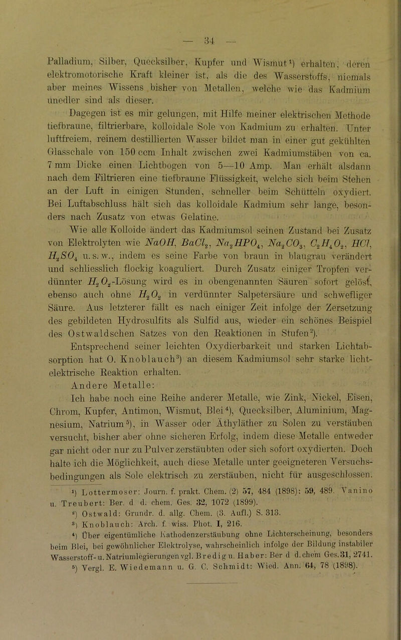 Pallnduira, Silber, Quecksilber, Kupfer und Wismut') erhalten, deren elekti'omotorische Kraft kleiner ist, als die des Wasseretoffs, niemals aber meines Wissens bisher von Metallen, welche Avie das Kadraiinn unedler sind als dieser. Dagegen ist es mir gelungen, mit Hilfe meiner eleküischen Methode tiefbraune, filti’ierbare, kolloidale Sole von Kadmium zu erhalten. Unter luftfreiem, reinem destillierten Wasser bildet man in einer gut gekühlten Glasschale von 150 ccm Inhalt zwischen zwei Kadmiumstäben von ca. 7 min Dicke einen Lichtbogen von 5—10 Amp. Man erhält alsdann nach dem Filtrieren eine tiefbraune Flüssigkeit, welche sich beim Stehen an der Luft in einigen Stunden, schneller beim Schütteln oxydiert. Bei Luftabschluss hält sich das kolloidale Kadmium sehr lange, beson- ders nach Zusatz von etAvas Gelatine. Wie alle Kolloide ändert das Kadmiumsol seinen Zustand bei Zusatz von Elektrolyten wie NaOH^ BaCl^^ N(u^HPO^^ Na.^CO.^^ HCI^ H^SO^ u. s. Av., indem es seine Farbe von braun in blaugi'au verändert und schliesslich flockig koaguliert. Durch Zusatz einiger Tropfen ver- dünnter Hg 0,.-Lösung Avird es in obengenannten Säui’en sofort gelöst, ebenso auch ohne HgOg in verdünnter Salpetersäure und schAvefliger Säure. Aus letzterer fällt es nach einiger Zeit infolge der Zersetzung des gebildeten Hydrosulfits als Sulfid aus, wieder ein schönes Beispiel des OstAvaldschen Satzes von den Keaktionen in Stufen^). Entsprechend seiner leichten Oxydierbarkeit und starken Lichtab- sorption hat 0. Knoblauch^) an diesem Kadmiumsol sehr starke licht- elektrische Reaktion erhalten. Andere Metalle: Ich habe noch eine Reihe anderer Metalle, Avie Zink, Nickel, Eisen, Chrom, Kupfer, Antimon, Wismut, Blei“'), Quecksilber, Aluminium, Mag- nesium, Natrium s), in Wasser oder Äthyläther zu Solen zu verstäuben versucht, bisher aber ohne sicheren Erfolg, indem diese Metalle entAveder gar nicht oder nur zu Pulver zerstäubten oder sich sofort oxydierten. Doch halte ich die Möglichkeit, auch diese Metalle unter geeigneteren Versuchs- bedingungen als Sole elektrisch zu zerstäuben, nicht für ausgeschlossen. ü Lottermoser: Journ. f. prakt. Chem. (2) 57, 484 (1898): 59, 489. Vanino u. Treubert: her. d d. chem. Ges. 32, 1072 (,1899). ■■') Ostwald: Grundr. d. allg. Chem. (3. Aufl.) S. 313. ®) Knoblauch: Arch. f. wiss. Phot. I, 216. *) Über eigentümliche Kathodenzerstäubung ohne Lichterscheinung, besonders beim hlei, bei gewöhnlicher Elektrolyse, wahrscheinlich infolge der Bildung instabiler Wasserstoff-u. Natriumlegierungen vgl. Bredigu. Haber: Ber d d.chem Ges.31, 2741. ®) Vergl. E. Wiedemann u. G. C. Schmidt: Wied. Ann. 64, 78 (1898).