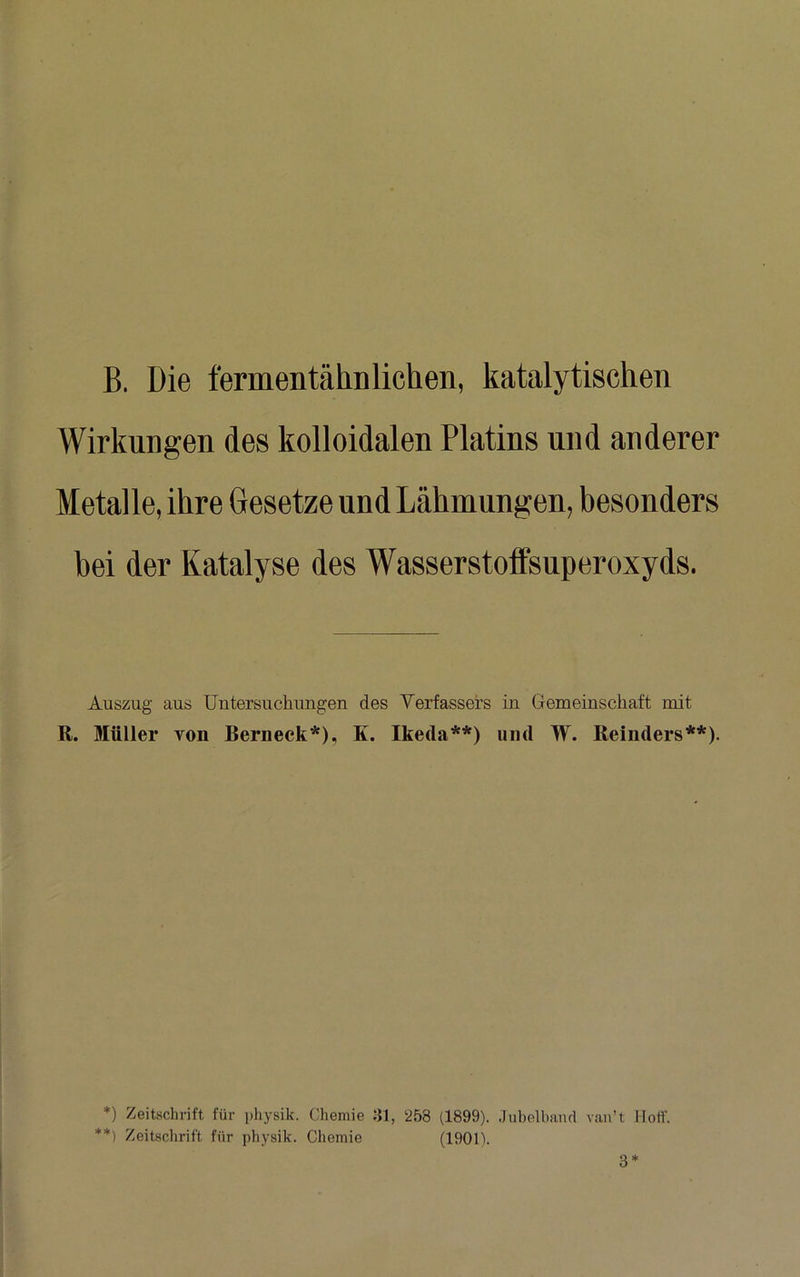 B. Die fermentäliDlichen, katalytischen Wirkungen des kolloidalen Platins und anderer Metalle, ihre Gesetze und Lähmungen, besonders bei der Katalyse des Wasserstoffsuperoxyds. Auszug aus Untersuchungen des Verfassers in Gemeinschaft mit R. Müller von Berneck*), K. Ikeda**) und W. Reinders**). *) Zeitschrift für physik. Chemie 81, 258 (1899). .lubelhand van’t Hoff. **) Zeitschrift für physik. Chemie (1901).