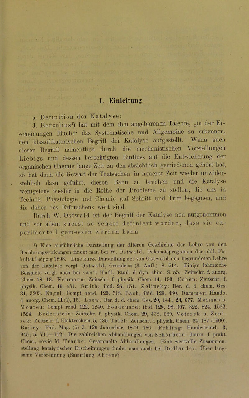 I. Einleitung. a. Definition der Katalyse: J. Berzelins^) hat mit dem ihm angeborenen Talente, „in der Er- scheinungen Flucht“ das Systematische und Atigemeine zu erkennen, den klassifikatorischen Begriff der Katalyse auf gestellt. Wenn auch dieser Begriff namentlich durch die mechanistischen Yorstellungen Liebigs und dessen berechtigten Einfluss auf die Entwickelung der organischen Chemie lange Zeit zu den absichtlich gemiedenen gehört hat, so hat doch die Gewalt der Thatsachen in neuerer Zeit wieder unwider- stehlich dazu geführt, diesen Bann zu brechen und die Katalyse wenigstens wieder in die Reihe der Probleme zu stellen, die uns in Technik, Physiologie und Chemie auf Schritt und Tritt begegnen, und die daher des Erforschens wert sind. Durch W. Ostwald ist der Begriff der Katalyse neu aufgenonmren und vor allem zuerst so scharf definiert worden, dass sie ex- perimentell gemessen werden kann. *) Eine ausführliche Darstellung der älteren Geschichte der Lehre von den Berührungs-Wirkungen findet man bei W. Ost-wald, Dekanatsprogramm der phil. Fa- kultät Leipzig 1898. Eine kurze Darstellung der von Ost-wald neu begründeten Lehre von der Katalyse vergl. Ost-wald, Grundriss (3. Aufl.) S. 514. Einige lehrreiche Beispiele vergl. auch hei van’t Hoff, Etud. d. dyn. chim. S. 55. Zeitschr. f. anorg. Chem. 18, 13. Neumann: Zeitschr. f. physik. Chem. 14, 193. Cohen: Zeitschr. f. physik. Chem. 16, 451. Smith: ihid. 25, 151. Zelinsky: Ber. d. d. chem. Ges. 31, 3203. Engel: Compt. rend. 129, 518. Bach, ihid. 126, 480. Dämmer: Handb. d. anorg. Chem. 11(1), 15. Loew: Ber. d. d. chem. Ges. 20, 144 ; 23, 677. Moissan u. Moureu: Compt. rend. 122, 1240. Boudouard: ihid. 128, 98.307. 822. 824. 1522. 1524. Bodenstein: Zeitschr. f. physik. Chem. 29, 438. 689. Votozek u. Zeni- sek: Zeitschr. f. Elektrochem. 5, 485. Tafel: Zeitschr. f. physik. Chem. 34, 187 GOOO). Bailey: Phil. Mag. (5) 7, 126 Jahresher. 1879, 180. Fehling: Handwörterb. 3, 945; 5, 711—712. Die zahlreichen Abhandlungen von Schönbein: Journ. f. prakt. Chem., sowie M. Traube: Gesammelte Abhandlungen. Eine wertvolle Zusammen- stellung katalytischer Erscheinungen findet man auch bei Bodländer: Über lang- same Verbrennung (Sammlung Ahrens).