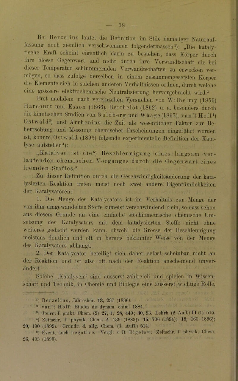 88 Bei Berzelins lautet die Definition im Stile damaliger Naturauf- fassung noch ziemlich verschwommen folgendermassen ^): „Die kataly- tische Kraft scheint eigentlich darin zu bestehen, dass Körper durch ihre blosse Gegenwart und nicht durch ihre Verwandtschaft die bei dieser Temperatur schlummernden Verwandtschaften zu erwecken ver- mögen, so dass zufolge derselben in einem zusammengesetzten Körper die Elemente sich in solchen anderen Verhältnissen ordnen, durch welche eine gi’össere elektrochemische Neutralisierung hervorgebracht wird.“ Erst nachdem nach vereinzelten Versuchen von Wilhelmy (1850) Harcourt und Esson (1866), Berthelot.(1862) u. a. besonders durch die kinetischen Studien von Guldberg und Waage(1867), van’tHoff*) Ostwal(D) und Arrheiiius die Zeit als wesentlicher Faktor zur Be- herrschung imd Messung chemischer Erscheinungen eingeführt worden ist, konnte Ostwald (1893) folgende experimentelle Definition der Kata- lyse aufstellen*): „Katalyse ist die^) Beschleunigung eines langsam ver- laufenden chemischen Vorganges durch die Gegenwart eines fremden Stoffes.“ Zu dieser Definition durch die Geschwindigkeitsänderung der kata- lysierten Keaktion treten meist noch zwei andere Eigentümlichkeiten der Katalysatoren: 1. Die Menge des Katalysators ist im Verhältnis zur Menge der von ihm umgewandelten Stoffe zumeist verschwindend klein, so dass schon aus diesem Grunde an eine einfache stöchiometrische chemische Um- setzung des Katalysators mit dem katalysierten Stoffe nicht ohne weiteres gedacht werden kann, obwohl die Grösse der Beschleimigung meistens deutlich imd oft in bereits bekannter Weise von der Menge des Katalysators abhängt. 2. Der Katalysator beteiligt sich daher selbst scheinbar nicht an der Keaktion und ist also oft nach der Reaktion anscheinend unver- ändert. Solche „Katalysen“ sind äusserst zahlreich und spielen in Wissen- .schaft und Technik, in Chemie und Biologie eine äusserst ,wichtige Rolle, *) Berzelins, Jahresbei-. 13, 237 (1836). van’t Hoff; Etudes de dynam. chim. 1884. *1 Joiirn. f. prakt. Chem. (2) 27, 1; 28, 449; 30, 93. Lehrb. (2. Aufl.) II (1), 515. '*) Zeitsebr. f. pbysik. Cbem. 2, 139 (1883); IB, 706 (1894); 19, 160 1896); 29, 190 (1899). Grundr. d. allg. Cbem. (3. Aufl.) 514. Event, aueb negative. Vergl. z B. Bigelow: Zeitsebr. f. pbysik. Cbem. 26, 493 (1898).
