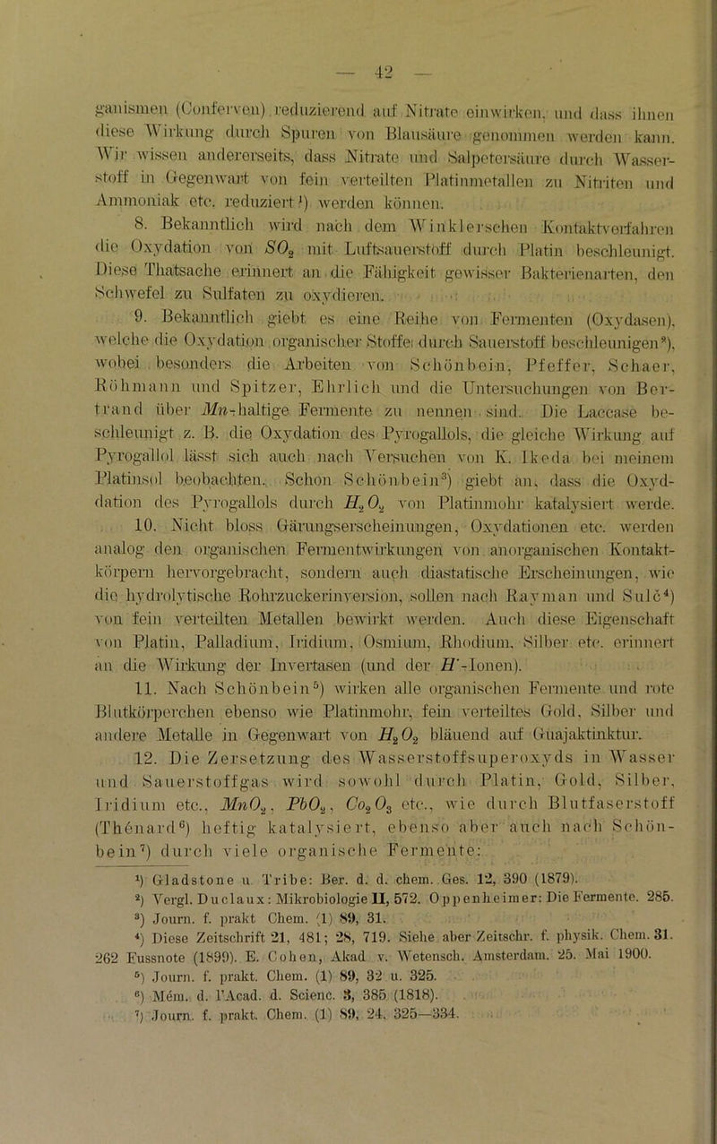 ganisuien (Cunfervon) .vecluzierend aiif Nitj'atc eimvirkon. und dass ihnen diese Wirkung durcli Spuren von Blausäure genommen werden kann. \\ir wissen andererseits, dass Nitmte und Salpetersäui'e durch Wassei- stoff in Gregenwar-t von fein verteilten Platinmetallen zu Nitriten und Ammoniak etc. reduziert 1) werden können. . , 8. Bekanntlich wird nach dem Winklei'sehen Jvontaktveifalnen die Oxydation von SO^ mit Lnftsanemtoff durch Platin besohleimigt. Diese Tliatsache erinnert an . die Fähigkeit gewisser Bakterienarten, den Schwefel zu Sulfaten zu oxydieren. >: 9. Bekanntlich giebt es eine Reihe voji Fermejiten (Oxydasen). Avelche die Oxydation organischer Stoffei durch Sauerstoff beschleunigen* *), Avobei besonders, die Arbeiten von Schonboin, Pfeffer, Schaer, Röhmann und Spitzer, Ehrlich und die Untersuclmnge]i von Ber- trand über ilf»Thaltige Fermente, zu nennen • sind. Die Laccase be- schleunigt z. B- die Oxydation des Pyrogallols, die gleiche AYii-knng auf Pyrogallol lässt sich auch nach A^ersnchen von K. Ikeda bei meinem Platinsol beobach,ten. Schon Schönbein^j giebt an, dass die Ox}'d- dation des Pyingallols durch A'on Platinniohr katalysiert werde. 10. Nicht bloss Oärungserscheinimgen, Oxydationen etc. Avei'den analog den organischen FennentAvirkungen A'on anorganischen Kontakt- körpern hervoigebracht, sondern auch diastatische Erscheinungen, Avie die hydrolytische Rohrzuckerinyej'sion, sollen nach R.ayman und Sulc^) A'on fein verteilten Metallen beAAurkt Avertlen. Auch diese Eigenschaft von Platin, Palladium, Iridium, Osmium, lihodium, Silber etc. erinnert an die AVirkung der Invertasen (imd der* H'-Ionen). . 11. Nach Schönbein^) AAÜrken alle organischen Fermente und r'ote Blntköj'percheir ebenso Avie Platinmohr, fein verteiltes Gold, Silbei- und andere Aletalle in Gegenwart A'on bläuend auf Gnajaktinktiu'. 12. Die Zersetzung des AYasserstoffsnpei'oxyds in AVasser und Sauerstoffgas Avird soAvohl durch Platin, Gold, Silber, Iridium etc., FbO.^, Co^O^ etc., Avie dni-ch Blutfaserstoff (Thönard®) heftig katalysiert, ebenso aber auch nach Schön- bein'^) durch viele organische Fennehte: h Gladstone u. Tribe: Ber. d. d. ehern..Ges. 12, 390 (1879). *) Vergl. Duclaux: Mikrobiologie II, 572. Oppenheimer: Die Fermente. 285. Journ. f. prakt Chem. (1) S9, 31. *) Diese Zeitschrift 21, 481; 2S, 719. Siehe aber Zeitschr. f. physik. Chem. 31. 262 Eussnote (1899). E. Cohen, Akad v. Wetensch. Amsterdam. 25. Mai 1900. ®) Journ. f. prakt. Chem. (1) 89, 32 u. 325. ®) Mein. d. l’Acad. d. Scienc. S, 385 (1818). ’) Journ. f. jirakt, Chem. (1) 89, 24. 325—334.