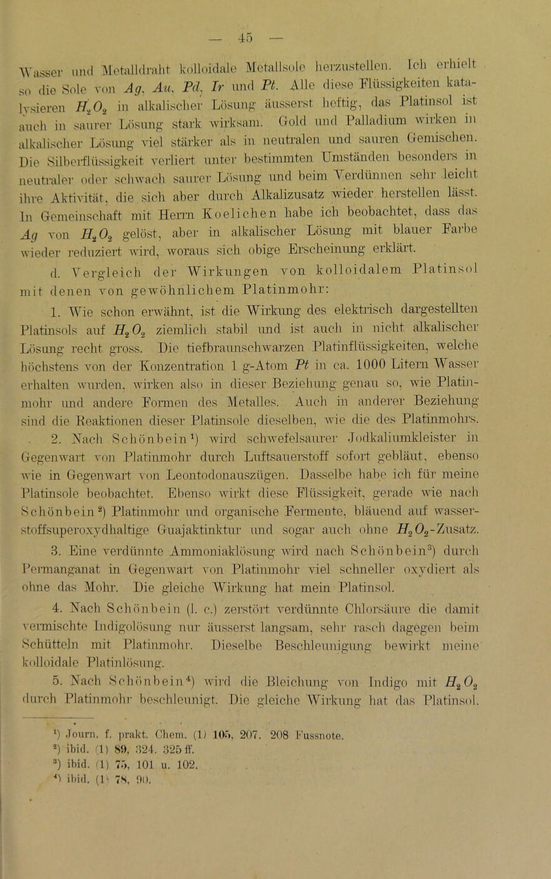 AVasser und Aletalldralit kolloidale Motallsolc heiyaistellen. Ich erhielt so die Sole von Ag, Au. Pd, Ir und Pt. Alle diese Flüssigkeiten kata- lysieren in alkalischer Losung äusserst heftig, das Platinsol ist auch in saurer Lösung stark wirksam. Gold und PaUadium wirken in alkalischer Lösimg viel stärker als in neutralen und sauren Gemischen. Die Silbeiflüssigkeit veiiieri unter bestimmten Umständen besonders in neutraler oder schwach saurer Lösung rurd beim Verdünnen sehr leicht ihre Aktivität, die sich aber durch Alkalizusatz wieder hersteilen lässt, ln Gemeinschaft mit Herrn Koelichen habe ich beobachtet, dass das Ag von gelöst, aber in alkalischer Lösung mit blauer Farbe wieder reduziert nird, Avoraus sich obige Erschemrmg erklärt. d. A^ergleich der AA^irkungen von kolloidalem Platinsol mit denen von gewöhnlichem Platinmohr: 1. AYie schon erwähnt, ist die AYirkung des elektrisch dargestellten Platinsols auf HgOg ziemlich stabil und ist auch in nicht alkalischer Lösimg recht gross. Die tiefbraimschwarzen Platinflüssigkeiten, Avelche höchstens Amn der Konzentration 1 g-Atom Pt in ca. 1000 Litern AYasser erhalten AAuirden, Avirken also in dieser Bezielnuig genau so, A\de Plathi- mohr imd andere Formen des Metalles. Auch in anderer Beziehimg sind die Keaktionen cheser Platinsole dieselben, aaub die des Platinmohrs. 2. Vach Schönbein') Avird scliAvefelsanrer Jodkalimnkleister in Gegenwart a'oji Platinmohr durch Lirftsauerstoff sofort gebläut, ebenso wie in Gegenwart von Leontodonauszügen. Dasselbe habe ich für meine Platmsole beobachtet. Ebenso AAurkt diese Flüssigkeit, gerade AAÜe nach SchönbeinPlatinmohr und organische Fermente, bläuend auf wasser- stoffsuperoxydhaltig.e Guajaktinktnr imd sogar auch ohne Hg Og-Zusatz. 3. Eine verdünnte Ammoniaklösung aaUxI nach Schönbein^) durch Peimanganat in GegeiiAvai't A'on Platinmohr viel schnelle]' oxydiei't als ohne das Alohr. Die gleiche AYii'kimg hat mein Platinsol. 4. Nach Schönbein (1. c.) zerstöi't Amrdünnte Chlorsäure die damit veimischte Indigolösimg niu- änsserst langsam, sehr i'asch dagegen beijn Schütteln mit Platinmohr. Dieselbe Beschleunigung bewii'kt meine kolloidale Platinlösung. 5. Nach Schönbein'') wii'd die Bleichung von Indigo mit HgOg durch Platinmohi' beschleunigt. Die gleiche AYirkung hat das Plati]isol. 0 Jouni. f. i>rakt. Chem. (1) 10'», 207. 208 Fussiiote. ibi(L (1) 89, :124. 325 ff. =*) ibid. (1) 75, 101 u. 102. h il)id. (l>i 78, 90.