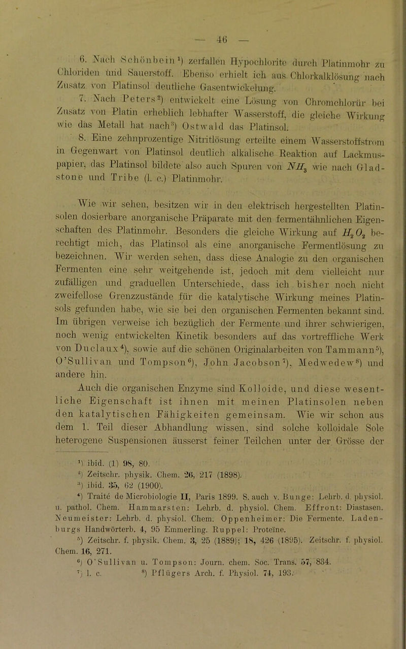 6. Nach Scli(inl)eini) zojl'allen Bypoclilorito durch Platinmohr zu (Jlüoriden (md Sauerstoff. Ebenso erhielt ich aus Chloi’kalklösung nach Zusatz von Platinsul deutliche Glasentwickeliuig. 7. Nach Peters2) entwickelt eine Lösung von Chi-omchlorüi- l)ei Zusatz von Platin erheblich lebhafter 'Wasserstoff, die gleiche Wii-kung wie das Metall hat naclr* *) Ostwald das Platinsol. 8. Eine zchnpiuzentige Nitritlösung erteilte emem Wasserstoff.sti'om in Giegeuwart von Platinsol deutlich alkalische Reaktion auf Lackmus- papier, das Platinsol bildete also auch Spuren von Nll^ wie nach Olad- stone und Tribe (1. c.) Platinmohr. Wie wir sehen, besitzen wir in den elektidsch hergestellte]i Platin- solen dosierbare anorganische Präparate mit den feimentähnlichen Eigen- schaften des Platinmohr. Besonders die gleiche Wirkimg auf H,^ 0^ be- leohtigt mich, das Platinsol als eine anorganische Fermentlösung zu bezeichnen. Wir werden sehen, dass diese Analogie zu den organischen Feimente]! eine sehr Aveitgehende ist, jedoch mit dem vielleicht nur zufälligen imd graduellen Unterschiede, dass ich . bisher noch nicht zweifellose Grenzzustände für die katalytische Wirkimg meines Platin- sols gefunden habe, ude sie bei den organischen Fermenten bekannt sind. Im übrigen verweise ich bezüglich der Feimente imd ihrer sclnvderigen, noch Avenig entAvickelten Kinetik; besonders auf das AmrUeffliche Werk von Duclaux^), soAvie auf die schönen Origüialarbeiten imn Tammann^), O’SulliAmn imd Tompson®), John Jacobson'^), MedAvedeiv^) imd andere hin. Auch die organischen Enzyme sind Kolloide, und diese av es ent- liehe Eigenschaft ist ihnen mit meinen Platinsolen neben den katalytischen Fähigkeiten gemeinsam. Wie wii- schon aus dem 1. Teil dieser Abhandlung wissen, sind solche kolloidale Sole heterogene Suspensionen äiisserst feiner Teilchen imter der Grösse der Ü ibid. (1) PS, 80. h Zeitschr. jihysik. Chem. 20, 217 (1898). ■') ibid. 35, G2 (1900). *) Traite de Microbiologie II, Paiis 1899. S. auch v. Bunge: Lebrb. d. i)bysiol. u. pathol. Chem. Hammarsten: Lehrb. d. physiol. Chem. Effront: Diastasen. fseumeister; Lehrb. d. physiol. Chem. Oppenheimer: Die Fermente. Laden- burgs Ilandwörterb. 4, 95 Emmerling. Kuppel: Proteine. ^’) Zeitschr. f. ]>hysik. Chem. 3, 25 (1889); IS, 426 (1895). Zeitschr. f. i)hysiol. Chem. 16, 271. ®) O’Sullivan u. Tonipson: Journ. chem. 8oc. Trans. 57, 834. ’) 1. c. ®) Pflügers Arch. f. Physiol. 74, 193.