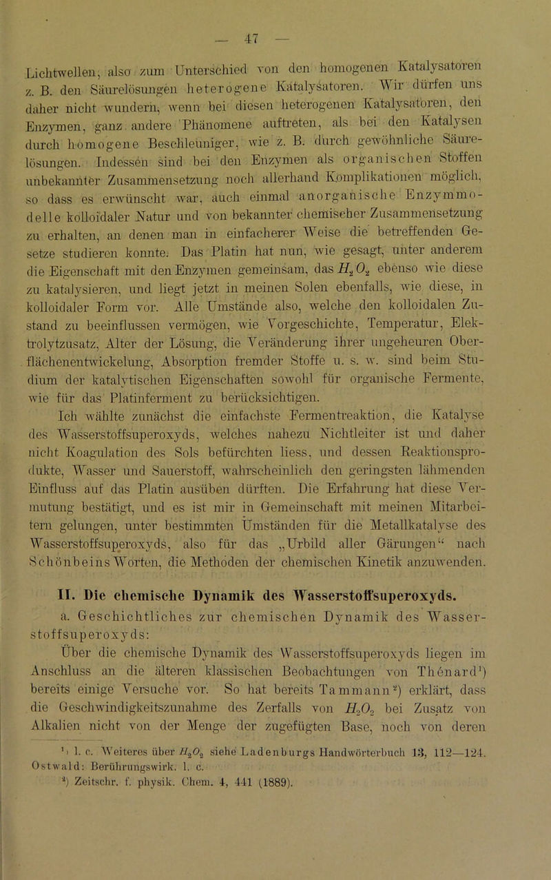 Lichtwellen, also zum Unterschied von den homogenen Katalysatoren z. B. den Säiirelösungen heterogene Katalysatoren. Wir dürfen uns daher nicht Avundern, wenn bei' diesen heterogenen Katalysatoren, den Enzymen, ganz. andere 'Phänomene auftreten, als bei den Katalysen durch homogene Beschleuniger, wie z. B. durch gewöhnliche Säure- lösungen. Indessen sind bei den Enzymen als organischen Stoffen unbekannter Zusammensetzung noch allerhand Komplikationen möglich, so dass es erwünscht Avai', auch einmal anorganische Enzymmo- delle kolloidaler Natur und von bekannter chemischer Zusammensetzung zu erhalten, an denen man in einfacherer Weise die betreffenden Gle- setze studieren konnte. Das Platin hat nun, Avie gesagt, unter anderem die Eigenschaft mit den Enzymen gemeinsam, dasHjOa ebenso Avie diese zu katal}^sieren, und liegt jetzt in meinen Solen ebenfalls, Avie diese, in kolloidaler Form vor. Alle Umstände also, welche den kolloidalen Zu- stand zu beeinflussen vermögen, wie Vorgeschichte, Temperatur, Elek- trolytzusatz, Alter der Lösung, die Veränderung ihrer ungeheuren Ober- flächenentAvickelung, Absorption fremder Stoffe u. s. av. sind beim Stu- dium der katalytischen Eigenschaften soavoIiI für organische Fermente, Avie für das Platinferment zu berücksichtigen. Ich Avählte zunächst die einfachste Fermentiuaktion, die Katalyse des Wasserstoffsuperoxyds, Avelches nahezu Nichtleiter ist und daher niclit Koagulation des Sols befürchten Hess, und dessen Keaktiouspro- dukte, Wasser mid Sauerstoff, Avahrscheinlich den geringsten lähmenden Einfluss auf das Platin aus üben dürften. Die Erfahrung hat diese Vei- inutung bestätigt, und es ist mir in Gemeinschaft mit meinen Mitarbei- tern gelungen, unter bestimmten Umständen für die Metallkatalyse des Wasserstoffsuperoxyds, also für das „Urbild aller Gärungen“ nach Schönbeins Worten, die Methoden der chemischen Kinetik anzuAvenden. II. Die ehcmisclie Dynamik des Wasserstoffsuperoxyds. a. Geschichtliches zur chemischen Dynamik des Wasser- stoffsuperoxyds: Uber die chemische Dynamik des Wasserstoffsuperoxyds liegen im Anschluss an die älteren klassischen Beobachtungen von ThonaiuP) bereits einige Versuche vor. So hat bereits Tammann'“*) erklärt, dass die GescliAvindigkeitszunahme des Zerfalls von H0O2 bei Zusatz von Alkalien nicht von der Menge der zugefügten Base, noch von deren ’i 1. c. Weiteres übersiehe Ladenburgs Handwörterbuch 13, 112—124. Ostwald; Berührungswirk. 1. c. b Zeitschr. f. physik. Choni. 1-, 441 (1889).