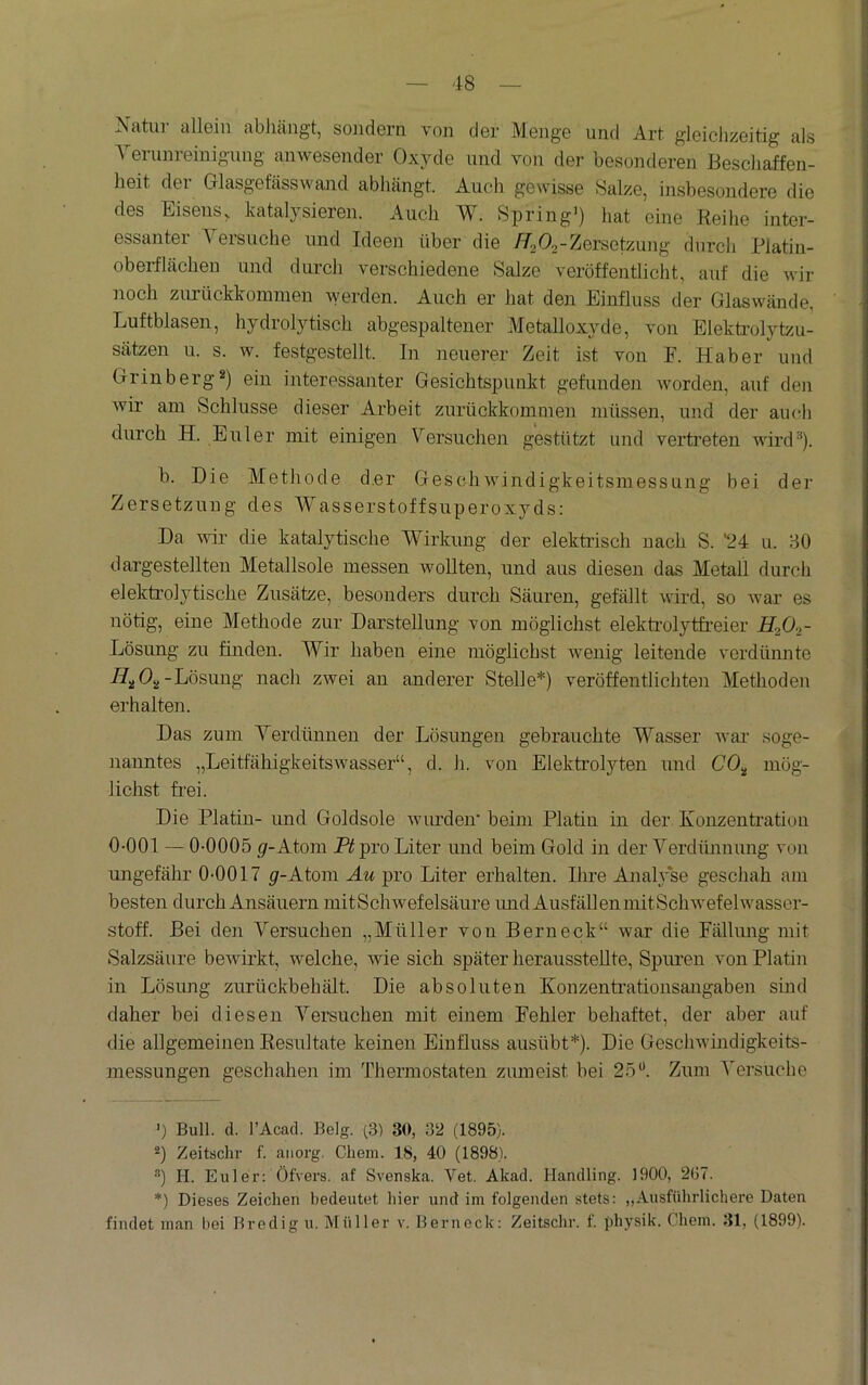 Natui allGin abluingt, soiidGrn von der Menge und Art gleiclizeitig als ^ erunreinigung anwesender Oxyde und von der besonderen Bescliaffen- heit dei Glasgefässwajid abhängt. Auch gewisse Salze, insbesondere die des Eisens, katalysieren. Auch W. Spring') hat eine Reihe inter- essanter Yersuche und Ideen über die //s<52-Versetzung durch Rlatin- oberflächen und durch verschiedene Salze veröffentlicht, auf die wir noch zirrückkominen werden. Auch er hat den Einfluss der Glaswände, Luftblasen, hydrolytisch abgespaltener Metalloxyde, von Elekti’olytzu- sätzen u. s. w. festgestellt. In neuerer Zeit ist von F. Haber und Griuberg«) ein interessanter Gesichtspunkt gefunden worden, auf den wir am Schlüsse dieser Arbeit zurückkominen müssen, und der auch durch H. Euler mit einigen Versuchen gestützt und vertreten wird). b. Die Methode d.er Geschwindigkeitsmessung bei der Zersetzung des Wasserstoffsuperoxyds: Da wir die katalytische Wirkung der elektrisch nach S. '24 u. BO dargestellten Metallsole messen wollten, und aus diesen das Metall durch elektrolytische Zusätze, besonders durch Säuren, gefällt wird, so war es nötig, eine Methode zur Darstellung von möglichst elektrolytfreier H2O2- Lösung zu finden. Wir haben eine möglichst wenig leitende verdünnte -Lösung nach zwei an anderer Stelle*) veröffentlichten Methoden erhalten. Das zum Verdünnen der Lösungen gebrauchte Wasser war soge- nanntes „Leitfähigkeitswasser“, d. h. von Elektrolyten und CO„ mög- lichst frei. Die Platin- und Goldsole wurden* beim Platin in der Konzentration 0-001 — 0-0005 p-Ato2ii pro Liter und beim Gold in der Verdünnung von ungefähr 0-0017 ^r-Atom Äu pro Liter erhalten. Ihre Analyse geschah am besten durch Ansäuern mitSchwefelsäure imd AusfällenmitSchwefelwasser- stoff. Bei den Versuchen „Müller von Bern eck“ war die Fällimg mit Salzsäure bewii*kt, welche, wie sich später heraussteUte, Spuren von Platin in Lösung zurückbehält. Die absoluten Konzentrationsangaben sind daher bei diesen Versuchen mit einem Fehler behaftet, der aber auf die allgemeinen Resultate keinen Einfluss ausübt*). Die Geschwindigkeits- messungen geschahen im Thermostaten zumeist bei 25“. Zum Versuche ') Bull. d. l’Acad. Belg. (3) 30, 32 (1895). -) Zeitschr f. anorg. Chem. 18, 40 (1898). ®) H. Euler: Öfvers. .af Svenska. Vet. Akad. Handling. 1900, 2G7. *) Dieses Zeichen bedeutet hier und im folgenden stets: „Ausführlichere Daten