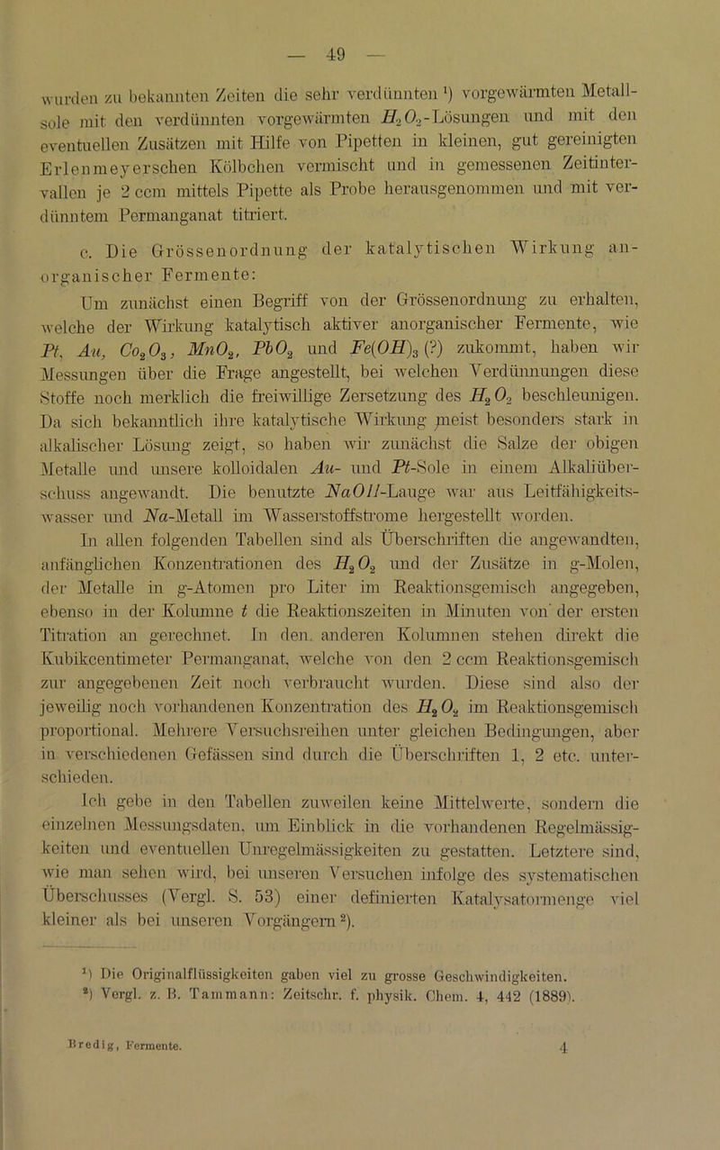wurden zu bekannten Zeiten die sehr verdünnten^) vorgewärmten Metall- sole mit den verdünnten vorgewärmten 7^2 Ö2-Lösungen und mit den eventuellen Zusätzen mit Hilfe von Pipetten in kleinen, gut gereinigten Erlenmeyerschen Kölbchen vermischt und in gemessenen Zeitinter- vallen je 2 ccm mittels Pipette als Probe herausgenommen und mit ver- dünntem Permanganat titriert. e. Die Grössenordnung der katalytischen Wirkung an- organischer Fermente: Um zunächst einen Begriff von der Grössenordnung zu erhalten, welche der Wii-kung katalytisch aktiver anorganischer Fermente, wie P/, Äu, Co^Os, MnO^, PhO^ und Fe{OH)s{?) zukommt, haben wir Messimgen über die Frage angesteUt, bei welchen Verdmmungen diese Stoffe noch merklich die freiwillige Zersetzung des O2 beschleunigen. Da sich bekanntlich ihre katalytische Wirkung ;neist besonders stark in alkalischer Lösung zeigt, so haben wir zmiächst die Salze dei‘ obigen Metalle imd unsere kolloidalen Au- imd Pt-Hole in einem Alkaliüber- schuss angewandt. Die benutzte WaO//-Lauge war aus Leitfähigkeits- wasser imd Wa-MetaU im Wasserstoffstrome hergesteUt worden. Li allen folgenden Tabellen sind als Überschriften die angewandten, anfänglichen Konzentrationen des H2O2 imd der Zusätze in g-Molen, der Metalle in g-Atomen pro Liter im Keaktionsgemisch angegeben, ebenso in der Kolumne t die Eeaktionszeiten in Minuten von’ der ersten Titration an gerechnet, ln den, anderen Kolumnen stehen direkt die Kubikeentimeter Permanganat, welche von den 2 ccm Reaktionsgemisch zur angegebenen Zeit noch verbraucht wurden. Diese sind also der jeweilig noch vorhandenen Konzentration des im Reaktionsgemisch proportional. Mehrere Versuchsi'eihen unter gleichen Becüngimgen, aber in verschiedenen Gefässen sind durch die Überschriften 1, 2 etc. unter- schieden. Ich gebe in den Tabellen zuweilen keine Mittelwerte, sondern die einzelnen Messimgsdaten, um Einblick in die vorhandenen Regelmässig- keiten und eventuellen Unregelmässigkeiten zu gestatten. Letztere sind, wie man sehen wird, bei unseren \'ersuchen infolge des systematischen Überschusses (Yergl. S. 53) einer definierten Katalysatonnenge viel kleiner als bei unseren Vorgängern ®). *) Die Originalflüssigkeiten gaben viel zu grosse Geschwindigkeiten. *) Vergl. z. B. Tanimann: Zeitschr. f. physik. Glieni. 4-, 442 (ISSBt 4 liredig, Fermente.