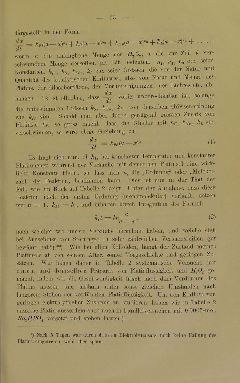 = lpt[a — xY^ + Ä:o(a — xY^ + '^Mn[a — xY'^ + — xY^ + * 'V ’ -f worin a die anfängliche Menge des x die zur Zeit ver- sclnvnndene Menge desselben pro Lit. bedeuten, seien Konstanten, k,, Im., h etc. seien Grössen, die von der Natur und Quantität des katalytischen Einflusses, also von Natur und Menge des Flatins, der Glasoberfläche, der Verunreinigungen, des Lichtes etc. ab- hängen. Es ist offenbar, dass völlig unberechenbar ist, solange die unbestimmten Grössen /co, 1cm»i derselben Grössenoidnung wie Jcpi sind. Sobald man aber durch genügend grossen Zusatz von Platinsol ^pi so gross macht, dass die Glieder mit k^nt ©tc. verschwinden, so Avird obige Gleichung zu: = k„ (a ^ xy. (1) Es fragt sich nun, ob kpt bei konstanter Temperatur und konstanter Platinmenge während der Versuche mit demselben Platinsol eine wirk- liche Konstante bleibt, so dass man w, die „Ordnung“ oder „Molekel- zahl“ der Keaktion, bestimmen kann. Dies ist nun in der That der Fall, wie ein Blick auf Tabelle 2 zeigt. Unter der Annahme, dass diese Reaktion nach der ersten Ordnung (monoinolekular) verläuft, setzen wir w — 1, kpt = k^^ und erhalten durch Integration die Formel: k^t = ln—~—. (2) a — X' nach welcher wir unsere Versuche berechnet haben, und welche sich bei Ausschluss Amn Störungen in sehr zahlreichen Versuchsreihen gut bewährt hat.*)**) Wie bei allen Kolloiden, hängt der Zustand meines Platinsols ab von seinem Alter, seiner Vorgeschichte und geringen Zu- sätzen. Wir haben daher in Tabelle 2 systematische Versuche mit einem und demselben Präparat von Platinflüssigkeit und HoO^ ge- macht, indem Avir die Geschwindigkeit fr-isch nach dem Verdünnen des Platins massen und alsdann unter sonst gleichen Umständen nach längerem Stehen der verdünnten Platinflüssigkeit. Um den Einfluss An)u geringen elektrolytischen Zusätzen zu studieren, haben AAÜr in Tabelle 2 dasselbe Platin ausserdem auch noch in Parallelversuchen mit 0-0005-mol. Na^BPO^ versetzt und stehen lassen^). b Nach 5 Tagen war durch diesen Elektrolytzusatz noch keine lüillung des Platins eingetreten, wohl aber si)äter.