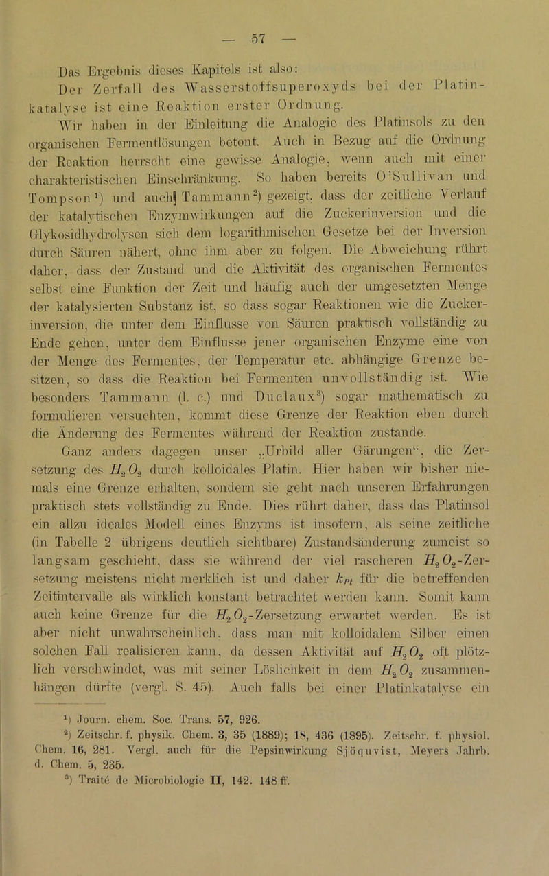 Das Ei-gebuis dieses Kapitels ist also: Der Zerfall des Wasserstoffsuperoxyds bei ilor Platin- katalyse ist eine Reaktion erster Ordnung. Wir haben in der Einleitung die Analogie des Platinsols m den organischen Fei-mentlösnngen betont. Auch in Bezug auf die Ordmuig der Reaktion herrscht eine gewisse Analogie, wenn auch mit einer charakteristischen Einschränkung. So haben bereits 0 SülliA*an und TompsonO und anchj Taminan]i2) gezeigt, dass der zeitliche Veiianf der katalytischen EnzyniAvirknngen auf die ZnckerinA’ersion imd die OlykosidhydrolyseJi sich dem logarithmischen Gesetze hei der Inversion durch Säuren nähert, ohne ihm aber zu folgen. Die AhAveichimg illhrt daher, dass der Zustand und die AhtiAutät des organischen Fermentes seihst eine Funktion der Zeit und häufig auch der umgesetzten Menge der katalysierten Suhstanz ist, so dass sogar Reaktionen AAÜe die Zucker- inversion. die unter dem Einflüsse von Säuren praktisch vollständig zu Ende gehen, unter dem Einflüsse jejier organischen Enzyme eine von der Menge des Fennentes, der Temperatur etc. ahhängige Grenze he- sitzen, so dass die Reaktion hei Fermenten unvollständig ist. Wie hesonders Tammaun (1. c.) imd Duclaux^) sogar mathematisch zu fomiulieren A^ei'suchte]!, kommt diese Grenze dei‘ Reaktion eben durch die Änderung des Fermentes Avähi’end der Reaktion zustande. Ganz anders dagegen unser „Urbild aller Gärungen“, die Zer- setzung des I/.J 0.2 durch kolloidales Platin. Hier haben Avir bisher nie- mals eine Grenze erhalten, sojidem sie geht nach imseren EHahrungen praktisch stets A'ollständig zu Ende. Dies rührt daher, dass das Platinsol ein allzu ideales Modell eines Enzyms ist insofern, als seine zeitliche (in Tabelle 2 übrigens deutlich sichtbare) Zustandsänderung zumeist so langsam geschieht, dass sie Avährend dei' viel rascheren HgOg-Zer- setzung meistens nicht meiklich ist und daher kpt für die beti'effenden Zeitintervalle als Avirklich konstant betrachtet Averden kami. Somit kann auch keine Grenze für die FTg ^a'^ßi’^ßtzung envartet Averden. Es ist aber nicht imAvahrscheinlich, dass man mit kolloidalem Silber einen solchen FaU realisieren kann, da dessen AlGivität auf 14^2 ^Ät plötz- lich verschwindet, Avas mit seiner Löslichkeit in dem Zusammen- hängen dürfte (vergl. S. 45). Auch falls bei einei’ Platinkatalyse ein .Journ. cliem. Soc. Trans. 57, 926. Zeitschr. f. ])hysik. Chem. 3, 35 (1889); 1<S, 436 (1895). Zeitschr. f. ])liysiol. Chem. 16, 281. Vergl. auch für die Pepsinwirkung Sjöquvist, Meyers .lahrb. d. Chem. 5, 235. Traite de Microbiologie II, 142. 148 ft'.