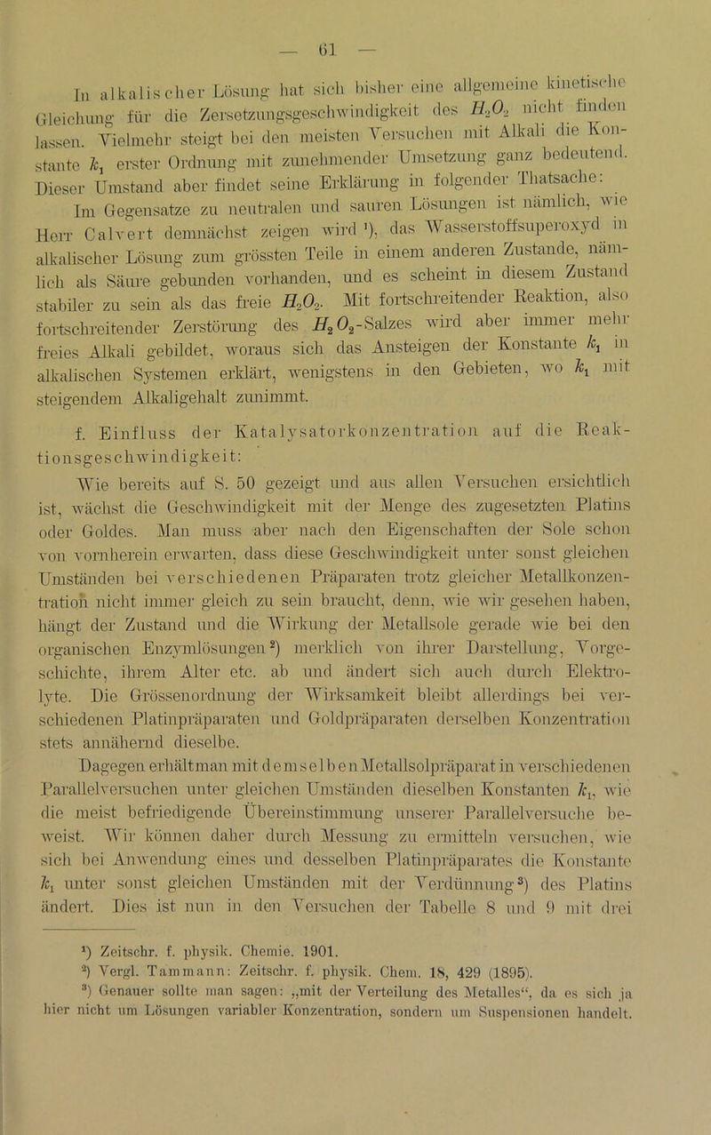 Gl in alkalischer Lösiinfi' hat sich bisher eine allgemeine kinetische Gleichung für die Zersetznngsgeschwindigkeit des Rfi, nicht finden lassen. Vielmehr steigt hei den meisten A^ersuchen mit Alkali die Kon- stante l, erster Ordnung mit zunehmender Umsetzung ganz bedeutend. Dieser Umstand aberfindet seine Erklärung in folgender Thatsache: Ini Gegensätze zu neutralen und sauren Lösimgen ist nämlich, wie Herr Calvert demnächst zeigen wird '), das AVasserstoffsuperoxyd in alkalischer Lösung zum grössten Teile in einem anderen Zustande, näm- lich als Säure gebimden vorhanden, und es scheint in diesem Zustam stabiler zu sehr als das freie H,0,. Mit fortschreitender Keaktion, also fortschreitender Zerstörung des fr/g Og-Salzes wird aber immer mein fi-eies Alkali gebildet, woraus sich das Ansteigen der Konstante Ä, in alkalischen Systemen erklärt, wenigstens in den Gebieten, wo \ mit steigendem Alkaligelialt ziuiimmt. f. Einfluss der Katalysatorkouzentration auf die Keak- tionsgeschwindigkeit: AAGe bereits auf S. 50 gezeigt und aus allen A'ersuchen ersichtlich ist, wächst die Geschwindigkeit mit der Alenge des zugesetzten Platins oder Goldes. Alan muss aber nach den Eigenschaften der Sole schon von vornherein erwarten, dass diese Geschwindigkeit unter sonst gleichen Umständen bei verschiedenen Präparaten fr-otz gleicher Aletallkonzen- tration nicht immer gleich zu sein braucht, denn, Avie wir gesehen haben, hängt der Zustand und die AA^irkung der Aletallsole gerade Avie bei den organischen Enzymlösungen merklich von ihrer Darstellung, A^orge- schichte, ihrem Alter etc. ab und ändert sich auch diu'ch Elekti'o- lyte. Die Grössenordninig der AVirksamkeit bleibt allerdings bei A'ei- schiedenen Platinpräparaten und Goldpräparaten derselben Konzentration stets annähernd dieselbe. Dagegen erhältman mit d e m s e 1 b e n Aletallsolpräparat in A^erschie denen l^arallelversuchen unter gleichen Umständen dieselben Konstanten /ci, wie die meist befriedigende Übereinstimmimg unserer Parallelversuche be- AA'eist. AAur können daher diu'ch Alessung zu eimitteln versuchen, Avie sich bei AuAvendung eines und desselben Platinpräparates die Konstante \ unter sonst gleichen Umständen mit der Verdünnung^) des Platins ändert. Dies ist nun in den A^ersuchen der Tabelle 8 und 9 mit drei Zeitschr. f. pliysik. Chemie. 1901. Vergl. Tammann; Zeitschr. f. physik. Chem. IS, 429 (1895). ®) Genauer sollte man sagen: „mit der Verteilung des Metalles“, da es sich ja hier nicht um Lösungen variabler Konzentration, sondern um Suspensionen handelt.