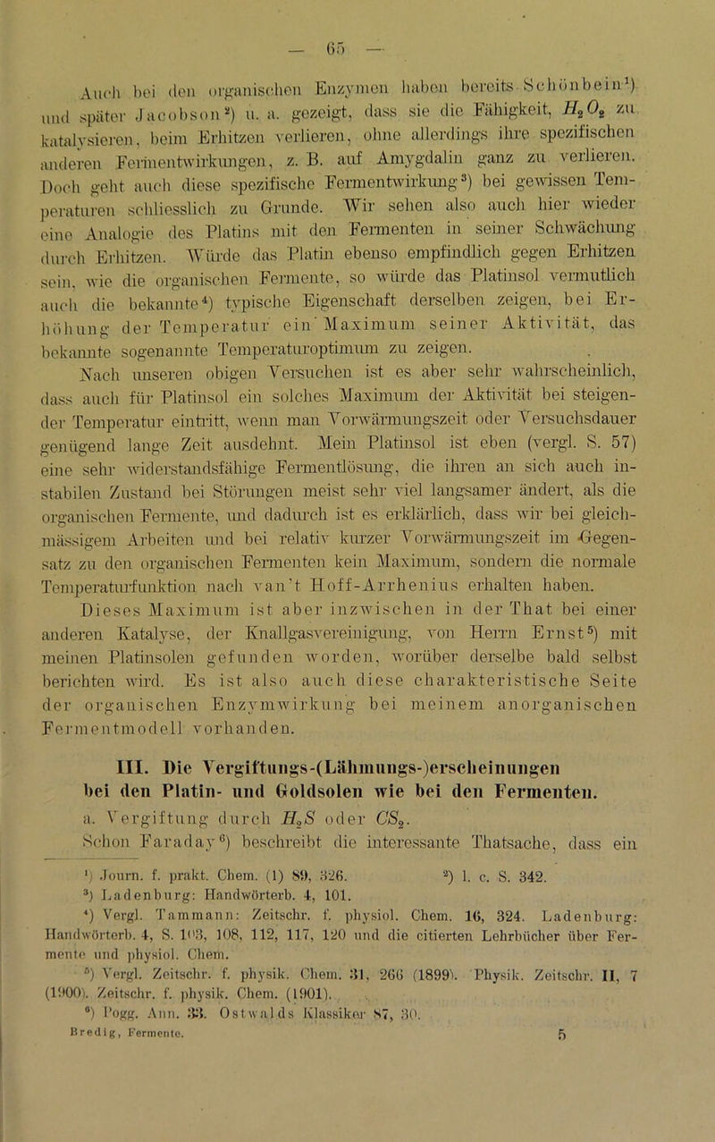 Auch hoi (Ion orpinisclieii Enzy»ion luibou bovoits Scliönbeiii^) und später Jacobson^) u. a. gezeig't, dass sie die Fähigkeit, zu. katalysiereu. beim Erhitzen \'er.lieren, olme allerdings ihre spezifischen anderen Feiinentwirknngen, z. B. auf Amygdalin ganz zu verlieren. Doch geht auch diese spezifische Fermentwirkung 3) bei gewissen Tem- peraturen schliesslich zu Grunde. Wir sehen also auch hier wieder eine Analogie des Platins mit den Feimenten in seiner Schwächimg diii-ch Erhitzen. Würde das Platin ebenso empfindlich gegen Erhitzen sein, Avie die organischen Fermente, so würde das Platinsol veimutlich auch die bekannte^) typische Eigenschaft derselben zeigen, bei Er- höhung der Temperatur ein'Maximum seiner Aktivität, das bekamite sogenannte Temperaturoptimimi zu zeigen. Nach unseren obigen Yersuchen ist es aber sehr wahrscheinlich, dass auch für Platinsol ein solches Maximimi der Aktivität bei steigen- der Temperatur eintiitt, ivenn man Yorwärmungszeit oder Yersuchsdauer genügend lange Zeit ausdehnt. Mein Platinsol ist eben (vergl. S. 57) eine sehr ividerstandsfähige Fermentlösung, die ihren an sich auch in- stabilen Zustand bei Störiuigen meist sehr viel langsamer ändert, als die organischen Fermente, mid dadmuh ist es erklärlich, dass wir bei gleich- mässigem Arbeiten luid bei relativ kurzer YorAvärmimgszeit im -Gegen- satz zu den organischen Fermenten kein Maximum, sondern die normale Temperatiuiunktion nach van’t Hoff-Arrhenius erhalten haben. Dieses Maximum ist aber inzAvischen in der That bei einer anderen Katalyse, der Knallgasvereinigiuig, von Herrn Ernst5) mit meinen Platinsolen gefunden Avorden, Avorüber derselbe bald selbst berichten AAÜrd. Es ist also auch diese charakteristische Seite der organischen EnzyniAvirkung bei meinem anorganischen Fennentmodeil vorhanden. III. I)ie Yergittiiiigs-(Lähmiiiigs-)erscheinuiigeii bei (len Platin- und Goldsolen wie bei den Fermenten. a. Vergiftung durch HgS oder CS^. Schon Faraday®) beschreibt die mteressante Thatsache, dass ein .Tom-n. f. jmakt. Chem. (1) SO, H'iß. 1. c. S. 342. Ladenburg: Handwörterb. 4, 101. •‘) Vergl. Tammann; Zeitschr. f. physiol. Chem. IC, 324. Ladenburg; Handwörterb. 4, S. 103, 108, 112, 117, 120 und die citierten Lehrbücher über Fer- mente und ])hyHiol. Chem. ®) Vergl. Zeitschr. f. physik. Chem. 31, 26G (ISOOV Physik. Zeitschr. II, 7 (1000). Zeitschr. f. jdiysik. Chem. (1901). ®) Pogg. Ann. 33. Ostwalds Klassikm' S7, 30.
