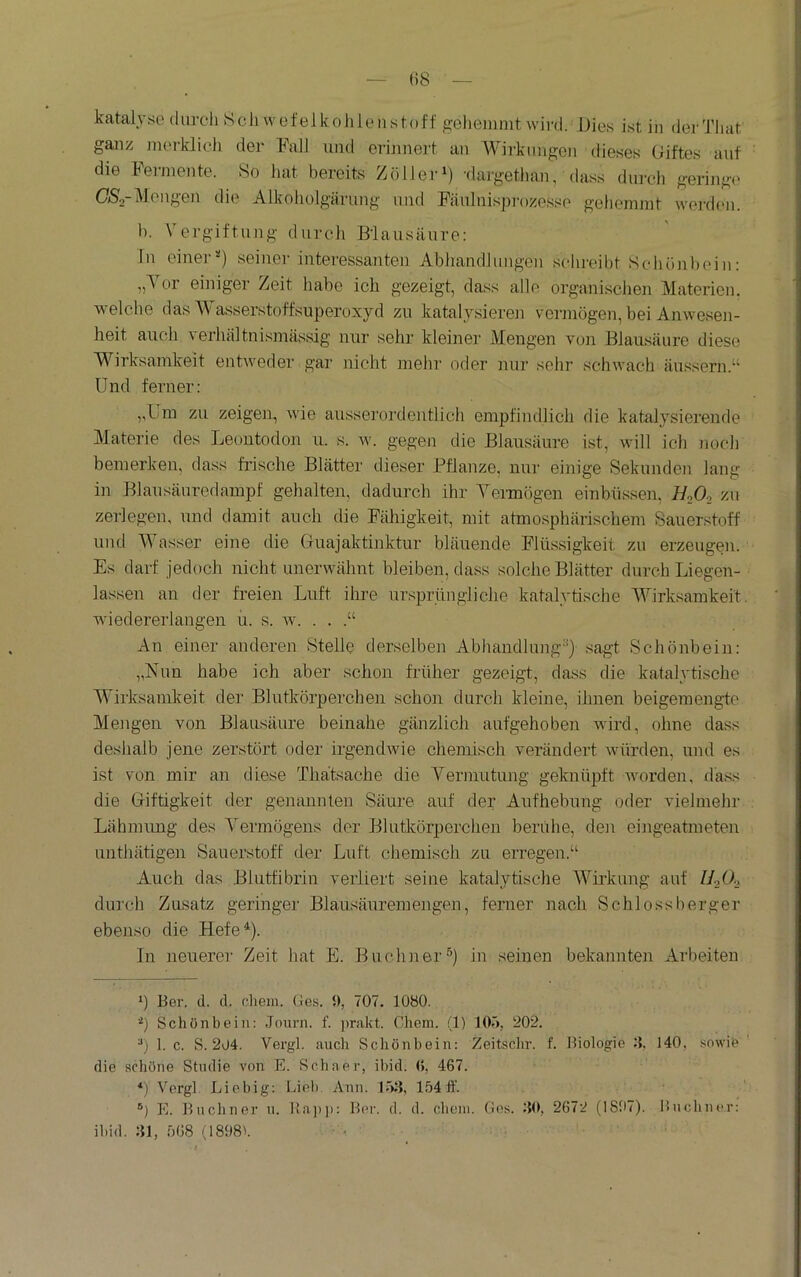 katalyse diircli Schwefelkohlenstoff gehemmt wird. Dies ist in derTliat ganz merklich der Fall und erinnert an A^^irknngen dieses Oiftes auf die Ferniente. So hat bereits Zolleri) 'dargethan, dass durch geringe OSa-Mengen die Alkoholgärung und Fäulnispi-ozesse gehemmt wei-dcn. h. Vergiftung durch Blausäure; ln einer'’) seiner interessanten Abhandlungen schreibt Schönbein: „Vor einiger Zeit habe ich gezeigt, dass alle organischen Materien, welche das Wasserstoffsuperoxyd zu katalysieren vermögen, bei Anwesen- heit auch ^ erhältnismässig nur sehr kleiner Mengen von Blausäure diese Wirksamkeit entweder gar nicht mehr oder nur sehr schwach äu.ssern.“ Und ferner; ,,Um zu zeigen, wie ausserordentlich empfindlich die katalysierende Materie des Leontodon ii. s. w. gegen die Blausäure ist, will ich noch bemerken, dass frische Blätter dieser Pflanze, nur einige Sekunden lang in Blausänredampf gehalten, dadurch ihr Yermögen einbüssen, BoOo zu zerlegen, und damit auch die Fähigkeit, mit atmosphärischem Sauerstoff und Wasser eine die Guajaktinktur bläuende Flüssigkeit zu erzeugen. Es darf jedoch nicht unerwähnt bleiben, dass solche Blätter durch Liegen- lassen an der freien Luft ihre ursprüngliche katalytische Wirksamkeit, wiedererlangen u. s. w. . . .“ An einer anderen Stelle derselben Abhandlung'’) sagt Schönbein: „Nun habe ich aber schon früher gezeigt, dass die katalytische Wirksamkeit der Blutkörperchen schoji durch kleine, ihnen beigemengte Mengen von Blausäure beinahe gänzlich aufgehoben wird, ohne dass deshalb jene zerstört oder irgendwie chemisch verändert würden, und es ist von mir an diese Thätsache die Yermutung geknüpft worden, xlass die Giftigkeit der genannten Säure auf der Aufhebung oder vielmehr Lähmung des Yermögens der Blutkörperchen beruhe, den eingeatmeten unthätigen Sauerstoff der Luft chemisch zu erregen.“ Auch das BUitfibrin verliert seine katalytische AYirkung auf durch Zusatz geringer Blausäuremengen, ferner nach Schlossberger ebenso die BLefe^). In neuerer Zeit hat E. Büchner®) in seinen bekannten Arbeiten *) Ber. d. d. cliein. Ges. i), 707. 1080. h Schön bei n: Jouni. f. ])rakt. Chem. (1) lOö, 202. ]. c. S. 204. Vergl. auch Schönbein; Zeitsclir. f. Biologie 140, sowib die schöne Studie von E. Schaer, ibid. (>, 467. ^) Vergl. Liebig; Lieb Ann. 1,54 ff. ®) PI. Bucliner ii. Ha])]): Ber. d. d. chein. Ges. HO, 2672 (1807). Bucliner: ibid. Hl, .568 (1808L ■