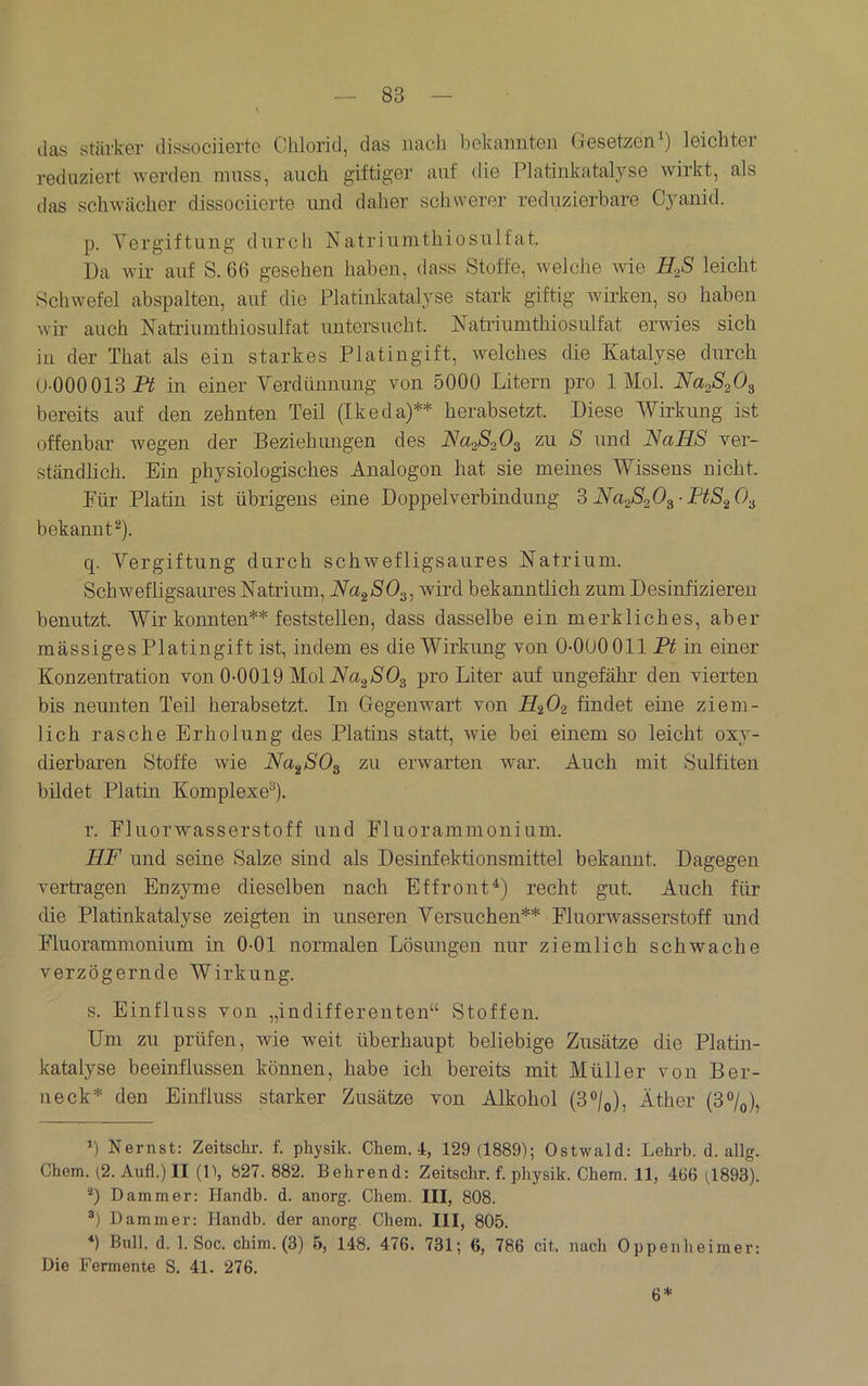 ilas stärker dissociierte Chlorid, das nach bekannten (iesetzen^) leichter reduziert werden muss, auch giftiger auf die Platinkatalyse wirkt, als das schwächer dissociierte und daher schwerer reduzierbare Cyanid. p. Vergiftung durch Natriumthiosulfat. Da wir auf S. 66 gesehen haben, dass Stoffe, welche wie H.ß leicht Schwefel abspalten, auf die Platinkatalyse stark giftig wirken, so haben wir auch Natriumthiosulfat untersucht. Nati-iumthiosulfat erwies sich in der That als ein starkes Platingift, welches die Katalyse durch U-000013 i^ in einer Yerdünnung von 5000 Litern pro 1 Mol. Naß^O^ bereits auf den zehnten Teil (Ikeda)** herabsetzt. Diese Wirkung ist offenbar wegen der Bezielumgen des Naßoß^ zu S und NaHS ver- ständlich. Ein physiologisches Analogon hat sie meines Wissens nicht. Für Platin ist übrigens eine Doppelverbindung ?> Na28ß^-I‘tSß.i bekannt^). q. Yergiftung durch schwefligsaures Natrium. Schwefligsaures Natrium, Na^SO^^ wird bekanntlich zum Desinfizieren benutzt. Wir konnten** feststellen, dass dasselbe ein merkliches, aber massiges Platingift ist, indem es die Wirkung von 0-000 011 Ft in einer Konzentration von 0-0019 Mol iVag/80g pro Liter auf ungefähr den vierten bis neunten Teil herabsetzt. In Gegenwart von findet eine ziem- lich rasche Erholung des Platins statt, wie bei einem so leicht oxy- dierbaren Stoffe wie Na^SO^ zu erwarten war. Auch mit Sulfiten bildet Platin Komplexe^). r. Fluorwasserstoff und Fluorammonium. HF und seine Salze sind als Desinfektionsmittel bekannt. Dagegen vertragen Enzyme dieselben nach Effront^) recht gut. Auch für die Platinkatalyse zeigten in unseren Yersuchen** Fluorwasserstoff und Fluorammonium in 0-01 normalen Lösungen nur ziemlich schwache verzögernde Wirkung. s. Einfluss von „indifferenten“ Stoffen. Um zu prüfen, wie weit überhaupt beliebige Zusätze die Platin- katalyse beeinflussen können, habe ich bereits mit Müller von Ber- neck* * den Einfluss starker Zusätze von Alkohol (3®/o), Äther (3%), *) Nernst: Zeitschr. f. physik. Ckem. 4, 129 (1889); Ostwald: Lehrb. d. allg. Chem. (2. Aufl.)II (1>, 827. 882. Behrend: Zeitscbr. f. physik. Chem. 11, 466 (1893). *) Dämmer: Handb. d. anorg. Chem. III, 808. ®) Dämmer: Handb. der anorg. Chem. III, 805. *) Bull. d. 1. Soc. cbim. (3) 5, 148. 476. 731; 6, 786 cit. nach Oppenheimer: Die Fermente S. 41. 276. 6*