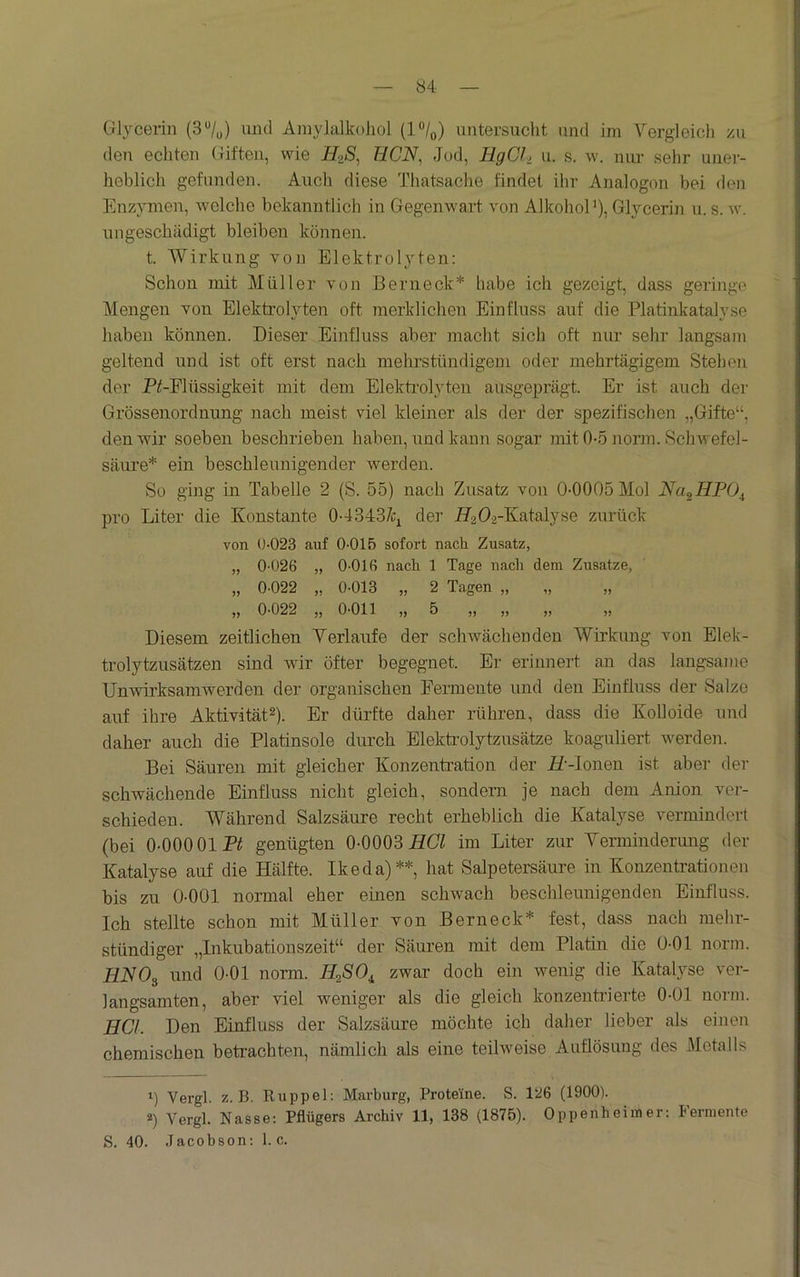 84- Glycerin (37u) und Amylalkoliol (P/q) untersuclit und im Vergleich zu den echten Giften, wie //2'S, HCN, Jod, HgCl, u. s. w. niu- sehr uner- heblich gefunden. Auch diese Thatsache findet ihr Analogon bei den Enzymen, Avelche bekanntlich in Gegenwart von AlkohoP), Glycerin u. s. w. ungeschädigt bleiben können. t. Wirkung von Elektrolyten: Schon mit Müller von Bern eck* habe ich gezeigt, dass geringe Mengen von Elektrolyten oft merklichen Einfluss auf die Platinkatalyse haben können. Dieser Einfluss aber macht sich oft nur sehr langsam geltend und ist oft erst nach mehrstündigem oder mehrtägigem Stehen der PGFlüssigkeit mit dem Elekti’olyten ausgeprägt. Er ist auch der Grössenordnung nach meist viel kleiner als der der spezifischen „Gifte“, denAvir soeben beschrieben haben, und kann sogar mit 0-5 norm. Schwefel- säure* ein beschleunigender Averden. So ging in Tabelle 2 (S. 55) nach Zusatz von 0-0005 Mol Na^HPO^ pro Liter die Konstante 0-4343/Ci der HzOi-Kainljae zurück von 0-023 auf 0-015 sofort nach Zusatz, „ 0-026 „ 0-016 nach 1 Tage nach dem Zusätze, „ 0-022 „ 0-013 „ 2 Tagen „ „ „ „ 0-022 „ 0-011 ,, 5 ,, ,, ,, ,, Diesem zeitlichen Verlaufe der schAvächenden Wirkung von Elek- trolytzusätzen sind wir öfter begegnet. Er erinnert an das langsame UnAvirksamwerden der organischen Fermente und den Einfluss der Salze auf ihre Aktivität2). Er dürfte daher rühren, dass die Kolloide und daher auch die Platinsole durch Elekti’olytzusätze koag-uliert Averden. Bei Säuren mit gleicher Konzentration der iZ--Ionen ist aber der schwächende Einfluss nicht gleich, sondern je nach dem Anion ver- schieden. Während Salzsäure recht erheblich die Katalyse vermindert (bei 0-000 01 Pil genügten O-OOQB HGl im Liter zur Verminderung der Katalyse auf die Hälfte. Ikeda)**, hat Salpetersäure in Konzentrationen bis zu 0-001 normal eher einen schwach beschleunigenden Einfluss. Ich stellte schon mit Müller von Berneck* fest, dass nach mehr- stündiger „Inkubationszeit“ der Säuren mit dem Platin die 0-01 norm. HNOs und 0-01 norm. HoßO^ zwar doch ein Avenig die Katalyse ver- langsamten, aber viel weniger als die gleich konzenti’ierte 0-01 norm. HCl. Den Einfluss der Salzsäure möchte ich daher lieber als einen chemischen betrachten, nämlich als eine teihveise Auflösung des Metalls 1) Vergl. z. B. Riippel: Marburg, Proteine. S. 126 (1900). *) Vergl. Nasse: Pflügers Archiv 11, 138 (1875). Oppenheimer: Fermente