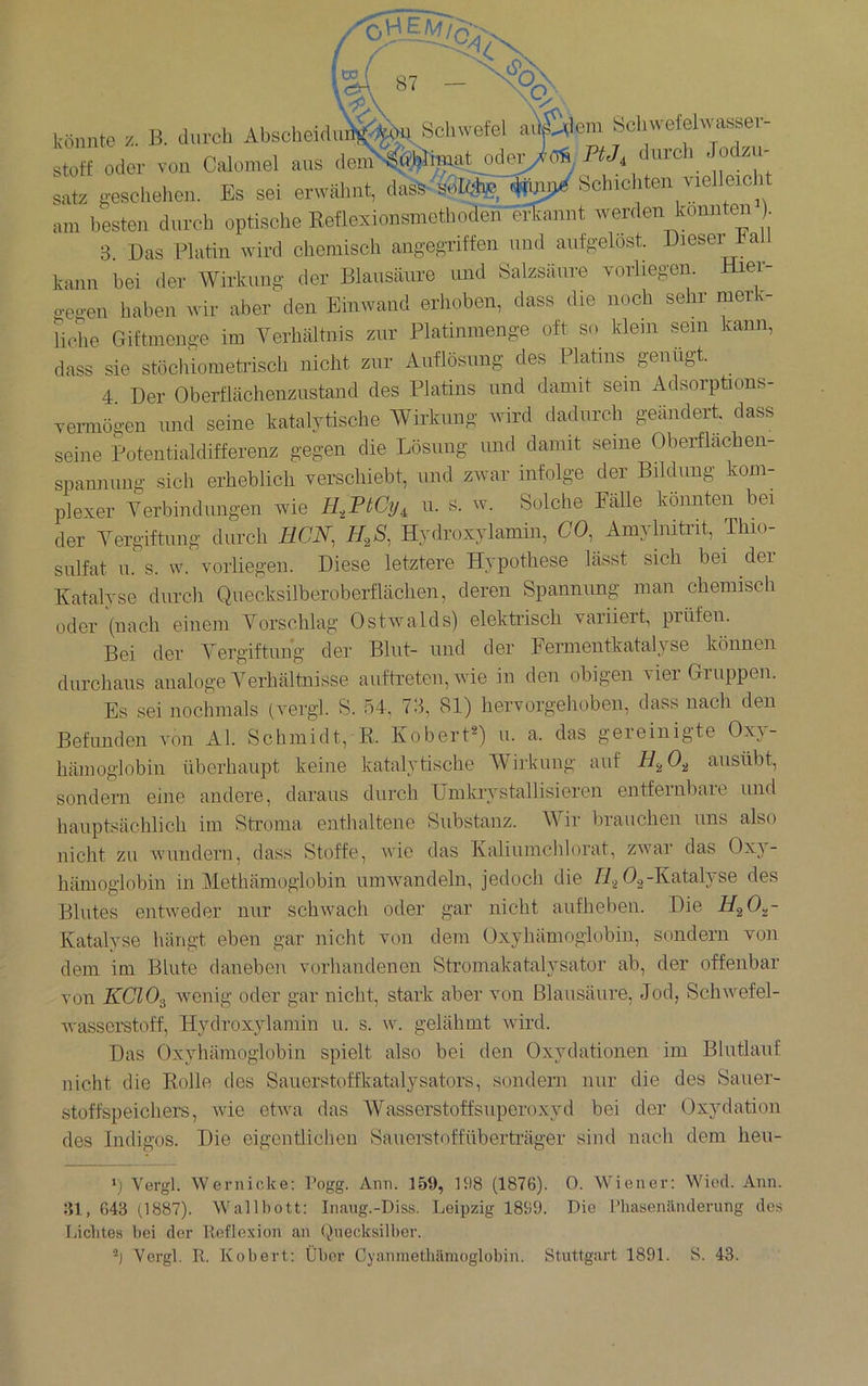 könnte z. B. am-cli Absoiieidn^^^ Schwefel aÄem Scliwefehvassev- Stoff oder von Calomel aus Satz g-eschehen. Es sei erwähnt, dasS^soI^^, ^WSchicliten vielleicht am besten durch optische Eeflexionsmothoden efbinnt werden konnten 3. Das Platin wird chemisch angegriffen nud aufgelöst. Dieser ball kann bei der Wirkung der Blausäure imd Salzsäure vorliegen. Hier- o-egen haben wir aber den Einwand erhoben, dass die noch sehr merk- liche Giftmenge im Verhältnis zur Platinraenge oft so klein sein kann, dass sie stöcliiometrisch nicht zur Auflösung des Platins genügt. 4 Der Oberflächenzustand des Platins und damit sein Adsorpüons- Termögen imd seine katalytische Wirkung wird dadurch geändert dass seine Potentialdifferenz gegen die Lösung und damit seine Oberflächen- spannung sich erheblich verschiebt, und zwar infolge der Bildung kom- plexer Verbindungen wie H,PtCy, u. s. w. Solche Fälle könnten bei der Vergiftung durch ECN, Hydroxylamin, (70, Amylnitrit, Thio- sulfat u. s. w. vorliegen. Diese letztere Hypothese lässt sich bei der Katalyse durch Quecksilberoberflächen, deren Spannung man chemisch oder (nach einem Vorschlag Ostwalds) elektrisch variiert prüfen. Bei der Vergiftung der Blut- und der Fermentkatalyse können durchaus analoge Verhältnisse auftreten, Avie in den obigen AÜer Gruppen. Es sei nochmals (vergl. S. ö4, 73, 81) hervorgehoben, dass nach den Befunden a'Oii Al. Schmidt, R. Kobert^) ii. a. das geieinigte Oxy- hämoglobin überhaupt keine katalytische Wirkung auf ausübt, sondern eine andere, daraus durch ünikrystallisieren entfeinbaie und hauptsächlich im Stroma enthaltene Substanz. Wir brauchen uns also nicht zu Avuiidern, dass Stoffe, wie das Kaliumclilorat, zwar das Oxy- hämoglobin in Methämoglobin umwandeln, jedoch die 0^-Katalyse des Blutes entweder nur schwach oder gar nicht aufheben. Die H^O^- Katalyse hängt eben gar nicht von dem Oxyhämoglobin, sondern von dem im Blute daneben vorhandenen Stromakatalysator ab, der offenbar von KCIO.^ Avenig oder gar nicht, stark aber von Blausäure, Jod, ScliAvefel- Avasserstoff, Hydroxylamin u. s. w. gelähmt Avird. Das Oxyhämoglobin spielt also bei den Oxydationen im Blutlauf nicht die Rolle des Sauerstoffkatalysators, sondern nur die des Sauer- stoffspeichers, Avie etAva das Wasserstoffsuperoxyd bei der Oxydation des Indigos. Die eigentlichen Sauerstoff Überträger sind nach dem heu- p Vergl. Wernicke; l’ogg. Arm. 159, H)8 (1876). 0. Wiener: Wied. Ann. 31, 643 (1887). Wallbott: Inaug.-Diss. Leipzig 1869. Die l’hasenilmlerung des Idclites bei der lloflcxion an Quecksilber.