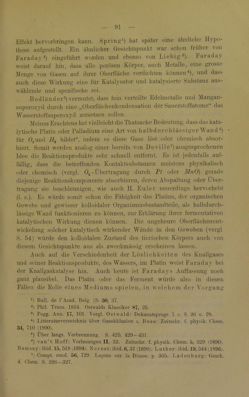 Effekt hervorbringen kann. Spring’) hat später eine ähnliche Hypo- these aufgestellt. Ein ähnlicher Gesichtspunkt war schon früher von Faraday®) eingeführt worden und ebenso von Liebig®). Parada\ weist darauf hin, dass alle porösen Körper, auch Metalle, eine grosse Monge von Gasen auf ihrer Oberfläche verdichten können^), und dass auch diese Wirkung eine für Katalysator und katalysierte Substanz aus- wähleude und spezifische sei. Bodländer°) vermutet, dass fein verteilte Edelmetalle und Mangan- superoxyd durch eine „Oberflächenkondensation der Sauerstoffatome“ das AYasserstoffsuperoxyd zersetzen sollen. Meines Erachtens hat vielleicht die Thatsache Bedeutung, dass das kata- lytische Platin oder Palladium eine Art von halbdurchlässiger Wand ”) • für 0,jund bildet*, indem es diese Gase löst oder chemisch absor- biert. Somit werden analog einer bereits von D eviIle'^) ausgesprochenen Idee die Eeaktionsprodukte sehr schnell entfernt. Es ist jedenfalls auf- fällig, dass die betreffenden Kontaktsubstanzen meistens physikalisch oder chemisch (vergl. Og-Übertragung dimch Pt oder MnO) gerade diejenige Reaktionskomponente absorbieren, deren Abspaltung oder Über- tragung sie beschleunigen, wie auch H. Euler neuerdings hervorhebt (1. c.). Es würde somit schon die Fähigkeit des Platins, der organischen Gewebe und geAvisser kolloidaler Organismusbestandteile, als halbdurch- lässige Wand funktionieren zu können, zur Erklärung ihrer fermentativen katalytischen Wirkung dienen können. Die ungeheure Oberflächenent- wickelung solcher katalytisch wirkender Wände in den GeAveben (vergl S. 54) Avürde den kolloidalen Zustand des tierischen Körpers auch von diesem Gesichtspunkte aus als zweckmässig erscheinen lassen. Auch auf die A^erschiedenheit der Löslichkeiten des Knallgases und seiner Reaktionsprodukte, des Wassers, im Platin Aveist Farad ay bei der Knallgaskatalyse hin. Auch heute ist Faradays Auffassung noch ganz plausibel. Das Platin oder das Ferment würde also in diesen Fällen die Rolle eines Alediums spielen, in Avelchem der Aorgang *) Bull, de l’Acad. Belg. (3) 30, 37. Phil. Trans. 1834. OsUvalds Klassiker 87, 25. ■’) Pogg. Ann. 17, 101. A^ergl. Ostwald: Dekanatsprogr. 1. c. S. 20 u. 28. *) Litteraturverzeiclinis über Gasokklusion s. Bose: Zeitschr. f. physik. Cheni. 34, 710 0900). ®) Über längs. Verbrennung. S. 425. 429—431. ®) van’t Hoff: Vorlesungen II, 32. Zeitschr. f. physik. Cbem. 5, 329 (1890'i. Ramsay: ibid. 15, 518 rf894). Nernst: ibid. (>, 37 (1890). Luther: ibid. 19, 544 0896). ’j Compt. rend. 56, 729. Leyons sur la Dissoc. p. 365. Laden bürg: Gescb. d. Cbem. S. 326—327.