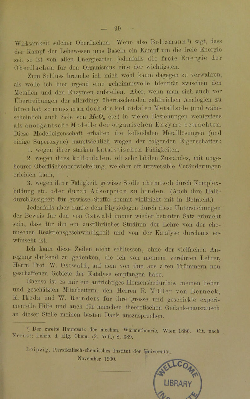 Wirksamkeit solclier Oberflächen. Wenn also Boltzmann*) sagt, dass der Kampf der Lebewesen ums Dasein ein Kampf um die freie Energie sei, so ist von allen Energiearten jedenfalls die freie Energie der Oberflächen firn den Organismus eine der wichtigsten. Zum Schluss brauche ich mich wohl kaum dagegen zu verwahren, als wolle ich liier irgend eme geheimnisvolle Identität zwischen den Metallen und den Enzymen aufstellen. Aber, wenn man sich auch vor Überti-eibungen der allerdings übeiraschenden zahlreichen Analogien zu hüten hat, so muss man doch die kolloidalen Metallsole (imd wahr- schemlich auch Sole von MnO^ etc.) in vielen Beziehungen wenigstens als anorganische Modelle der organischen Enzyme betrachten. Diese Modelleigenschaft erhalten die kolloidalen MetaUlösungen (imd emige Superoxyde) hauptsächlich wegen der folgenden Eigenschaften; 1. wegen ihrer starken katalytischen Fähigkeiten, 2. wegen ihres kolloidalen, oft sehr labilen Zustandes, mit unge- heurer Oberflächenentwickelung, welcher oft iiTeversible Yeränderimgen erleiden kann, 3. wegen ihrer Fähigkeit, gewisse Stoffe chemisch durch Komjilex- büdung etc. oder durch Adsorption zu binden. (Auch ihre Halb- dinchlässigkeit für gewisse Stqffe. kommt vielleicht mit m Betracht.) Jedenfalls aber düidte dem Physiologen durch diese TJntersuchimgen der Beweis fin den von Ostwald immer ivieder betonten Satz erbracht sein, dass füi- ihn ein ausführliches Studiuin der Lehre von der che- mischen Keaktionsgeschwindigkeit mid von der Katalyse durchaus er- wünscht ist. Ich kann diese Zeilen nicht schliessen, ohne der vielfachen An- regimg dankend zu gedenken, die ich von meinem verehrten Lehrer, Herrn Prof. W. Ostwald, auf dem von ihm aus alten Trümmern neu geschaffenen Gebiete der Katalyse empfangen habe. Ebenso ist es mir ein aufrichtiges Herzensbedürfnis, meinen lieben und geschätzten Mitarbeitern, den Herren B. Müller von Berneck, K. Ikeda imd W. Keinders für ilire grosse und geschickte experi- mentelle Hilfe und auch für manchen theoretischen Gedankenaustausch an dieser Stelle meinen besten Dank auszusprechen. ') Der zweite Hauptsatz der median. Wärmetheorie. Wien 1886. Cit. nach Nernst; Lehrb. d. allg. Chem. (2. Aufl.) S. 689. Leipzig, Ifiysikalisch-chemisches Institut der Universität. November 1900.