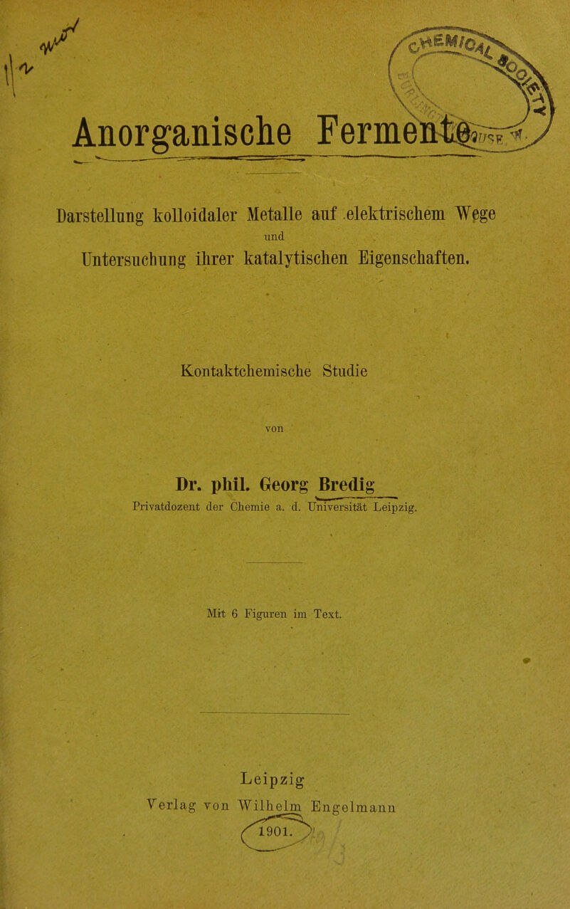 Darstellung kolloidaler Metalle auf .elektrisckeiii ¥ßge und Untersuchung ihrer katalytischen Eigenschaften. Kontaktchemische Studie Dr. pliil. Georg Bredig Pi'ivatdozent der Chemie a. d. Universität Leipzig. Mit 6 Figuren im Text. Leipzig Verlag von Wilhelm Engelmann 1901.