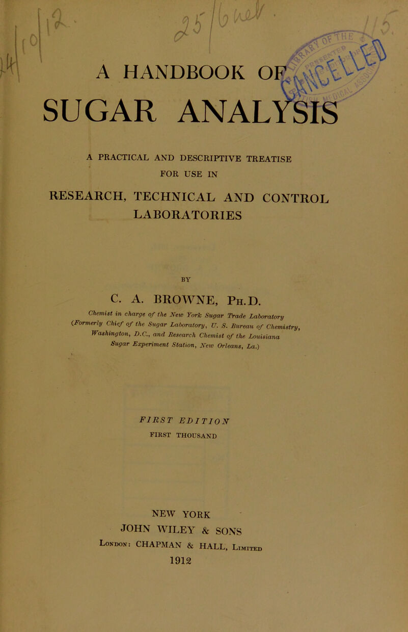 W>! • A HANDBOOK OF SUGAR A PRACTICAL AND DESCRIPTIVE TREATISE FOR USE IN RESEARCH, TECHNICAL AND CONTROL LABORATORIES BY C. A. BROWNE, Ph.D. Chemist in charge of the New York Sugar Trade Laboratory (Formerly Chief of the Sugar Laboratory, U. S. Bureau of Chemistry, Washington, D.C., and Research Chemist of the. Louisiana Sugar Experiment Station, New Orleans, La.) FIRST EDITION FIRST THOUSAND NEW YORK JOHN WILEY & SONS London: CHAPMAN & HALL, Limited 1912