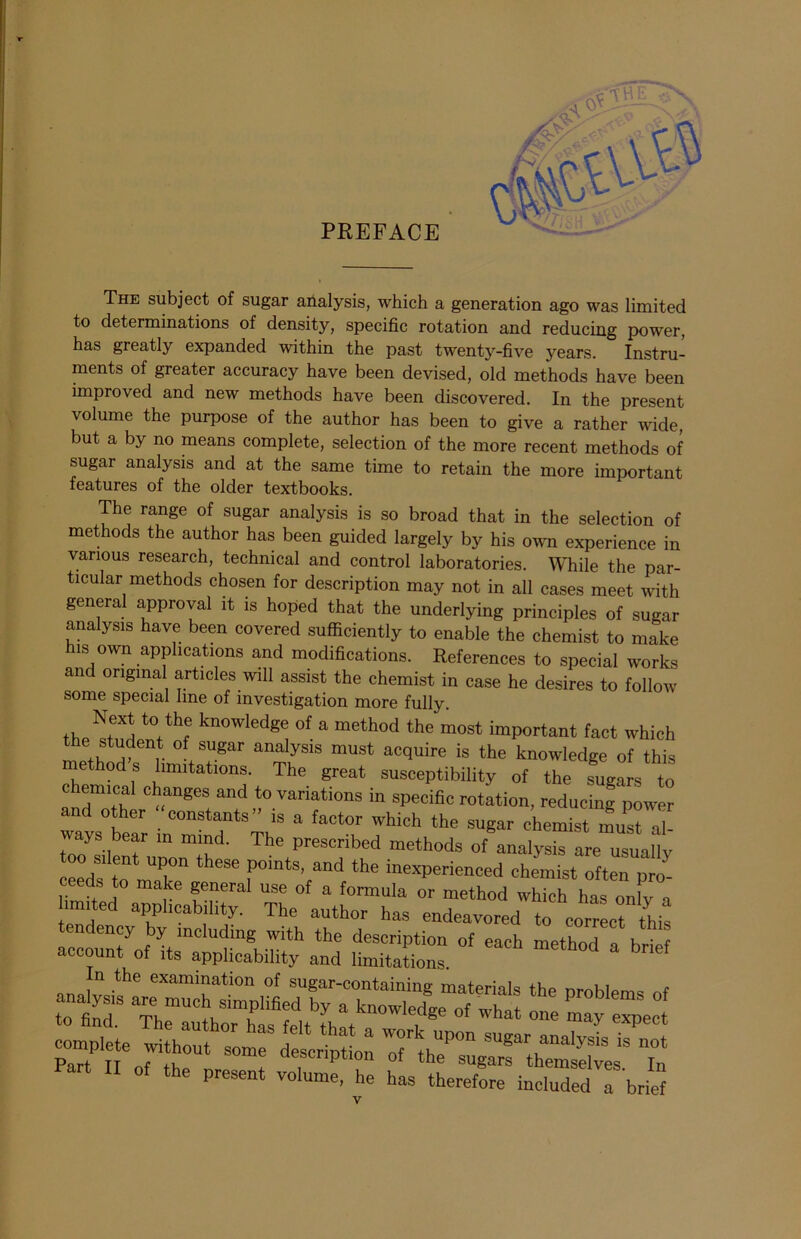 PREFACE The subject of sugar analysis, which a generation ago was limited to determinations of density, specific rotation and reducing power, has greatly expanded within the past twenty-five years. Instru- ments of greater accuracy have been devised, old methods have been improved and new methods have been discovered. In the present volume the purpose of the author has been to give a rather wide, but a by no means complete, selection of the more recent methods of sugar analysis and at the same time to retain the more important features of the older textbooks. The range of sugar analysis is so broad that in the selection of methods the author has been guided largely by his own experience in various research, technical and control laboratories. While the par- ticular methods chosen for description may not in all cases meet with general approval it is hoped that the underlying principles of sugar analysis have been covered sufficiently to enable the chemist to make his own applications and modifications. References to special works an original articles will assist the chemist in case he desires to follow some special line of investigation more fully. the^iwthf kn°Wledg,i of a method the most important fact which the student of sugar analysis must acquire is the knowledge of this ethod s limitations. The great susceptibility of the sugars to chemical changes and to variations in specific rotation, reducing power d other constants is a factor which the sugar chemist must al- tJ’T “ 'I'1 The Prescribed methods of analysis are usually “mTk? P°ints- “cl1 the inexperienced chemist often pro- ceeds to make general use of a formula or method which has on v a limited applicability. The author has endeavored to correct this tsttzof each method a brirf P-t II of the present volume, he has therefore included a brief