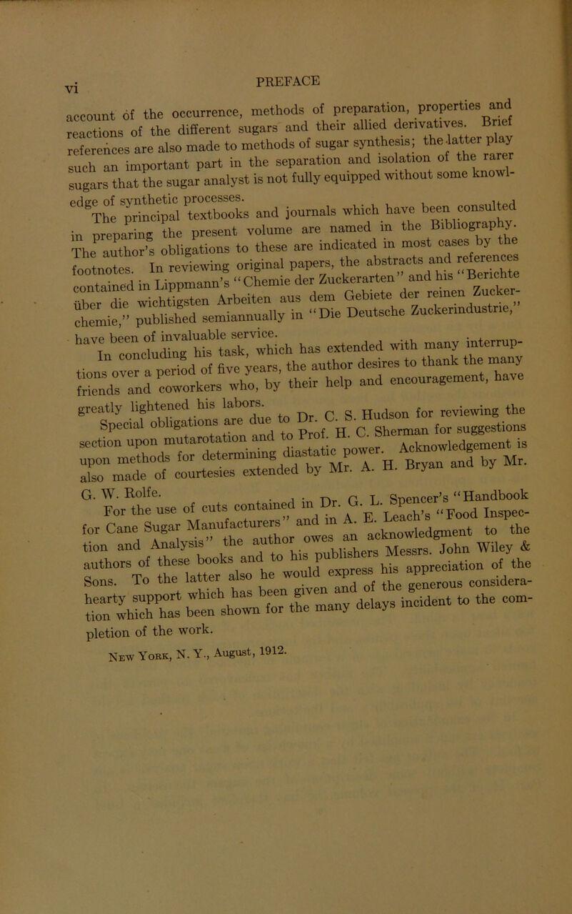 account of the occurrence, methods of preparation, properties and reactions of the different sugars and then allied den™t‘™“t references are also made to methods of sugar synthesis the,latter play such an important part in the separation and isolation of the rarer sugars that the sugar analyst is not fully equipped without some knowl- edgTheS^c^rZSl and journals which have been consulted in preparing the present volume are named m the Bibliography. The author’s obligations to these are indicated in most cases by the lotnotef In reviewing original papers, the abstmct* ; aadredoes contained in Lippmann’s “Chemie der Zuckerarten andhisBenchte iiber die wichtigsten Arbeiten aus dem Gebiete der remen Zuc „ chemie,” published semiannually in “Die Deutsche Zuckenndustne, Vmvp been of invaluable service. ‘ In concluding his task, which has extended with many inter p- tions over a period of five years, the author desires to thank the ma y Mends and coworkers who, by their help and encouragement, have greatly lightened his labors. a Hudson for reviewing the Special obligations are du^ to ^8. Hudson ^ ^ section upon mutarotation an Acknowledgement is upon methods for determining diasta 1 p • also made of courtesies extended by Mr. A. H. Bryan ana y G. W. Rolfe. . -p. T spencer’s “Handbook For the use of cuts contained in • • „Food Inspec- for Cane Sugar ^T’+kg^^tho^owes an acknowledgment to the tion and Analysis tl < , Mpssrs John Wiley & Sons. To the latter a and of the generous considera- shown for the many delays incident to the com- pletion of the work. New York, N. Y., August, 1912.