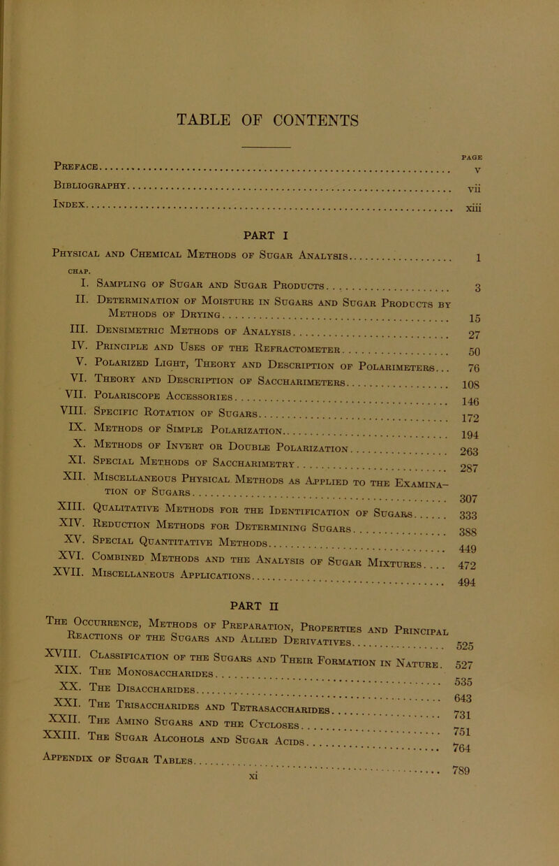 TABLE OF CONTENTS Preface Bibliography Index PART I Physical and Chemical Methods of Sugar Analysis CHAP. I. Sampling of Sugar and Sugar Products II. Determination of Moisture in Sugars and Sugar Prodccts by Methods of Drying III. Densimetric Methods of Analysis IV. Principle and Uses of the Refractometer V. Polarized Light, Theory and Description of Polarimeters. VI. Theory and Description of Saccharimeters VII. Polariscope Accessories VIII. Specific Rotation of Sugars IX. Methods of Simple Polarization X. Methods of Invert or Double Polarization XI. Special Methods of Saccharimetry XII. Miscellaneous Physical Methods as Applied to the Examina- tion of Sugars XIII. Qualitative Methods for the Identification of Sugars. XIV. Reduction Methods for Determining Sugars XV. Special Quantitative Methods XVI. Combined Methods and the Analysis of Sugar Mixtures. XVII. Miscellaneous Applications PART II The Occurrence, Methods of Preparation, Properties and Principal Reactions of the Sugars and Allied Derivatives XVIII. Classification of the Sugars and Their Formation in Nature. XIX. The Monosaccharides XX. The Disaccharides XXI. The Trisaccharides and Tetrasaccharides XXII. The Amino Sugars and the Cycloses XXIII. The Sugar Alcohols and Sugar Acids. Appendix of Sugar Tables. PAGE V vii xiii 3 15 27 50 76 10S 146 172 194 263 287 307 333 388 449 472 494 525 527 535 643 731 751 764 7S9