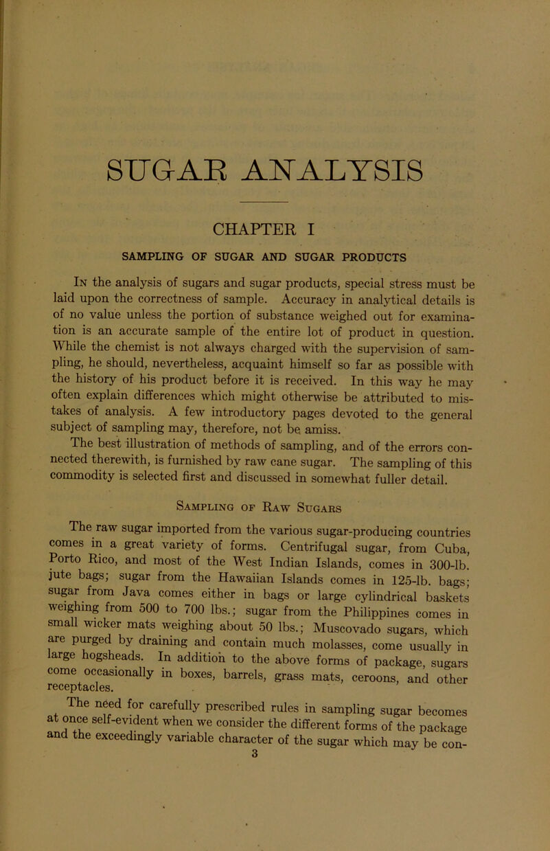 CHAPTER I SAMPLING OF SUGAR AND SUGAR PRODUCTS In the analysis of sugars and sugar products, special stress must be laid upon the correctness of sample. Accuracy in analytical details is of no value unless the portion of substance weighed out for examina- tion is an accurate sample of the entire lot of product in question. While the chemist is not always charged with the supervision of sam- pling, he should, nevertheless, acquaint himself so far as possible with the history of his product before it is received. In this way he may often explain differences which might otherwise be attributed to mis- takes of analysis. A few introductory pages devoted to the general subject of sampling may, therefore, not be amiss. The best illustration of methods of sampling, and of the errors con- nected therewith, is furnished by raw cane sugar. The sampling of this commodity is selected first and discussed in somewhat fuller detail. Sampling op Raw Sugars The raw sugar imported from the various sugar-producing countries comes in a great variety of forms. Centrifugal sugar, from Cuba, Porto Rico, and most of the West Indian Islands, comes in 300-lb. jute bags; sugar from the Hawaiian Islands comes in 125-lb. bags; sugar from Java comes either in bags or large cylindrical baskets weighing from 500 to 700 lbs.; sugar from the Philippines comes in small wicker mats weighing about 50 lbs.; Muscovado sugars, which are purged by draining and contain much molasses, come usually in large hogsheads. In addition to the above forms of package, sugars come occasionally in boxes, barrels, grass mats, ceroons, and other receptacles. The need for carefully prescribed rules in sampling sugar becomes at once self-evident when we consider the different forms of the package and the exceedingly variable character of the sugar which may be con-