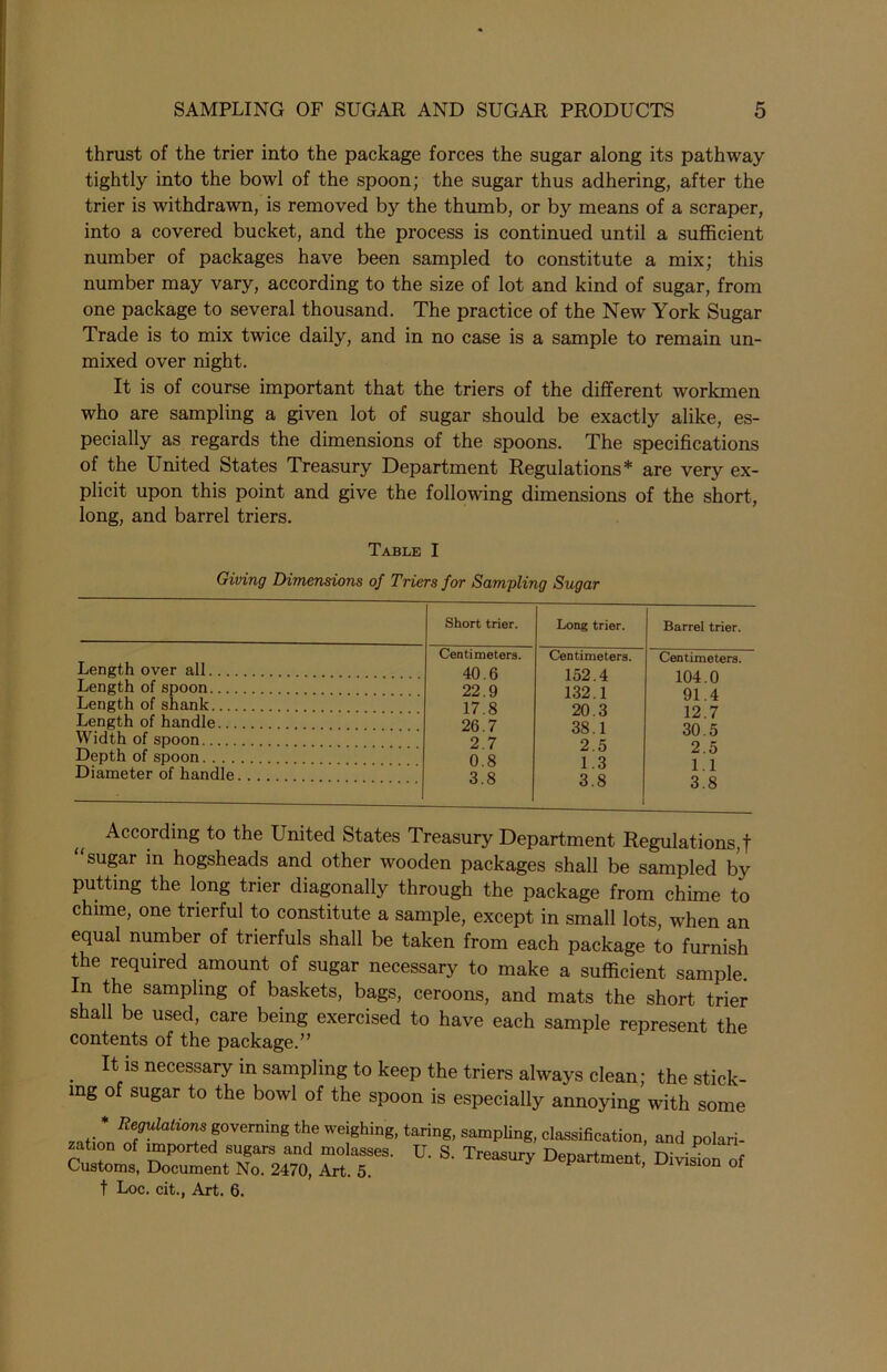 thrust of the trier into the package forces the sugar along its pathway tightly into the bowl of the spoon; the sugar thus adhering, after the trier is withdrawn, is removed by the thumb, or by means of a scraper, into a covered bucket, and the process is continued until a sufficient number of packages have been sampled to constitute a mix; this number may vary, according to the size of lot and kind of sugar, from one package to several thousand. The practice of the New York Sugar Trade is to mix twice daily, and in no case is a sample to remain un- mixed over night. It is of course important that the triers of the different workmen who are sampling a given lot of sugar should be exactly alike, es- pecially as regards the dimensions of the spoons. The specifications of the United States Treasury Department Regulations* are very ex- plicit upon this point and give the following dimensions of the short, long, and barrel triers. Table I Giving Dimensions of Triers for Sampling Sugar Length over all.... Length of spoon.... Length of shank Length of handle... Width of spoon Depth of spoon. . . . Diameter of handle. Short trier. Long trier. Barrel trier. Centimeters. Centimeters. Centimeters. 40.6 152.4 104.0 22.9 132.1 91.4 17.8 20.3 12.7 26.7 38.1 30.5 2.7 2.5 2.5 0.8 1.3 1.1 3.8 3.8 3.8 According to the United States Treasury Department Regulations,! sugar in hogsheads and other wooden packages shall be sampled by putting the long trier diagonally through the package from chime to chime, one trierful to constitute a sample, except in small lots, when an equal number of trierfuls shall be taken from each package to furnish the required amount of sugar necessary to make a sufficient sample. In the sampling of baskets, bags, ceroons, and mats the short trier shall be used, care being exercised to have each sample represent the contents of the package.” It is necessary in sampling to keep the triers always clean; the stick- ing of sugar to the bowl of the spoon is especially annoying with some * Regulations governing the weighing, taring, sampling, classification, and polari- si™, rr D-s-Trea^ t Loc. cit., Art. 6.