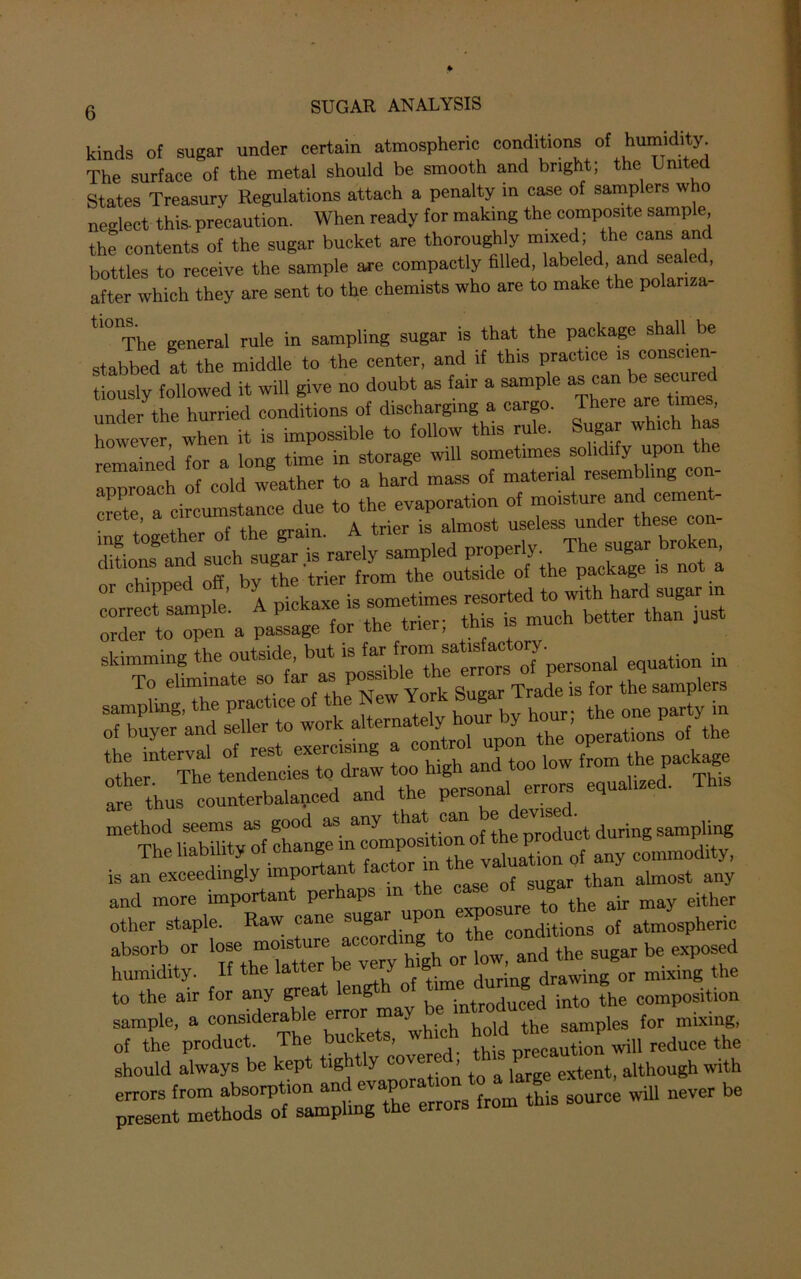 kinds of sugar under certain atmospheric conditions of humidity The surface of the metal should be smooth and bright; the United States Treasury Regulations attach a penalty in case of samplers who neglect this- precaution. When ready for making the composite sample the contents of the sugar bucket are thoroughly mixed; the cans and bottles to receive the sample are compactly filled, labe ed and sealed, after which they are sent to the chemists who are to make the polariza- tl0IThe general rule in sampling sugar is that the package shall be stabbed at the middle to the center, and if this practice is conscien- tiously followed it will give no doubt as fan a sample as can under the hurried conditions of discharging a cargo. There are tim , however when it is impossible to follow this rule. Sugar which has remained for a long time in storage will sometimes solidify upon the approach of cold weather to a hard mass of material resembling co crete a circumstance due to the evaporation of moisture and cemen - ’ .1.1 t +v>o trrnin A trier is almost useless under these con- (Uticm^n^such sugar is^ot1^ order to open a passage for the trier, tn s is thusT^cedd-d ‘°heh;tfa«^equalized! is an exceedingly importan ac o almost any and more important perhaps in the ^ugar^ ^ ^ either other staple. Raw cane su«ar “P th conditions of atmospheric absorb or lose moisture according; to.the> coml't d humidity. If the latte,-be very h.ghor mixing the to the air for any great lengt introduced into the composition sample, a considerable error may ^ produced int mixi of the product. The buckets, which lvill reduce the should always be kept tightly cov ’ to & £rge extenti although with errors from absorption and evapo source will never be present methods of sampling the errors from