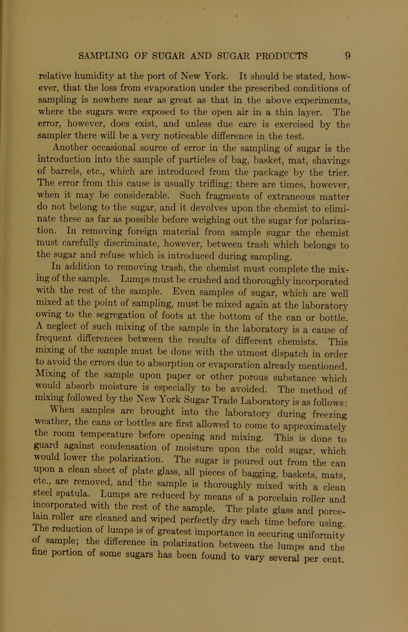 relative humidity at the port of New York. It should be stated, how- ever, that the loss from evaporation under the prescribed conditions of sampling is nowhere near as great as that in the above experiments, where the sugars were exposed to the open air in a thin layer. The error, however, does exist, and unless due care is exercised by the sampler there will be a very noticeable difference in the test. Another occasional source of error in the sampling of sugar is the introduction into the sample of particles of bag, basket, mat, shavings of barrels, etc., which are introduced from the package by the trier. The error from this cause is usually trifling; there are times, however, when it may be considerable. Such fragments of extraneous matter do not belong to the sugar, and it devolves upon the chemist to elimi- nate these as far as possible before weighing out the sugar for polariza- tion. In removing foreign material from sample sugar the chemist must carefully discriminate, however, between trash which belongs to the sugar and refuse which is introduced during sampling. In addition to removing trash, the chemist must complete the mix- ing of the sample. Lumps must be crushed and thoroughly incorporated with the rest of the sample. Even samples of sugar, which are well mixed at the point of sampling, must be mixed again at the laboratory owing to the segregation of foots at the bottom of the can or bottle. A neglect of such mixing of the sample in the laboratory is a cause of frequent differences between the results of different chemists. This mixing of the sample must be done with the utmost dispatch in order to avoid the errors due to absorption or evaporation already mentioned. Mixing of the sample upon paper or other porous substance which would absorb moisture is especially to be avoided. The method of mixing followed by the New York Sugar Trade Laboratory is as follows: \\ hen samples are brought into the laboratory during freezing weather, the cans or bottles are first allowed to come to approximately the room temperature before opening and mixing. This is done to guard against condensation of moisture upon the cold sugar, which would lower the polarization. The sugar is poured out from the can upon a clean sheet of plate glass, all pieces of bagging, baskets, mats, etc. are removed, and the sample is thoroughly mixed with a clean s eel spatula. Lumps are reduced by means of a porcelain roller and incorporated with the rest of the sample. The plate glass and porce- ain roller are cleaned and wiped perfectly dry each time before using The reduction of lumps is of greatest importance in securing uniformity of sample; the difference in polarization between the lumps and the fine portion of some sugars has been found to vary several per cent.