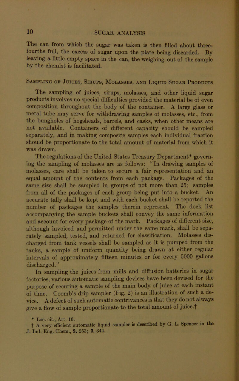 The can from which the sugar was taken is then filled about three- fourths full, the excess of sugar upon the plate being discarded. By leaving a little empty space in the can, the weighing out of the sample by the chemist is facilitated. Sampling of Juices, Sirups, Molasses, and Liquid Sugar Products The sampling of juices, sirups, molasses, and other liquid sugar products involves no special difficulties provided the material be of even composition throughout the body of the container. A large glass or metal tube may serve for withdrawing samples of molasses, etc., from the bungholes of hogsheads, barrels, and casks, when other means are not available. Containers of different capacity should be sampled separately, and in making composite samples each individual fraction should be proportionate to the total amount of material from which it was drawn. The regulations of the United States Treasury Department* govern- ing the sampling of molasses are as follows: “In drawing samples of molasses, care shall be taken to secure a fair representation and an equal amount of the contents from each package. Packages of the same size shall be sampled in groups of not more than 25; samples from all of the packages of each group being put into a bucket. An accurate tally shall be kept and with each bucket shall be reported the number of packages the samples therein represent. The dock list accompanying the sample buckets shall convey the same information and account for every package of the mark. Packages of different size, although invoiced and permitted under the same mark, shall be sepa- rately sampled, tested, and returned for classification. Molasses dis- charged from tank vessels shall be sampled as it is pumped from the tanks, a sample of uniform quantity being drawn at either regular intervals of approximately fifteen minutes or for every 5000 gallons discharged.” In sampling the juices from mills and diffusion batteries in sugar factories, various automatic sampling devices have been devised for the purpose of securing a sample of the main body of juice at each instant of time. Coomb’s drip sampler (Fig. 2) is an illustration of such a de- vice. A defect of such automatic contrivances is that they do not always give a flow of sample proportionate to the total amount of juice.f * Loc. cit., Art. 16. f A very efficient automatic liquid sampler is described by G. L. Spencer in the J. Ind. Eng. Chem., 2, 253; 3, 344.