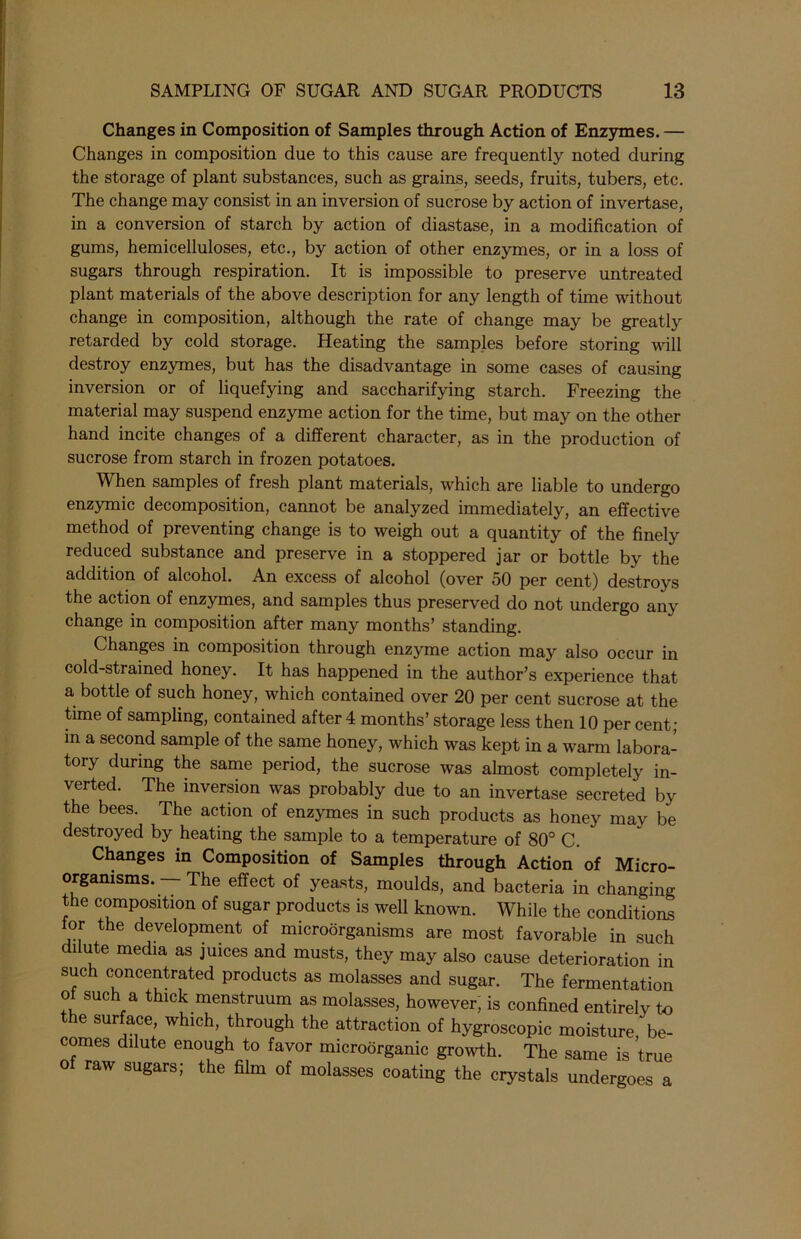 Changes in Composition of Samples through Action of Enzymes. — Changes in composition due to this cause are frequently noted during the storage of plant substances, such as grains, seeds, fruits, tubers, etc. The change may consist in an inversion of sucrose by action of invertase, in a conversion of starch by action of diastase, in a modification of gums, hemicelluloses, etc., by action of other enzymes, or in a loss of sugars through respiration. It is impossible to preserve untreated plant materials of the above description for any length of time without change in composition, although the rate of change may be greatly retarded by cold storage. Heating the samples before storing will destroy enzymes, but has the disadvantage in some cases of causing inversion or of liquefying and saccharifying starch. Freezing the material may suspend enzyme action for the time, but may on the other hand incite changes of a different character, as in the production of sucrose from starch in frozen potatoes. When samples of fresh plant materials, which are liable to undergo enzymic decomposition, cannot be analyzed immediately, an effective method of preventing change is to weigh out a quantity of the finely reduced substance and preserve in a stoppered jar or bottle by the addition of alcohol. An excess of alcohol (over 50 per cent) destroys the action of enzymes, and samples thus preserved do not undergo any change in composition after many months’ standing. Changes in composition through enzyme action may also occur in cold-strained honey. It has happened in the author’s experience that a bottle of such honey, which contained over 20 per cent sucrose at the time of sampling, contained after 4 months’ storage less then 10 per cent; in a second sample of the same honey, which was kept in a warm labora- tory during the same period, the sucrose was almost completely in- verted. The inversion was probably due to an invertase secreted by the bees. The action of enzymes in such products as honey may be destroyed by heating the sample to a temperature of 80° C. Changes in Composition of Samples through Action of Micro- organisms. — The effect of yeasts, moulds, and bacteria in changing the composition of sugar products is well known. While the conditions for the development of microorganisms are most favorable in such dilute media as juices and musts, they may also cause deterioration in such concentrated products as molasses and sugar. The fermentation ol such a thick menstruum as molasses, however, is confined entirely to the surface, which, through the attraction of hygroscopic moisture be- comes dilute enough to favor microbrganic growth. The same is true o raw sugars; the film of molasses coating the crystals undergoes a