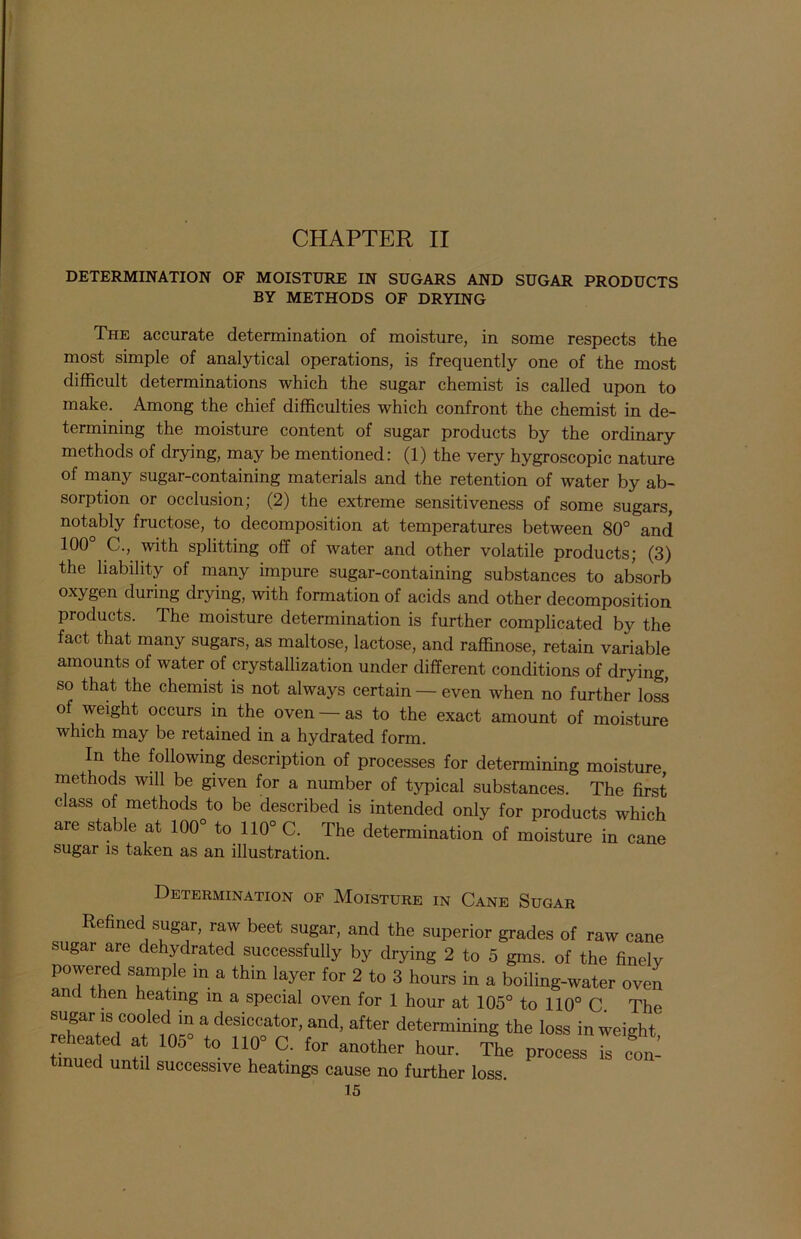 CHAPTER II DETERMINATION OF MOISTURE IN SUGARS AND SUGAR PRODUCTS BY METHODS OF DRYING The accurate determination of moisture, in some respects the most simple of analytical operations, is frequently one of the most difficult determinations which the sugar chemist is called upon to make. Among the chief difficulties which confront the chemist in de- termining the moisture content of sugar products by the ordinary methods of drying, may be mentioned: (1) the very hygroscopic nature of many sugar-containing materials and the retention of water by ab- sorption or occlusion,- (2) the extreme sensitiveness of some sugars, notably fructose, to decomposition at temperatures between 80° and 100 C., with splitting off of water and other volatile products; (3) the liability of many impure sugar-containing substances to absorb oxygen during drying, with formation of acids and other decomposition products. The moisture determination is further complicated by the fact that many sugars, as maltose, lactose, and raffinose, retain variable amounts of water of crystallization under different conditions of drying, so that the chemist is not always certain — even when no further loss of weight occurs in the oven — as to the exact amount of moisture which may be retained in a hydrated form. In the following description of processes for determining moisture methods will be given for a number of typical substances. The first class of methods to be described is intended only for products which are stable at 100° to 110° C. The determination of moisture in cane sugar is taken as an illustration. Determination of Moisture in Cane Sugar Refined sugar, raw beet sugar, and the superior grades of raw cane sugar are dehydrated successfully by drying 2 to 5 gms. of the finely powered sample m a thin layer for 2 to 3 hours in a boiling-water oven and then heating in a special oven for 1 hour at 105° to 110° C The sugar is cooled in a desiccator, and, after determining the loss in weight rehea ed at 105 to 110 C. for another hour. The process ^ con- tinued until successive heatings cause no further loss.