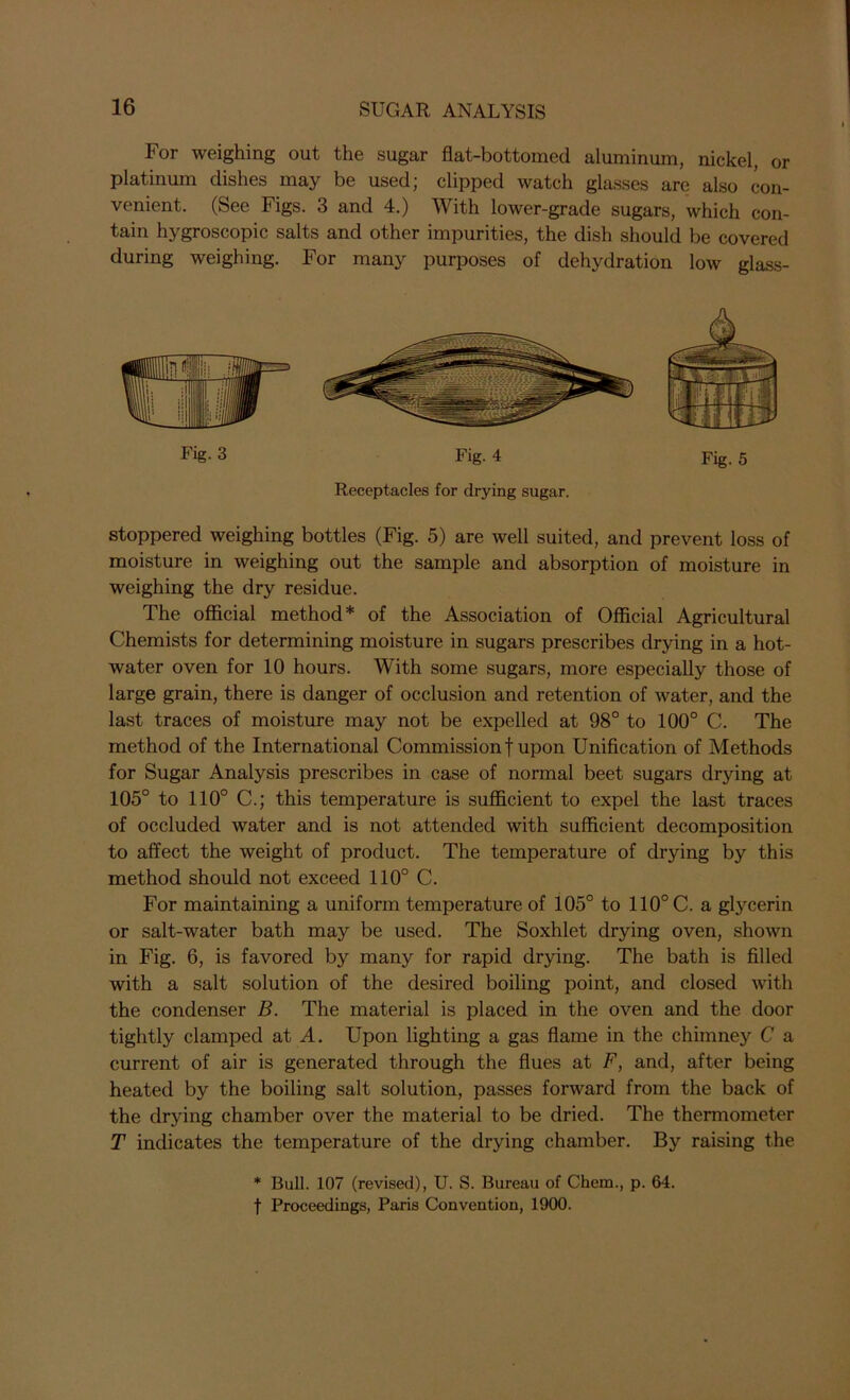 For weighing out the sugar flat-bottomed aluminum, nickel, or platinum dishes may be used; clipped watch glasses are also con- venient. (See Figs. 3 and 4.) With lower-grade sugars, which con- tain hygroscopic salts and other impurities, the dish should be covered during weighing. For many purposes of dehydration low glass- Fig. 3 Fig. 4 Fig. 5 Receptacles for drying sugar. stoppered weighing bottles (Fig. 5) are well suited, and prevent loss of moisture in weighing out the sample and absorption of moisture in weighing the dry residue. The official method* of the Association of Official Agricultural Chemists for determining moisture in sugars prescribes drying in a hot- water oven for 10 hours. With some sugars, more especially those of large grain, there is danger of occlusion and retention of water, and the last traces of moisture may not be expelled at 98° to 100° C. The method of the International Commission! upon Unification of Methods for Sugar Analysis prescribes in case of normal beet sugars drying at 105° to 110° C.; this temperature is sufficient to expel the last traces of occluded water and is not attended with sufficient decomposition to affect the weight of product. The temperature of drying by this method should not exceed 110° C. For maintaining a uniform temperature of 105° to 110° C. a glycerin or salt-water bath may be used. The Soxhlet drying oven, shown in Fig. 6, is favored by many for rapid drying. The bath is filled with a salt solution of the desired boiling point, and closed with the condenser B. The material is placed in the oven and the door tightly clamped at A. Upon lighting a gas flame in the chimney C a current of air is generated through the flues at F, and, after being heated by the boiling salt solution, passes forward from the back of the drying chamber over the material to be dried. The thermometer T indicates the temperature of the drying chamber. By raising the * Bull. 107 (revised), U. S. Bureau of Chem., p. 64. t Proceedings, Paris Convention, 1900.