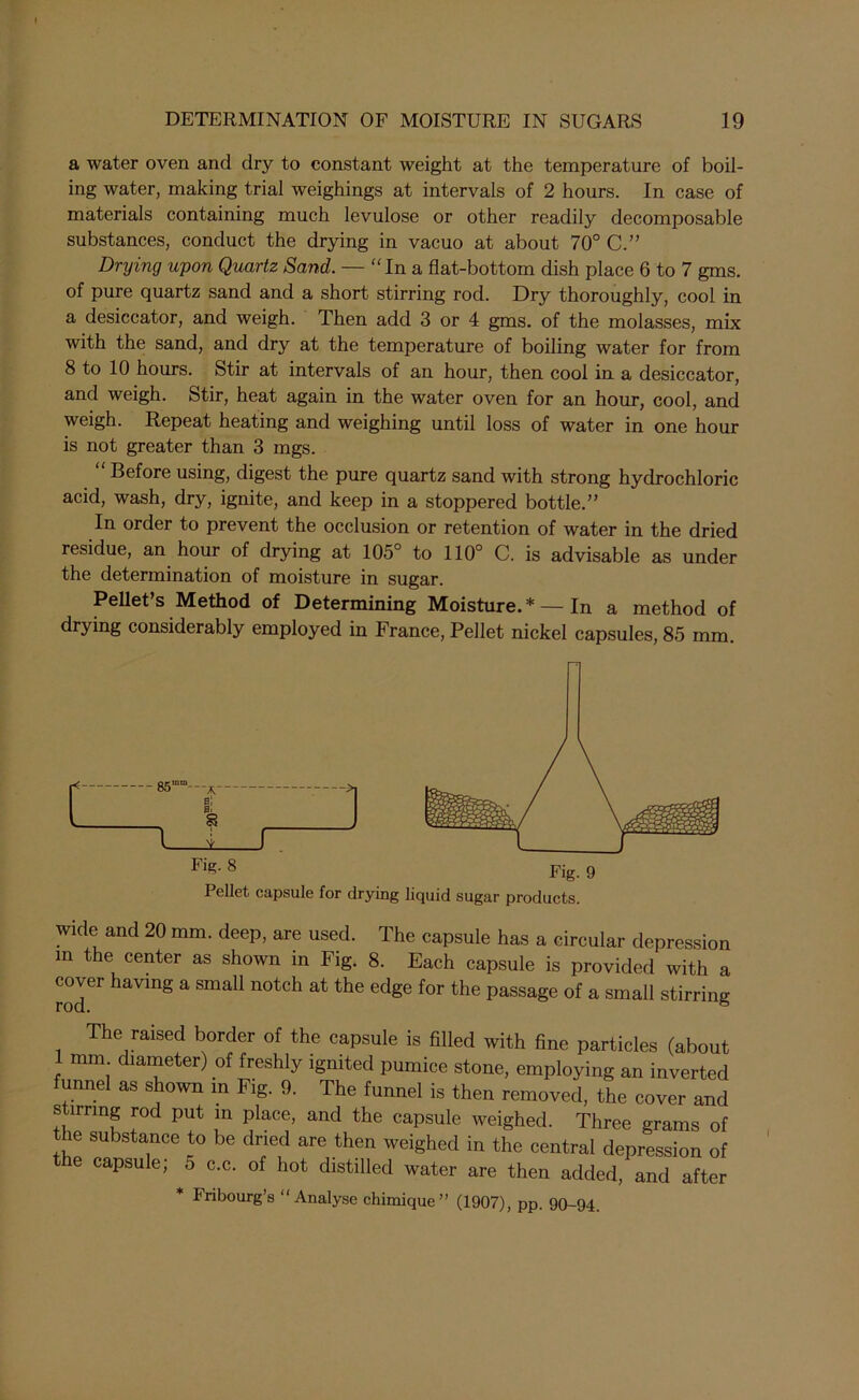 a water oven and dry to constant weight at the temperature of boil- ing water, making trial weighings at intervals of 2 hours. In case of materials containing much levulose or other readily decomposable substances, conduct the drying in vacuo at about 70° C.” Drying upon Quartz Sand. — “In a flat-bottom dish place 6 to 7 gms. of pure quartz sand and a short stirring rod. Dry thoroughly, cool in a desiccator, and weigh. Then add 3 or 4 gms. of the molasses, mix with the sand, and dry at the temperature of boiling water for from 8 to 10 hours. Stir at intervals of an hour, then cool in a desiccator, and weigh. Stir, heat again in the water oven for an hour, cool, and weigh. Repeat heating and weighing until loss of water in one hour is not greater than 3 mgs. Before using, digest the pure quartz sand with strong hydrochloric acid, wash, dry, ignite, and keep in a stoppered bottle.” In order to prevent the occlusion or retention of water in the dried residue, an hour of drying at 105° to 110° C. is advisable as under the determination of moisture in sugar. Pellet’s Method of Determining Moisture.* — In a method of drying considerably employed in France, Pellet nickel capsules, 85 mm. wide and 20 mm. deep, are used. The capsule has a circular depression in the center as shown in Fig. 8. Each capsule is provided with a cover having a small notch at the edge for the passage of a small stirring The raised border of the capsule is filled with fine particles (about ; diameter) of freshly ignited pumice stone, employing an inverted funnel as shown in Fig. 9. The funnel is then removed, the cover and stirring rod put in place, and the capsule weighed. Three grams of ie substance to be dried are then weighed in the central depression of e capsule; 5 c.c. of hot distilled water are then added, and after * Fribourg’s “Analyse chimique” (1907), pp. 90-94.