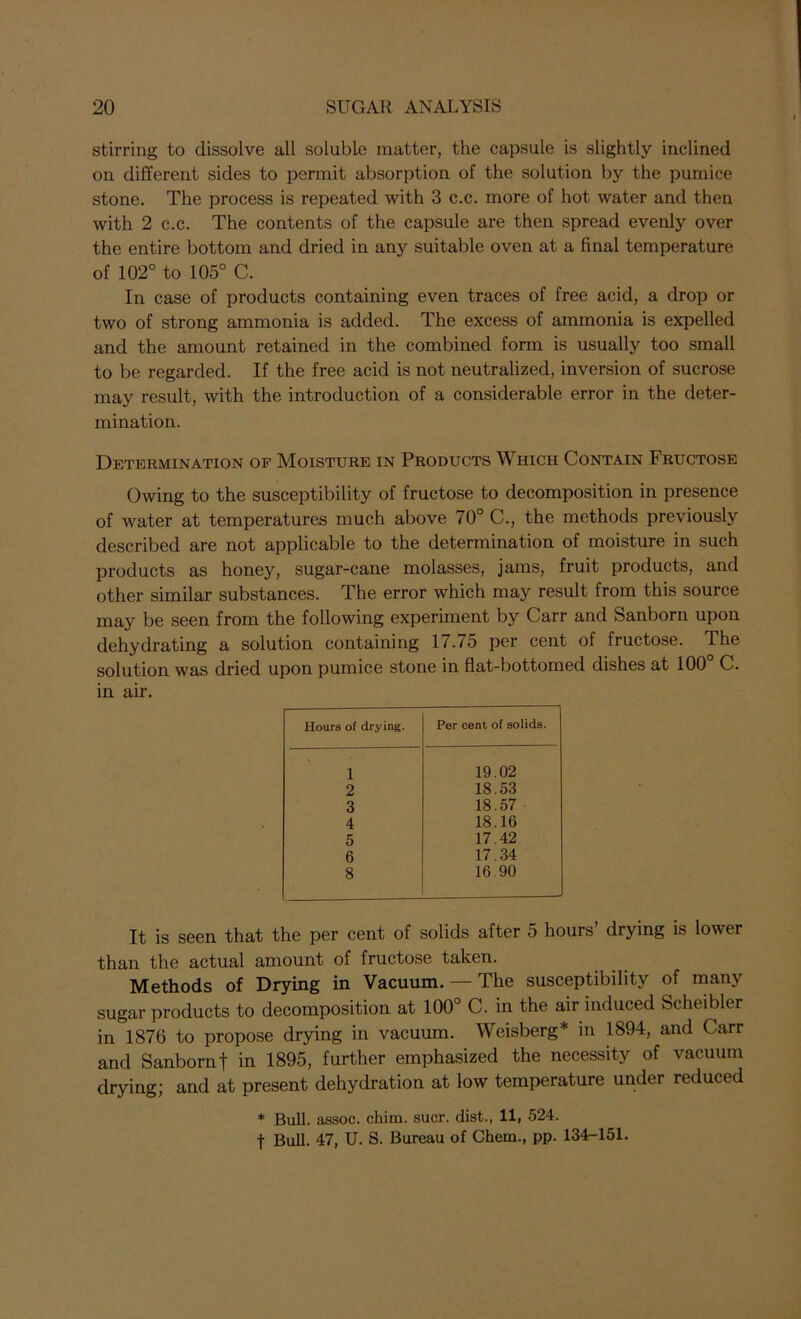 stirring to dissolve all soluble matter, the capsule is slightly inclined on different sides to permit absorption of the solution by the pumice stone. The process is repeated with 3 c.c. more of hot water and then with 2 c.c. The contents of the capsule are then spread evenly over the entire bottom and dried in any suitable oven at a final temperature of 102° to 105° C. In case of products containing even traces of free acid, a drop or two of strong ammonia is added. The excess of ammonia is expelled and the amount retained in the combined form is usually too small to be regarded. If the free acid is not neutralized, inversion of sucrose may result, with the introduction of a considerable error in the deter- mination. Determination of Moisture in Products Which Contain Fructose Owing to the susceptibility of fructose to decomposition in presence of water at temperatures much above 70° C., the methods previously described are not applicable to the determination of moisture in such products as honey, sugar-cane molasses, jams, fruit products, and other similar substances. The error which may result from this source may be seen from the following experiment by Carr and Sanborn upon dehydrating a solution containing 17.75 per cent of fructose. The solution was dried upon pumice stone in flat-bottomed dishes at 100° C. in air. Hours of drying. Per cent of solids. 1 19.02 2 18.53 3 18.57 4 18.16 5 17.42 6 17.34 8 16.90 It is seen that the per cent of solids after 5 hours’ drying is lower than the actual amount of fructose taken. Methods of Drying in Vacuum. — The susceptibility of many sugar products to decomposition at 100° C. in the air induced Scheibler in 1876 to propose drying in vacuum. Weisberg* in 1894, and Carr and Sanborn f in 1895, further emphasized the necessity of vacuum drying; and at present dehydration at low temperature under reduced * Bull, assoc, chim. suer, dist., 11, 524. f Bull. 47, U. S. Bureau of Chem., pp. 134-151.