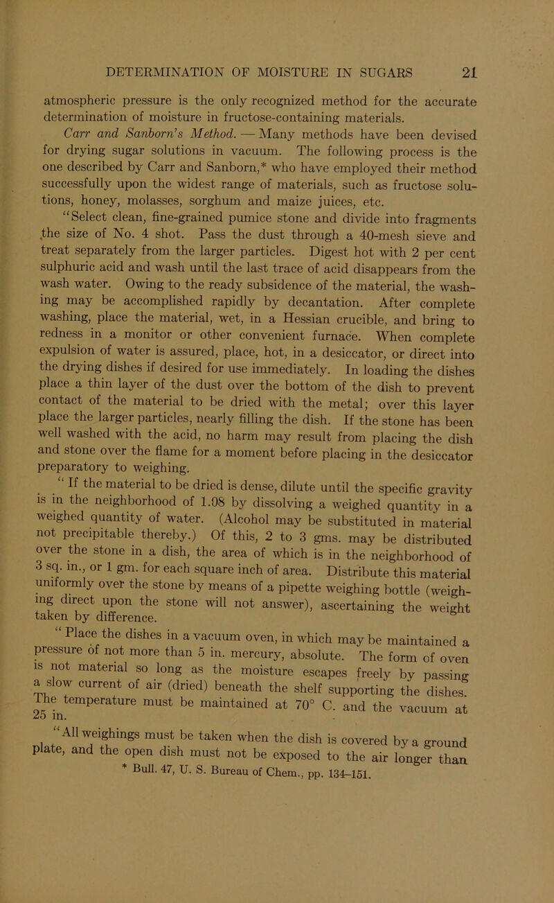 atmospheric pressure is the only recognized method for the accurate determination of moisture in fructose-containing materials. Carr and Sanborn’s Method. — Many methods have been devised for drying sugar solutions in vacuum. The following process is the one described by Carr and Sanborn,* who have employed their method successfully upon the widest range of materials, such as fructose solu- tions, honey, molasses, sorghum and maize juices, etc. “Select clean, fine-grained pumice stone and divide into fragments .the size of No. 4 shot. Pass the dust through a 40-mesh sieve and treat separately from the larger particles. Digest hot with 2 per cent sulphuric acid and wash until the last trace of acid disappears from the wash water. Owing to the ready subsidence of the material, the wash- ing may be accomplished rapidly by decantation. After complete washing, place the material, wet, in a Hessian crucible, and bring to redness in a monitor or other convenient furnace. When complete expulsion of water is assured, place, hot, in a desiccator, or direct into the drying dishes if desired for use immediately. In loading the dishes place a thin layer of the dust over the bottom of the dish to prevent contact of the material to be dried with the metal; over this layer place the larger particles, nearly filling the dish. If the stone has been well washed with the acid, no harm may result from placing the dish and stone over the flame for a moment before placing in the desiccator preparatory to weighing. “If the material to be dried is dense, dilute until the specific gravity is in the neighborhood of 1.08 by dissolving a weighed quantity in a weighed quantity of water. (Alcohol may be substituted in material not precipitable thereby.) Of this, 2 to 3 gms. may be distributed over the stone in a dish, the area of which is in the neighborhood of 3 sq. in., or 1 gm. for each square inch of area. Distribute this material uniformly over the stone by means of a pipette weighing bottle (weigh- ing direct upon the stone will not answer), ascertaining the weight taken by difference. “ Place the dishes in a vacuum oven, in which may be maintained a pressure of not more than 5 in. mercury, absolute. The form of oven is not material so long as the moisture escapes freely by passing a slow current of air (dried) beneath the shelf supporting the dishes. t he temperature must be maintained at 70° C. and the vacuum at in. All weighings must be taken when the dish is covered by a ground plate, and the open dish must not be exposed to the air longer than * Bull. 47, U. S. Bureau of Chem., pp. 134-151.