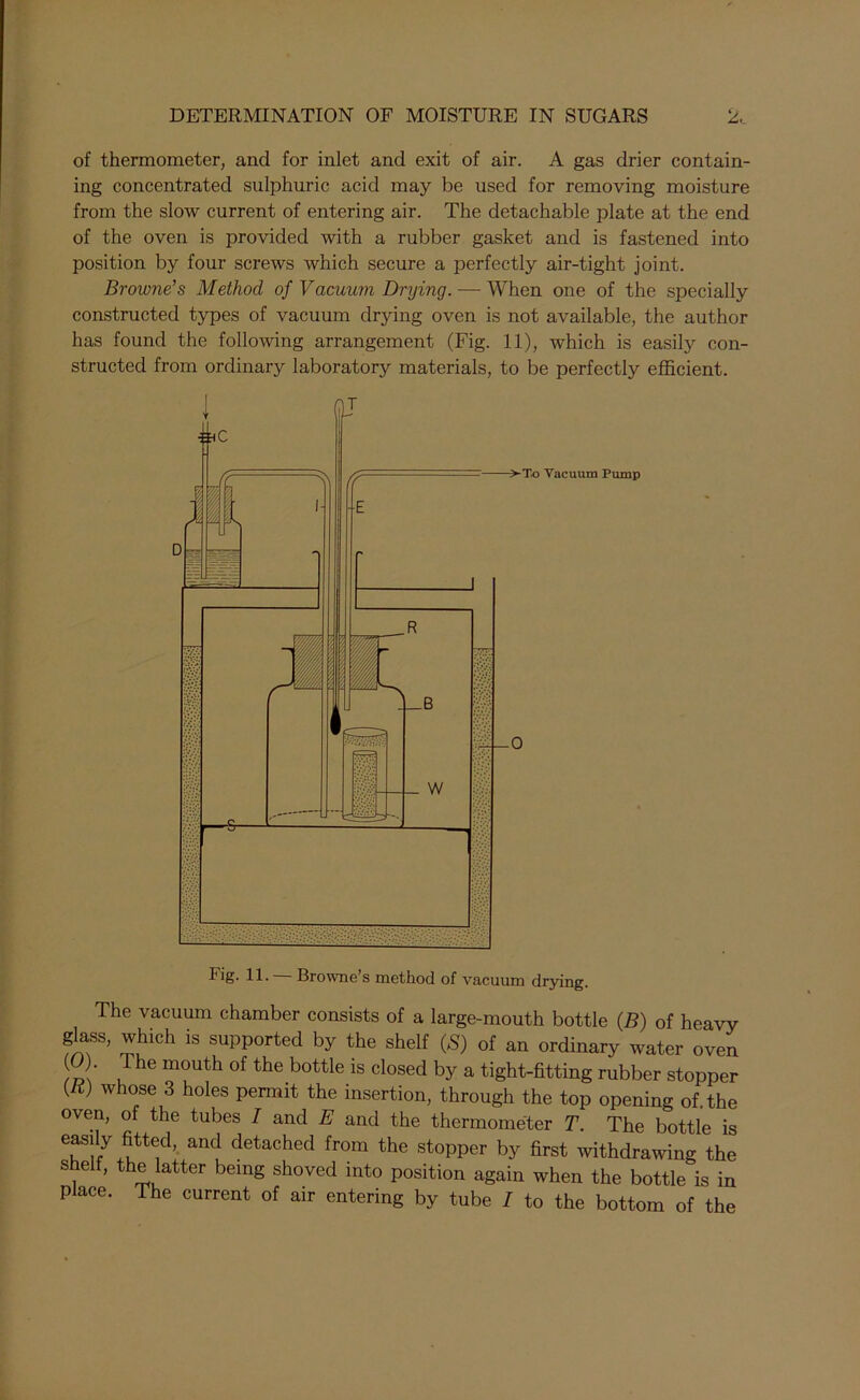 of thermometer, and for inlet and exit of air. A gas drier contain- ing concentrated sulphuric acid may be used for removing moisture from the slow current of entering air. The detachable plate at the end of the oven is provided with a rubber gasket and is fastened into position by four screws which secure a perfectly air-tight joint. Browne’s Method of Vacuum Drying. — When one of the specially constructed types of vacuum drying oven is not available, the author has found the following arrangement (Fig. 11), which is easily con- structed from ordinary laboratory materials, to be perfectly efficient. Fig- Browne s method of vacuum drying. The vacuum chamber consists of a large-mouth bottle (B) of heavy glass, which is supported by the shelf (S) of an ordinary water oven ( ). he mouth of the bottle is closed by a tight-fitting rubber stopper {ti) whose 3 holes permit the insertion, through the top opening of. the oven, of the tubes I and E and the thermometer T. The bottle is easily fitted, and detached from the stopper by first withdrawing the s eh, the latter being shoved into position again when the bottle is in place. The current of air entering by tube / to the bottom of the