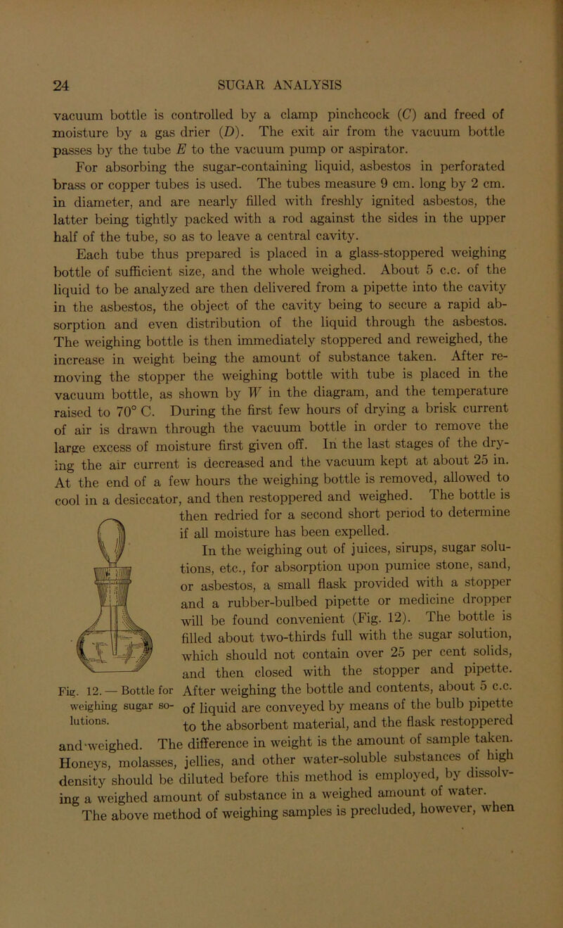 vacuum bottle is controlled by a clamp pinchcock (C) and freed of moisture by a gas drier (D). The exit air from the vacuum bottle passes by the tube E to the vacuum pump or aspirator. For absorbing the sugar-containing liquid, asbestos in perforated brass or copper tubes is used. The tubes measure 9 cm. long by 2 cm. in diameter, and are nearly filled with freshly ignited asbestos, the latter being tightly packed with a rod against the sides in the upper half of the tube, so as to leave a central cavity. Each tube thus prepared is placed in a glass-stoppered weighing bottle of sufficient size, and the whole weighed. About 5 c.c. of the liquid to be analyzed are then delivered from a pipette into the cavity in the asbestos, the object of the cavity being to secure a rapid ab- sorption and even distribution of the liquid through the asbestos. The weighing bottle is then immediately stoppered and reweighed, the increase in weight being the amount of substance taken. After re- moving the stopper the weighing bottle with tube is placed in the vacuum bottle, as shown by II in the diagram, and the temperature raised to 70° C. During the first few hours of drying a brisk current of air is drawn through the vacuum bottle in order to remove the large excess of moisture first given off. In the last stages of the dry- ing the air current is decreased and the vacuum kept at about 25 in. At the end of a few hours the weighing bottle is removed, allowed to cool in a desiccator, and then restoppered and weighed. The bottle is then redried for a second short period to determine if all moisture has been expelled. In the weighing out of juices, sirups, sugar solu- tions, etc., for absorption upon pumice stone, sand, or asbestos, a small flask provided with a stopper and a rubber-bulbed pipette or medicine dropper will be found convenient (Fig. 12). The bottle is filled about two-thirds full with the sugar solution, which should not contain over 25 per cent solids, and then closed with the stopper and pipette. Fie- 12. — Bottle for After weighing the bottle and contents, about 5 c.c. weighing sugar so- 0f liquid are conveyed by means of the bulb pipette lutions. t0 the absorbent material, and the flask restoppered and-weighed. The difference in weight is the amount of sample taken. Honeys, molasses, jellies, and other water-soluble substances of high density should be diluted before this method is employed, by dissolv- ing a weighed amount of substance in a weighed amount of water. The above method of weighing samples is precluded, however, when