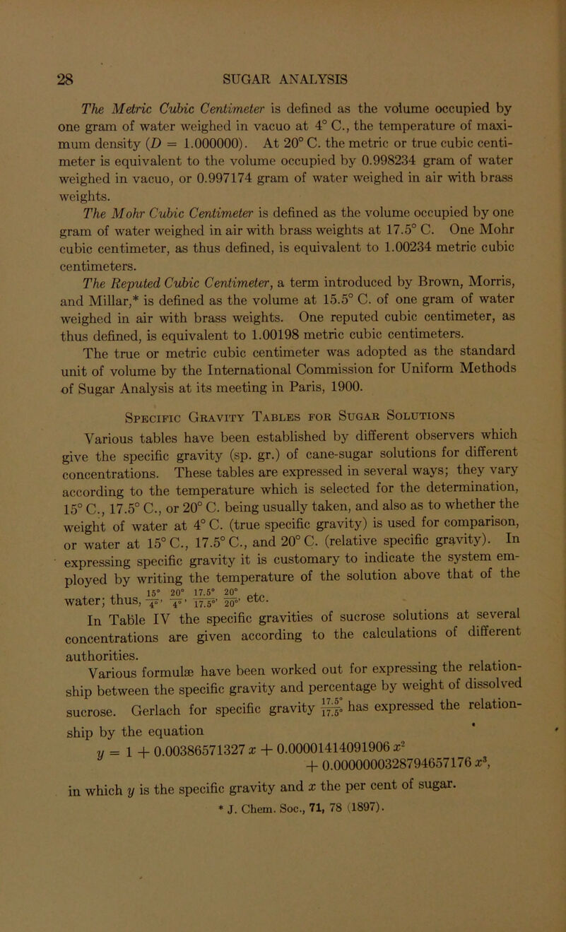 The Metric Cubic Centimeter is defined as the volume occupied by one gram of water weighed in vacuo at 4° C., the temperature of maxi- mum density (D = 1.000000). At 20° C. the metric or true cubic centi- meter is equivalent to the volume occupied by 0.998234 gram of water weighed in vacuo, or 0.997174 gram of water weighed in air with brass weights. The Mohr Cubic Centimeter is defined as the volume occupied by one gram of water weighed in air with brass weights at 17.5° C. One Mohr cubic centimeter, as thus defined, is equivalent to 1.00234 metric cubic centimeters. The Reputed Cubic Centimeter, a term introduced by Brown, Morris, and Millar,* is defined as the volume at 15.5° C. of one gram of water weighed in air with brass weights. One reputed cubic centimeter, as thus defined, is equivalent to 1.00198 metric cubic centimeters. The true or metric cubic centimeter was adopted as the standard unit of volume by the International Commission for Uniform Methods of Sugar Analysis at its meeting in Paris, 1900. Specific Gravity Tables for Sugar Solutions Various tables have been established by different observers which give the specific gravity (sp. gr.) of cane-sugar solutions for different concentrations. These tables are expressed in several ways; they vary according to the temperature which is selected for the determination, 15° C., 17.5° C., or 20° C. being usually taken, and also as to whether the weight of water at 4° C. (true specific gravity) is used for comparison, or water at 15° C., 17.5° C., and 20° C. (relative specific gravity). In expressing specific gravity it is customary to indicate the system em- ployed by writing the temperature of the solution above that of the , ,, 15° 20° 17.5° 20° , water; thus, 17 g°’ 200’ In Table IV the specific gravities of sucrose solutions at several concentrations are given according to the calculations of different authorities. Various formulae have been worked out for expressing the relation- ship between the specific gravity and percentage by weight of dissolved sucrose. Gerlach for specific gravity ]£fl has expressed the relation- ship by the equation v = 1 + 0.00386571327 x + 0.00001414091906 x2 + 0.0000000328794657176 x3, in which y is the specific gravity and x the per cent of sugar. * J. Chem. Soc., 71| 78 (.1897).